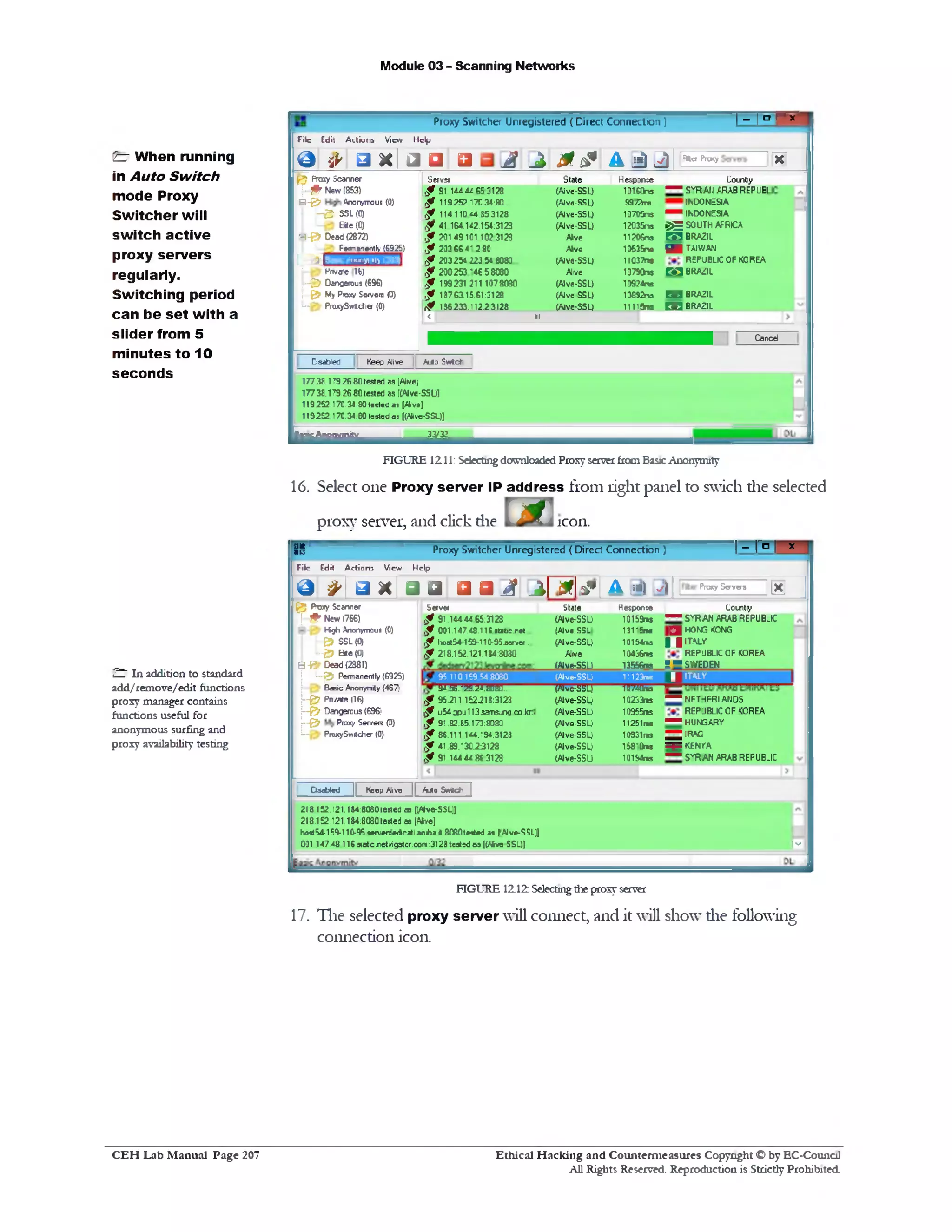 Module 03 - Scanning Networks
| _ ; o ^Proxy Switcher Unregistered ( Direct Connection)
KA L i 0■ 0 A 1!l) 2) =*° *‘ ‫׳‬,‫״‬
File Edit Actions View Help
& s►□ x Ia a a
g ? Proxy Scanner Server State RespxKe Countiy
j~ # New (853) ,f 91 14444 65 3128 (Alve-SSU 10160ns — SvRAfi ARAB REPUBI
B ‫&־‬ Aronyrroue (0) <f 119252.170.34:80.. (Aive-SSU 99/2rre INDONESIA
h & SSL(0) ,f 114110*4.353128 (Alve-SSL) 10705ns ^ INDONESIA
Bte(0) f 41 164.142.154:3123 (Alve-SSU 12035ns ►)E SOUTH AFRICA
■‫»־‬-& Dead (2872) 3128?10149101‫כי‬2f, Alve 11206ns m BRAZIL
Femanently (6925) ,f 2D3 66 4* 28C Alvo 10635n• H iTAIV/AM
‫־"׳‬1"<<...‘'‫י‬■1513 ,f 203254 223 54 8080 (Alve-SSL) 11037ns REPUBLIC OF KOREA
— Pnvale (16) <f 200253146.5 8080 Alve 10790ns pg BRAZIL
j~ & Dancerous (696) <f 199231 211 1078080 (Alve-SSU 10974m
1■& My Proxy Sorvoro (0) ,f 1376315.61:3128 (Alve-SSU 10892m P 3 BRAZIL
-■‫־‬ PraxySwltcher (0) if 136233.112.23128 (Alve-SSU 11115ns 1 ‫ס‬ BRAZIL
< 1 ■1
Caned
Keep Alive Auto S w t d ‫־‬Dsabled
17738.179.2680tested as [Alwej
17738.179.26:80tested as [(Aive-SSU]
119252.170.34:80tested a< (Alive]
119252.170.34.80 tested as [(Alive-SSL)]
33/32
ISilli&SSitSiSk
FIGURE 1211: Selecting downloaded Proxy server from Basic Anonymity
16. Select one Proxy server IP address from right panel to swich die selected
proxy server, and click die icon.fTJ
flit
a 13 Proxy Sw itcher U nregistered ( D irect C onnection ) 1 ~ l~a ! *
F ile E d it ,A c t io n s V ie w H e lp
O # ‫׳‬ □ n [ a a . a a i f j  2  y A Lis | ‫/י‬ | Proxy S«rvera |X j
State Hesponte Lointiy
(Alve-SSU 10159ms “ SYRIAN ARAB REPUBLIC
(Alve-SSL 1315‫־‬m [ J HONG KONG
(Alve-SSU ‫*״‬10154 1 | ITALY
Alh/e 10436ns REPUBLIC OF IQOREA
(Alve-SSU 13556ns ;-S W E D E N
(Alve-SSL:• n123me 1 ITALY
(Alve-SSU 10741ns
(Alve-SSU 10233ns ----- NETHERLANDS
(Alve-SSU 10955ns REPUBLIC OF KOREA
(Alve-SSL) 11251m “ HUNGARY
(Alve-SSU 10931ns ^ ^ IRAfl
(AlveSSU 15810ns S3£5 KENYA
(Alve-SSU 10154ns “ SYRIAN ARAB REPUBLIC
Server
91.14444.65:3123,f
f 001.147.48.1 U .c ta b c r c t.,
95.aem ef.&‫־‬1‫ל‬‫־‬? ,lx>stS4 1 59
218.152.121.184:3030,f
95.110159.545080
3i.S6.2‫־‬S.2-i.S)SD..
if 95.21 1 15 2 .21 8 :3 12 3
f u 5 4 jp j1 1 3 5 a T T S jn o coJcr:•
,f 91.82.65.173:8080
< f 8 6 .1 1 1 1A 4 .T 9 4.3 1 23
89.130.23128.‫ד‬4$
3123861 4 4 4 4‫ו‬9f,
£ 5P x » y S can n er
(766)New‫*ל‬•••J
(0)*rtg h Anorrym ou
<0)S S L&
(0)01B1te‫־־‬;
(2381)B Y Dead
(6925)7 $P e m a n e n tly....
'467)Basic Anonym ity
(116ate‫׳‬Pn‫־‬ &h
!‫׳‬696)Dangerous‫־‬ ‫־‬ &j
(0)Proxy Ser/ere‫־‬ &r
(0)ProxySvtttcher—:
Ctaeblcd [[ Koep Alive ][ Auto S w tc h |
h ‫׳‬
218 152. 121.I84:8030tested as ((Alve-SSL:]
218.152.121.144:8030 tested as [Alive]
ha*»54-159-l 10-95 s e n ie rie d ie a ti a m b a « 8 0 8 0 te 4 » d » (‫׳‬ A lv e-S S L )]
031 .1 4 7.4 8 .1 1 6 .w atb.n et/ig3tor.com :3123 teatsd 0 5 [(ASve SSL))
FIGURE 1212 Selecting the proxy server
17. The selected proxy server will connect, and it will show die following
connection icon.
£z‫־‬ When running
in Auto Switch
mode Proxy
Switcher will
switch active
proxy servers
regularly.
Switching period
can be set with a
slider from 5
minutes to 10
seconds
^ In addition to standard
add/remove/edit functions
proxy manager contains
functions useful for
anonymous surfing and
proxy availability testing
Ethical H acking and Counterm easures Copyright O by EC‫־‬Counc11
All Rights Reserved. Reproduction is Strictly Prohibited
C E H Lab M anual Page 207
 