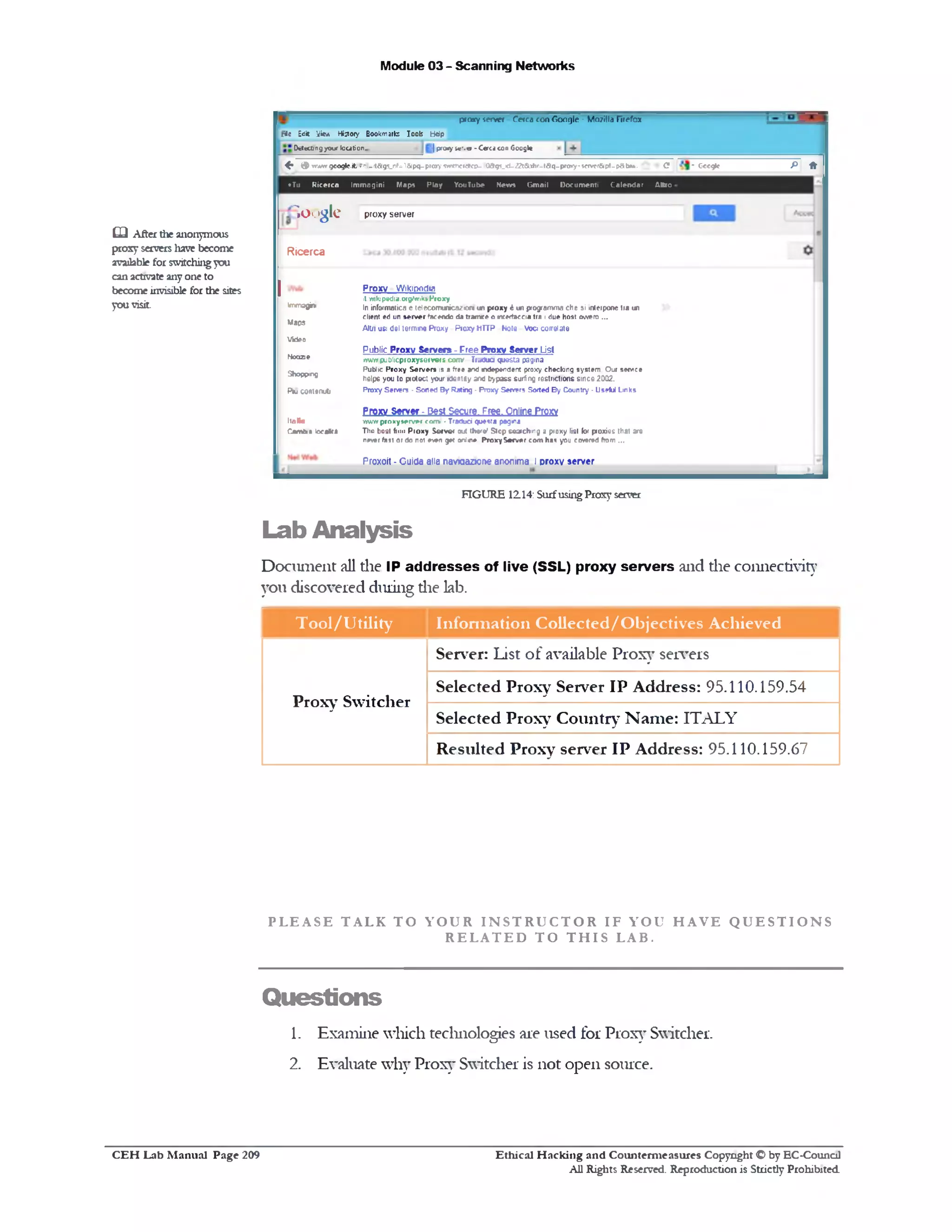 Module 03 - Scanning Networks
p ro x y server Cerca con Google - Mozilla Firefox
rlc Edit yie * History Bookmark: Tools fcWp
| p r a y i c ‫.־‬ « - C e ra con GoogleOttecbngyour location..
P *C ‫־‬ Gccgfc^ <9 wvw* g c o g k .it ?hb(t&g5_nf=1&pq-prcr)■ w r ‫^־‬rc?cr>- 0&g?_<l-22t51.1t>f-taq-pro>fy‫»־‬scfvcr& pt-p8b1»-
*Tu R ic er ca Im m agin i M aps P la y Y ouT ube M ew s G m ail D ocu m en t! C a le n d a r U ttio
proxy server
Proxy Wikipodia
it w kjpedia.otgAvikn'Proxy
In informatica e telecom unica^ ow un p ro x y 6 un programma che si mlei pone tra un
client ed un s e rv e r farendo da tram re o neerfaccia tra 1due host ow ero ...
Altri usi del termrne Proxy P io x y H T TP Note V o a correlate
Public Proxy Servers - Free Proxy Server List
ivwiv p u b licproxyservers con V TiaCu a questa pagina
Public P roxy Server* is a free and *!dependent proxy checking sy slem . O ur service
helps you to protect your K ten tly and bypass surfing restrictions sin ce 2002.
Proxy Servers - S o r e d B y Rating - Pro x y Servers Sorted B y Country - Useful Lin ks
Proxy Server - Pest Secure, rree. Online Proxy
w v w p ro x y se rv e r com ‫'׳‬ • Traduci questa pagma
Thn boet fi!!*‫י‬ P io x y S erve r out thar®' S lo p searching a proxy list (or proxies that are
never taut or do noi even get anl*1e P ro x y S e rv e r com has you covered from ...
Proxoit - Cuida alia naviaazione anonima I proxy server
Google
Ricerca
Immagini
Maps
V ideo
M oaze
Shopping
Ptu contanuti
ItaHa
Cemtm locnKtA
0 3 After the anonymous
proxy servers have become
available for switching you
can activate any one to
become invisible for die sites
you visit.
FIGURE 1214: Surfusing Proxy server
Lab Analysis
Document all die IP addresses of live (SSL) proxy servers and the connectivity
you discovered during die lab.
T ool/U tility Inform ation Collected/O bjectives Achieved
Proxy Switcher
Server: List of available Proxy servers
Selected Proxy Server IP Address: 95.110.159.54
Selected Proxy Country N am e: ITALY
Resulted Proxy server IP Address: 95.110.159.67
P L E A S E T A L K T O Y O U R I N S T R U C T O R I F Y O U H A V E Q U E S T I O N S
R E L A T E D T O T H I S L A B .
Questions
1. Examine which technologies are used for Proxy Switcher.
2. Evaluate why Proxy Switcher is not open source.
Ethical H acking and Counterm easures Copyright O by EC‫־‬Counc11
All Rights Reserved. Reproduction is Strictly Prohibited
C E H Lab M anual Page 209
 