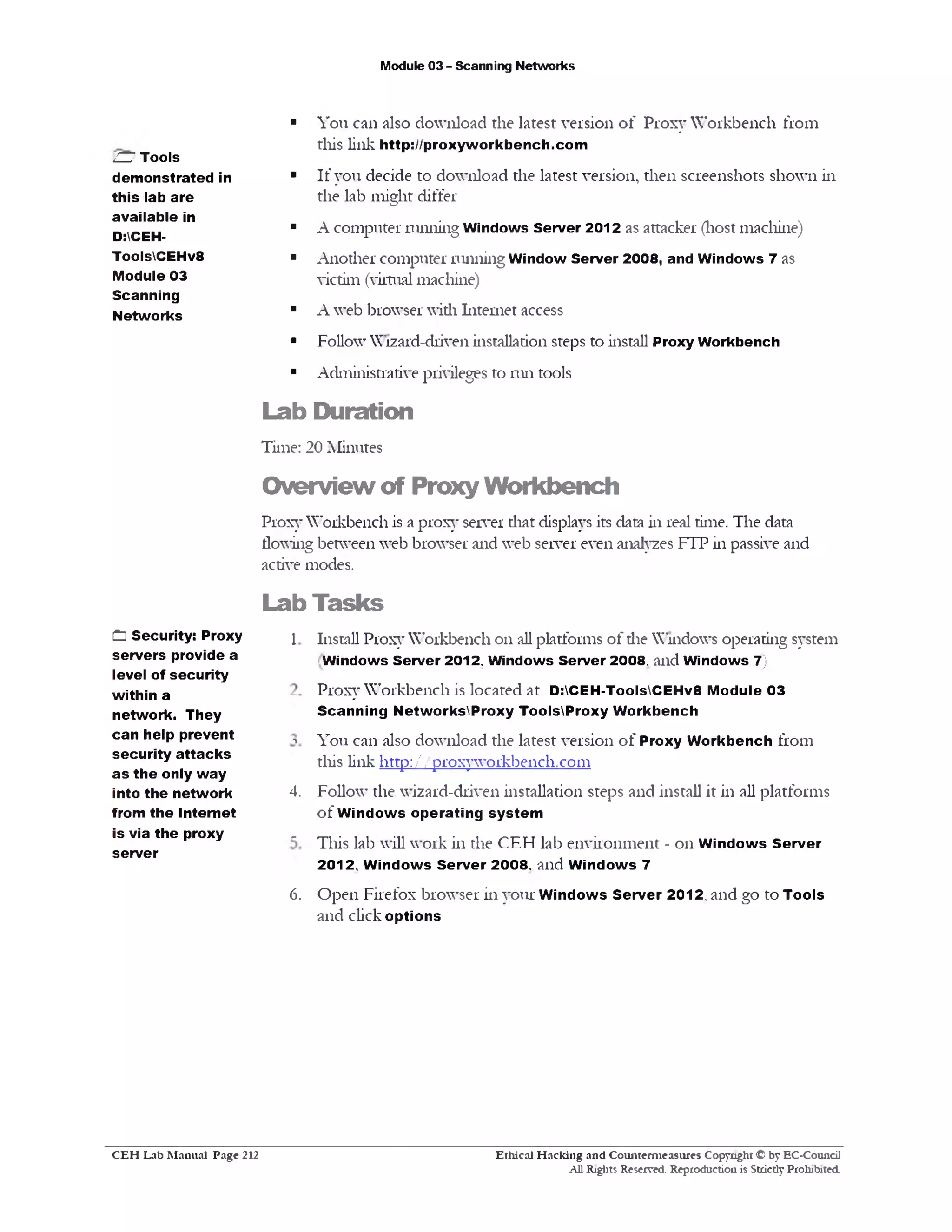 Module 03 - Scanning Networks
You can also download die latest version o f Proxy Workbench from
this link http://proxyworkbench.com
If you decide to download the latest version, then screenshots shown in
the lab might differ
A computer running Windows Server 2012 as attacker (host machine)
Another computer running Window Server 2008, and Windows 7 as
victim (virtual machine)
A web browser widi Internet access
Follow Wizard-driven installation steps to install Proxy Workbench
Administrative privileges to run tools
Lab Duration
Time: 20 Minutes
Overview of Proxy Workbench
Proxy Workbench is a proxy server diat displays its data in real time. The data
flowing between web browser and web server even analyzes FTP in passive and
active modes.
Lab Tasks
Install Proxy Workbench on all platforms of die Windows operating system
‫׳‬Windows Server 2012. Windows Server 2008. and Windows 7)
Proxy Workbench is located at D:CEH-ToolsCEHv8 Module 03
Scanning NetworksProxy ToolsProxy Workbench
You can also download the latest version o f Proxy Workbench from
this link http ://proxyworkbench.com
Follow the wizard-driven installation steps and install it in all platforms
of Windows operating system
This lab will work in the CEFI lab environment - on W indows Server
2012, W indows Server 2008‫י‬ and W indows 7
Open Firefox browser in your W indows Server 2012, and go to Tools
and click options
C E H Lab M anual Page 212 Ethical H acking and Counterm easures Copyright O by EC•Council
AU Rights Reserved. Reproduction is Strictly Prohibited.
C Security: Proxy 
servers provide a
level of security
within a -
network. They
can help prevent ‫ר‬
security attacks
a s the only way
into the network 4.
from the Internet
is via the proxy _
server
6.
ZZ7 Tools
demonstrated in
this lab are
available in
D:CEH-
ToolsCEHv8
Module 03
Scanning
Networks
 