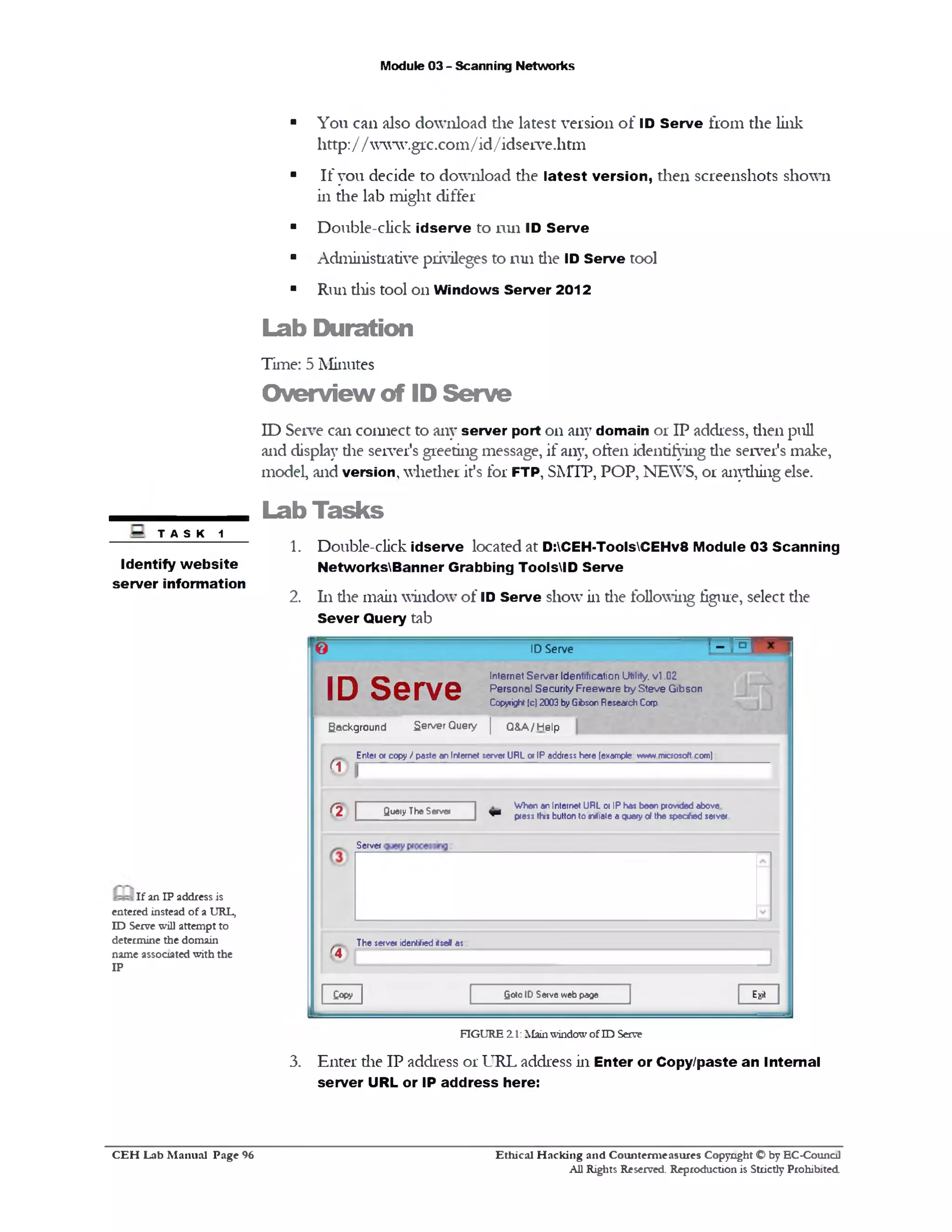 Module 03 - Scanning Networks
■ You can also download the latest version of ID Serve from the link
http:/ / www.grc.com/id/idserve.htm
■ If you decide to download the latest version, then screenshots shown
in the lab might differ
■ Double-click idserve to run ID Serve
■ Administrative privileges to run die ID Serve tool
■ Run this tool on Windows Server 2012
Lab Duration
Time: 5 Minutes
Overview of ID Serve
ID Serve can connect to any server port on any domain or IP address, then pull
and display die server's greeting message, if any, often identifying die server's make,
model, and version, whether it's for FTP, SMTP, POP, NEW’S, or anything else.
Lab Tasks
1. Double-click idserve located at D:CEH-ToolsCEHv8 Module 03 Scanning
NetworksBanner Grabbing ToolsID Serve
2. 111die main window of ID Serve show in die following figure, select die
Sever Query tab
TASK 1
Identify w ebsite
server information
' - r oID Serve0
Internet Server Identification Utility, v l .02
Personal Security Freeware by Steve Gibson
Copyright(c) 2003 byGibsonResearchCap.
ID Serve
Background Server Query | Q&A/Help
Enter 01 copy / pasteanInternet server URL 0*IP address here(example wwwrmcrosoft com)
ri
When an Internet URL or IPhas been providedabove
^ press thisbutton to rwtiateaqueryof the speahed server
Query TheServerr!
Server
The server identified<se* as
^4
E*itgoto ID Serve webpageCopy
If an IP address is
entered instead of a URL,
ID Serve will attempt to
determine the domain
name associated with the
IP
FIGURE 21: MainwindowofID Serve
3. Enter die IP address or URL address in Enter or Copy/paste an Internal
server URL or IP address here:
Ethical H acking and Counterm easures Copyright O by EC-Council
All Rights Reserved. Reproduction is Strictly Prohibited
C E H Lab M anual Page 96
 