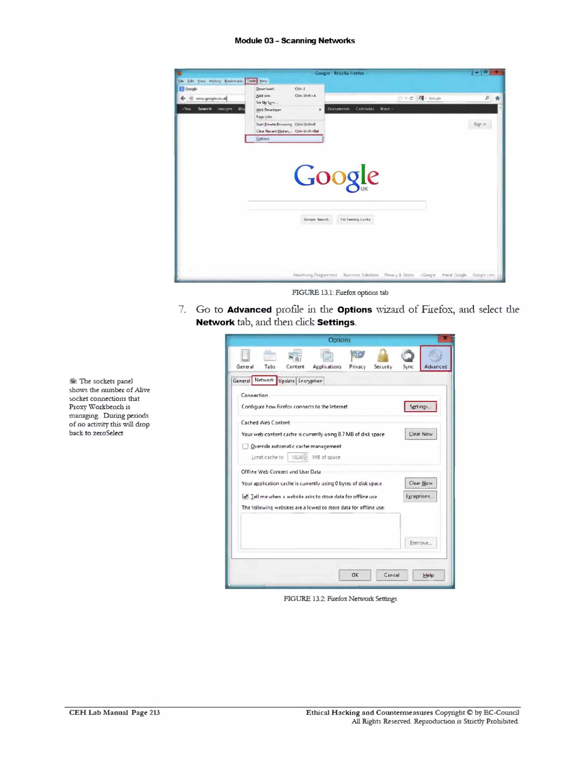 Module 03 - Scanning Networks
Google Moiillo Firefox
fi *e •!1• -■cc9u
Docum ents Calendar M ote •
Sign n
colt | HtJp
Downloads CW-I
moderns a<*SM»A
St*UpS^K.
Web Developer
PageInfo
9‫הי‬‫״זי‬6*«)‫ז‬1‫ו‬1£‫«ז‬5
Cle«r Recent Ustsr. 01+“Sh1ft*W
♦You Search Im ages
Google
Google Search I'm feeling Lucky
• Google About Google Google comAtfM«t1«M1g P iogam m ei Business Soltiion* P iracy t Te
FIGURE 13.1: Firefox options tab
7. Go to Advanced profile in die Options wizard of Firefox, and select die
Network tab, and dien click Settings.
Options
&‫ם‬ ‫§י‬ % p 3G e n e ra l T a b s C o n te n t A p p lic a tio n s P iiv a c y S e c u rity S>nc A d v a n c e d
| S g t n g i .
C le a r N o w
C le a r N o v/
Exceptions..
G e n e ra l | M etw orV j U p d a te | E n c ry p tio n j
C o n n e c tio n
C o n fig u r e h o w h r e f o i c o n n e c ts t o th e Intern et
C a c h e d W e b C o n te n t
Y o u r v re b c o n te n t c a c h e >sc u rre n tly u sin g 8 .7 M B o f d is k sp a c e
I I O v e rrid e a u to m a t e c a c h e r r a n a g e m e n t
Limitcache to | 1024-9] MB of space
O fflin e W e b C o n te n t a n d U se r D ata
Y o u 1 a p p lic a tio n c a c h e is c j iie n t l/ u s in g 0 b y te s o f d is k s p a c e
M T e ll m e w h e n a *refccit* aclrt t o s to re H at* fo r o fflin e u ce
T h e fo llo v /in g tv e b site s a te a lo w e d t o s to re data fo r o fflin e u s e
Bareve..
H e lpC a n c e lO K
FIGURE 13.2 Firefox Network Settings
f t The sockets panel
shows the number o f Alive
socket connections that
Proxy Workbench is
managing. During periods
of no activity this will drop
back to zeroSelect
Ethical H acking and Counterm easures Copyright O by EC‫־‬Counc11
All Rights Reserved. Reproduction is Strictly Prohibited
C E H Lab M anual Page 213
 