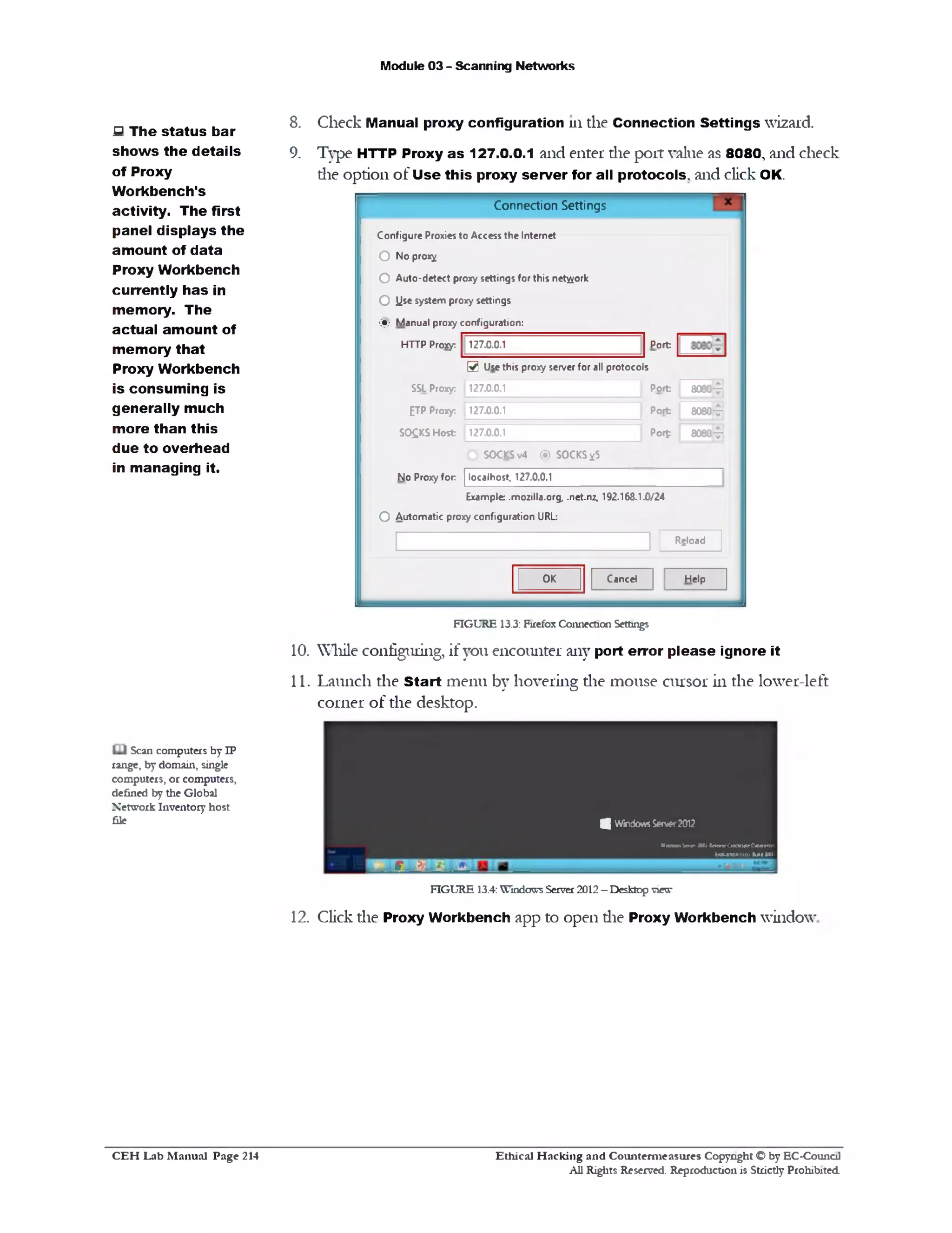 Module 03 - Scanning Networks
8. Check Manual proxy configuration 111 the Connection Settings wizard.
9. Type HTTP Proxy as 127.0.0.1 and enter die port value as 8080‫י‬ and check
die option of U se this proxy server for all protocols, and click OK.
Connection Settings
Configure Proxies to Access the Internet
8080—
8080y |
8080v
Port
Port
Port
PorJ:
O No prox^
O Auto-detect proxy settings for this network
O iis* system proxy settings
(§) Manual proxy configuration:
HTTP Proxy: 127.0.0.1
@ Use this proxy server for all protocols
SSL Proxy: 127.0.0.1
£TP Proxy: 127.0.0.1
SO£KS Host 127.0.0.1
D SOCKSv4 (S) SOCKS^5
No Proxy for localhost, 127.0.0.1
Example .mozilla.org, .net.nz, 192.168.1.0/24
O Automatic proxy configuration URL
Rgload
HelpCancelOK
FIGURE 13.3: Firefox Connection Settings
10. While configuring, if you encounter any port error please ignore it
11. Launch the Start menu by hovering die mouse cursor in the lower-left
corner of the desktop.
4 WindowsServer2012
WaoomW1PiW2(dentCjiCkttr0HiKtTr
baLMcncowtuidMO.
g. - ?•
FIGURE 13.4: Windows Server 2012 - Desktop view
12. Click die Proxy Workbench app to open die Proxy Workbench window
S The status bar
show s the details
of Proxy
Workbench*s
activity. The first
panel displays the
amount of data
Proxy Workbench
currently has in
memory. The
actual amount of
memory that
Proxy Workbench
is consuming is
generally much
more than this
due to overhead
in managing it.
Scan computers by IP
range, by domain, single
computers, or computers,
defined by the Global
Network Inventory host
file
Ethical H acking and Counterm easures Copyright O by EC‫־‬Counc11
All Rights Reserved. Reproduction is Strictly Prohibited
C E H Lab M anual Page 214
 