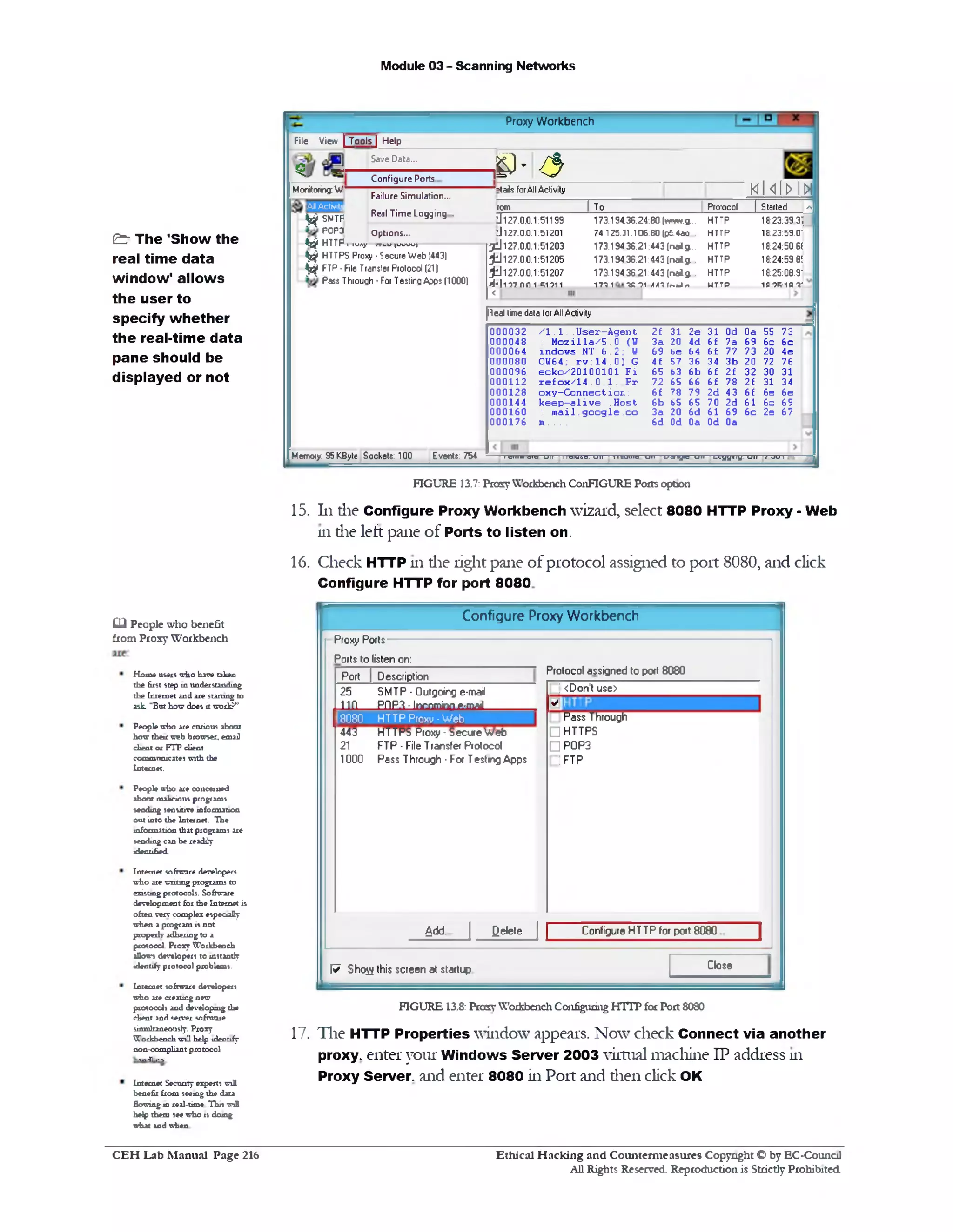 Module 03 - Scanning Networks
Proxy Workbench
U- 3
L^oolsJ Help
Save Data...
=tails forAll Activity m n i h m
|10m | T0 I Protocol | Started ^
Configure Ports.
173.194.36.24:80 (w»w*.g.. HTTP 18:23:39.3}
74.125.31.106:80 |pt4ao HTTP ‫־‬18:23:59.0
173.194 36.21:443 (naig. HTTP 18:24:50.6(
173.194 36.21:443 (na*g HTTP 18:24:59.8!
173.194 36 21:443 (naig HTTP ‫־‬18:25:08.9
»‫*י׳ו‬‫ו‬n*‫״‬‫ול־‬c‫*־‬1m• HTTP ■ m -wipr
J 127.0.0.1
tJ 127.0.0.1
3 d 127.0.0.1
£ J 127.0.0.1
;jd 127.0.0.1
‫ל‬ ‫ו‬‫ו‬511‫וו‬‫ח‬7- |‫ו‬‫ל‬4
>
File View I
5
Monitoring: W
All Activity
51199
51201
51203
51205
51207
Failure Simulation...
^ SMTF Real Time L°99in9 •
POPd Options...
k # HTTP T‫־־‬TWny T T W U (W W )
^ HTTPS Proxy •Secure Web |443)
^ FTP •File Transler Protocol (21)
Pass Through ■For Testing Apps (1000)
Real time data for All Activity
0a 55 73
69 6c 6 c
?3 20 4e
20 72 76
32 30 31
2 f 31 34
6 f 6e 6e
61 6c 69
6 c 2e 67
31 Od
6 f 7a
6 f 77
34 3b
6 £ 2 £
6£ 78
2d 43
70 2d
61 69
Od 0a
2£ 31 2e
3 a 20 4d
69 be 64
4£ 57 36
65 b3 6b
72 65 66
6 f ?8 79
6b b5 65
3a 20 6d
6d Od 0a
/ l . 1 . .U s e r - A g e n t
: M o z i l l a / 5 . 0 (W
in d o w s NT 6 .2 ; U
OU64; r v : 1 4 . 0 ) G
e c k o /2 0 1 0 0 1 0 1 F i
r e £ o x / 1 4 . 0 . 1 . P r
o x y - C o n n e c t io n :
k e e p - a l i v e . . H o st
: m a il. g o o g le . c o
m ....
0 0 0 0 3 2
0 0 0 0 4 8
0 0 0 0 6 4
0 0 0 0 8 0
0 0 0 0 9 6
000112
0 0 0 1 2 8
0 00144
0 0 0 1 6 0
0 0 0 1 7 6
I eiiim a ic UII 11c1u4c. uu u nuuic u ii L‫׳‬ «ty1c u n 1_<.yymy. u n ‫׳‬ j u iMemory: 95 KByte Sockets: 100 Events: 754
FIGURE 13.7: Proxy Workbench ConFIGURE Ports option
15. 111die Configure Proxy Workbench wizard, select 8080 HTTP Proxy - Web
111 die left pane of Ports to listen on.
16. Check HTTP 111 die right pane of protocol assigned to port 8080, and click
Configure HTTP for port 8080
Configure Proxy Workbench
Protocol assigned to port 8080
Proxy Ports
Ports to listen on:
Don't use>>;
✓■:
Pass Through
□HTTPS
□POP3
FTP‫ח‬
Port [ Description
25
un
SMTP • Outgoing e-mail
PI‫־‬lP3 -lnnnmino ft-maiI
18080 HTTP Proxy ■Web
443 HTTPS Proxy ‫־‬SecureWeb
21 FTP ‫־‬File Transfer Protocol
1000 Pass Through ■Foe Testing Apps
&dd- | Qetete | | Configure HTTP tor poet 8080.|
CloseW Sho^ this screen at startup
FIGURE 13.8: Prosy Workbench Configuring HTTP for Port 8080
17. The HTTP Properties window appears. Now check Connect via another
proxy, enter your Windows Server 2003 virtual machine IP address 111
Proxy Server, and enter 8080 in Port and dien click OK
& The *Show the
real time data
window' allows
the user to
specify whether
the real-time data
pane should be
displayed or not
CLl People who benefit
from Proxy Workbench
Home users who have taken
the first step in understanding
the Internet and are starting to
ask "Bat how does it work?”
People who are curious about
how their web browser, email
client or FTP client
communicates with the
Internet.
People who are concerned
about malicious programs
sending sensitive information
out into the Internet. The
information that programs are
sending can be readily
identified.
Internet software developers
who are writing programs to
existing protocols. Software
development for die Internet is
often verv complex especially
when a program is not
properly adhering to a
protocol. Proxy Workbench
allows developers to instantly
identify protocol problems.
Internet software developers
who are creating new
protocols and developing the
client and server software
simultaneously. Proxy
Workbench will help identify
non-compliant protocol
:- T-1-■>
Internet Security experts will
benefit from seeing the data
flowing in real-time This wiH
help them see who is doing
what and when
Ethical H acking and Counterm easures Copyright O by EC‫־‬Counc11
All Rights Reserved. Reproduction is Strictly Prohibited
C E H Lab M anual Page 216
 