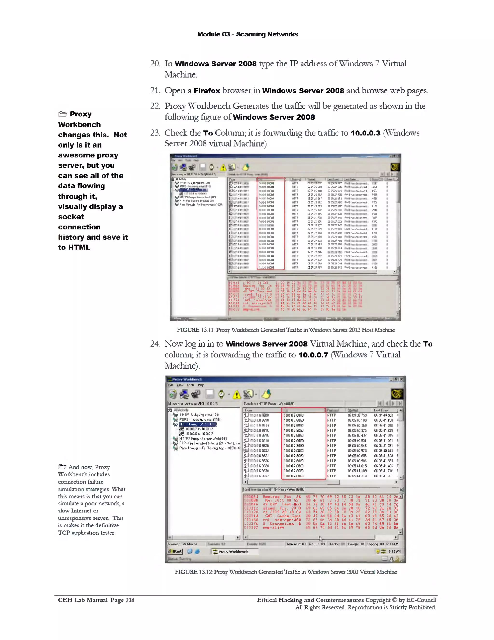 Module 03 - Scanning Networks
20. 111Windows Server 2008 type die IP address of Windows 7 Virtual
Machine.
21. Open a Firefox browser in Windows Server 2008 and browse web pages.
22. Proxy Workbench Generates die traffic will be generated as shown in die
following figure of Windows Server 2008
23. Check die To Column; it is forwarding die traffic to 10.0.0.3 (Windows
Server 2008 virtual Machine).
McnfanjMN1r2CtU.20010|43‫־‬;‫|׳‬
A‫«־־‬•‫=-׳‬‫־‬ UK
-*<o»e£ 577‫ז‬
<V13r>M4ca1facc tWJ
1556
r»9rM 0(a<rM . ‫מו‬ ‫נ‬
1191
2110
I’JK
*v«**<*3ntrr»»t 3(85
IVJ
;v» » . < * < * 1 1 9 9 . * ‫״‬
*AttkaacaiNMt I3S
h■■aita ‫׳‬‫״‬•a 1Wi
PAthtf<ka»Mcc
FV»9hn<*co<ra<t
06.K2S.31T
‫סט‬?05206
06052C92?
06®274B
06052*16?
utre^riTO
KKrT
K05267W
arezrui
6»‫י‬‫י‬.05»
KT ,s z a
0IB?W
060527*3
HB700
;‫י‬»‫י‬‫י‬05»
««27»
De«r?«e
06052»»l
‫ת‬2
1120►«•*»«‫*׳״‬■*9‫»ה‬
06052*173
sauszs
t£3524:45
3‫י‬3•05206
‫זמ.גג‬105»
ce0525&43
« 052*100
«0521102
®0526217
KOI.2t.3K
ccosjt*1
(SOS?MBtiiir, :1 4r,
« 052(.734
n n ;1 19,
»11!»r
(C05:?(CT
tSOlJMM
»0J2n01ct012733
M0*27 411
160527496
£605275.*
*05 2759?
(6052702
3‫ט‬27££05
C605275S7
wanton1aaa1 aca!
laooitCMmaiaxo
1000 )•CB)
Mtaiaon
taaa‫ו‬•cm
10011 > rw
ra a a ira
M00 )•CIO
laaaiKm
100a )■m
taaaiacta
M00 )•CM
MaaiKHi
144a]•QM
1000)«:w
laaaiaao
Mtaianlaaaiaxa
uaaiaceo
lOOOKW
7‫ל‬0
vr.u -‫י‬
11 ‫׳‬
‫*.־־‬*»
fJ'•U
‫י‬1>
.‫«־‬u:‫«־‬11.41• •I
.‫נ‬1>
‫י‬1>
:‫נ־‬11
‫י‬■•11
.‫נ‬U
•1.*
1—2
| MAOAOy
^ ship 0.*!>> ‫ן‬ ‫מ‬1‫ו»*<»׳‬
^1CQC•)
I.(flff J'.f'AIBI'/tllilUII
y HT‫ז‬ ‫מ‬ F W -Sioim W.b (4431
6 FTp.Fteriattfa *<xo:d|71)
Vp*m111*h11-f«r»»njA«c*no30)
Sf <4
20«(30II
31 ro 0‫נ‬
4c 11 7i
?2 W 2c
32 3d 3»
(3 U K
3d 41 k-
<3 74 (1
«} MH
31303220
•041;4u
>>203864
0?»31030
1113Od Qo
716120«d
bI «m Cm?<
*7$‫י‬61tC
2010 30
78 70 63
4d £1 72
39 30 47
65‫י‬666
7420 32
47 Id 14
t l Ic 3a
Od 0 . 43
450‫ל‬M
•0(448 1 (0 17 34 <3TT 31
•00D&4 E x te rn Sot 26 45
•a[csc
•0C112:■«)‫די‬0•
141]‫׳‬3C
00160•
on<?• 2?>5d
5200S .. : : t l
a ir 1 u > - ) u‫י‬4
023.tf 1«J F ri
4•100.'‫י‬1*2«c
3n :•dta-Caat> 0«3:>c : .J i-a g e
FIGURE 13.11: Proxy Workbench Generated Traffic in Windows Server 2012 Host Machine
24. Now log in in to Windows Server 2008 Virtual Machine, and check die To
column; it is forwarding die traffic to 10.0.0.7 (Windows 7 Virtual
Machine).
Fife View Tod* Hrip
Mirilcrrfj y1cbncni<2(’.3|10Q0 3| r**»h':1HTIPPn»y‫'־‬Veb(0C8])
d
T r d 1 1 S te M | 1■.,* 1•.f ‫״‬I K
£J*)O O G «fflO 1000701 CO HTTP 05 flfl 0^7 3‫ג‬ or, 05 4n !00 F
4J10.QO.6SWO 1ao.a?;»80 H U P 06.05 40109 061*41156 K
jU ': a : f c 3 1 i4 lQ 0 D ;-m m H U P (E tft * 6 9 ‫נ‬‫נ‬ 1)• (h 41 070 F
£ J '] . 0 0.69615 1aoa7.83E0 HTTP 06.(E *3 375 CB OG■41 625 F
£ J 6 ; 0 : ‫־‬ s n t : ‫נט‬ ‫ש‬0700‫ו‬ H U P (£0 6 41437 (COS 41 015 F
£ J 1 0 0 06 9819 100 07:83EO HTTP 0506 *3 531 (C 05 41 281 F
£ J 1 a a 0.6 9620 100.07:8360 HTTP 06.05 4Q 546 06.05 41.281 F
jh J 'I Q0.&9B22 1aoa7!mE0 HTTP 0E<E 4a 578 05 05 40 B43 F
£ | - : . 0 : . 6 5824 1a0.a7:83EO HTTP 060=4:655 06 05:41.828 F
£110.00 69626 :‫ש‬ ‫ש‬0 0 0 7‫ו‬ HTTP 06 05*3 906 (KOS415Q3 F
£ 1 10 00 69 82 8 1000.7:8303 HTTP 06<e 41015 06 05 41 406 F
£ 1 *1 0 0 .6 9830 1ClO.a7.83EO HTTP 06.0C 41 *09 06 05 41 718 F
£1 1 0 0 0 &9H32 m on7rm go H U P (K ffi 41 TIB O, (h 41 ‫׳׳‬HI Fj
*1 1 2J
9
^ ,iMTP•IJ1*yt«nyvm«1l(2&|
POP3 •IruMfiinjoniilplCI
Qwpnmamm■H 1QOQ2I0 1QQQ7
&10.00.6!0100.0?
HITP5 Ro«v -Seojic Web(4431
" W FTP ■Fie 1lend® FVolard |211• Nol L ila
PdssThioj^i F01 Tastro^oo*nOOOl f«
a
?‫פ‬
ffe d cMs tei Hr TP Ptcay •V/H3 |B0B]|
7420S3 i l
312030303a
4?.rf‫ל‬73614 r
3220?2b'3 2c
3031.‫י‬33032
63 b0 65 2d ■(3
2d 61 6? 65 3d
63 74 69 b l 6 •
65 Od 0o Od 0o
76 70 69 72 65 73 3c
4d 61 72 20 32 30 31
39 20 47 <d 64 Od 0«
66 69 6564 20 1e
74 20 32 30 30 39 20
47 4d Od G« <3 61
6t 6 c 30 20 6d 61 78
Od 0 9 43 61 t e in 15
65 70 2d 61 6c 69 6‫ל‬
S xp iro D S ot 26
Hnx 20110aG2<0 CUT T.m t Hrd
f t 1. 23 0
c t 2009 2 0 •10 04
GMT. . C»ch0-C011t
ro L m ax-oge-360
0 . Connect io a k
o e p - o liv c
064: ‫״‬
010080
*0 9‫־‬ ‫־‬ ‫־‬
060112
0 0012C
060144
060160
060176
080192
T»!mnale 01( RcIlbc Qr 'hrb»f‫־‬ C m ^ !‫׳‬ CK -oggrg 01( 613AM
6:15AT1‫׳‬
Mara y 3ES KBylei
J Start | Proxy Worfctxfyh
AiLd
FIGURE 13.12 Proxy Workbench Generated Traffic in Windows Serve! 2003 Virtual Machine
& Proxy
Workbench
changes this. Not
only is it an
aw esom e proxy
server, but you
can se e all of the
data flowing
through it,
visually display a
socket
connection
history and save it
to HTML
£ 7 And now, Proxy
Workbench includes
connection failure
simulation strategies. What
this means is that you can
simulate a poor network, a
slow Internet or
unresponsive server. This
is makes it the definitive
TCP application tester
Ethical H acking and Counterm easures Copyright O by EC‫־‬Counc11
All Rights Reserved. Reproduction is Strictly Prohibited
C E H Lab M anual Page 218
 