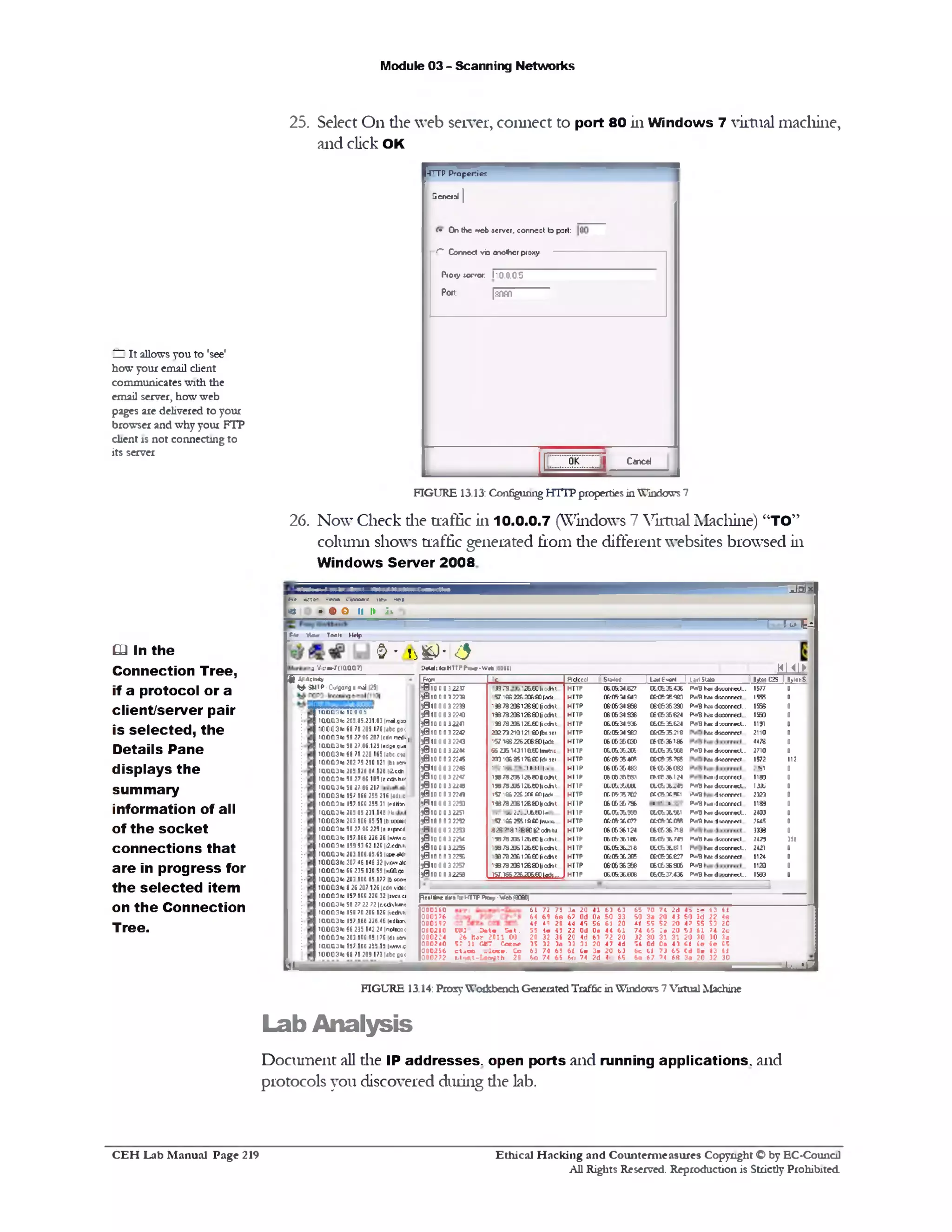 Module 03 - Scanning Networks
25. Select On die web server, connect to port 80 in Windows 7 virtual machine,
and click OK
-TTTP P ro p erties
G eneral |
(• O n the * tcb server, co n n e ct to port:
C " C on n ect v b 0T0*her proxy
Pro<y :errer 110.0.0.5
Port: [fiflffi
OK i l C«r>cd
HI It allows you to 'see'
how your email client
communicates with the
email server, how web
pages are delivered to your
browser and why your FTP
client is not connecting to
its server
FIGURE 13.13: Configuring HTTP properties in Windows 7
26. Now Check die traffic in 10.0.0.7 (Windows 7 Virtual Machine) “TO”
column shows traffic generated fiom die different websites browsed in
Windows Server 2008
" Unix
‫צ&ו‬7‫הו‬
p i? w a » '*wts c « > » w W d iso
« > • <§>o 11 1► ;>■
r*e VWwr Toeli Help
&!‫•ג&ל‬‫־‬£<
D cU I1taH TTPIW -W «b 180801 m i l ►
From ‫:י‬­ Pidocoi
I
|U * E -* rl 1 LMlSUto B/*5 C25 1 BylesS
*010.0 D32237 <.26E0 I1:..h‫ד‬3.*.‫גן‬ H U P 06:0634.627 06.C635.436 FV»Bho? dfOcmecC.. 1577 0
)0 1 0 0 0 32239 •571SS22G.aK:£0|adi HTTP 0&£634643 CE<62SG3 fVt'B hai d ;c f r r « l 1555 0
)8 1 0 0 0 3 2 2 3 9 &‫»*<י‬0»78206126‫י‬ * HTTP C6(634666 06(636390 P*J»3 l « J i « r r « l ... 1556 0
;0 1 0 0 0 3 2 2 4 0 i3 8 7 8 2 0 S 1 2 6 £ 0 (a h t HTTP (6:0634.836 06(635624 f*■‫״‬? t e d t a r r e d . 1950 0
)0 1 0 0 0 32241 133 73 336126.tC |ic‫*־‬U HTTP 060634.336 060636624 FV»Bh n J ‫־‬.ccrreO... 1131 0
) 0 10 0 0 3 2242 2027921012140(t*K1 HTTP C&C634963 c ec & x 2 1 e Km d : « r r « l 2110 0
5 0100032243 57‫י‬ iffi 2262(68(U*te HTTP (6(6S6(E3C (6(636186 4176 0
) 0 10 0 0 32244 56 ZJ5 14311l&C0lme*c h i TP CC.Ct.X.X^ C60&X3W FWB hat d n c r m l . 2710 0
)0 1 0 0 0 3 2245 201l0&9517&a>fd»1e1 HTTP 0 f e » 354 » CM & XTtS hat d if f rr w l 1572 112
)B 10 0 0 3 224S 1-: ►1. ‫־‬‫׳‬,‫־‬ I..: HI TP 06:0636483 (6 (C!36 (66 ‫י‬‫וי‬ 0
)010 00 22‫נ‬c '» r a 2 0 5 1 2 e w 0 a * u HI IP 06C03BW3 c u r * 1 2 4 f .« ‫׳‬J n c r r « l 11« 0
)610 0 0 3 2 2 9 1 » 7 8 a * 1 2 M 0 |l« h t.. H U P CC.CVXUC 0C.CtX.4V• rv>V bm d iw riK l... IA» 0
) 0 10 0 0 3 224) 1 9 1vV..'X.;fflT11^1. HTTP flf.r»3570? f f . f f T V ►V.T1 dtecrreel 3‫ט‬2 0
',W10 0 0 3 2250 1«7820612S8000< ht H U P t e a . 56 786 . • > P*8 tuadK crrec1... 1183 0
) 0 10 0 0 32251 ,. ‫״‬ : . • . . ! . u u ‫־‬ .. h i IP 060U36W9 06C6 XU>1 1 8 ‫י‬‫״‬ h o d im r M l. 2103 0
)01OOO 322C •57166 2® 16£0 (wmm.... HTTP c tc e -x c 7 ? ttC fiX f ® M Km • iitfr r f fl 5.‫»י‬ 0
‫־‬M 1000 3 2253 826 >2» « 81:6 ‫י‬ a h (u HTTP (6:0636124 06(636718 3333 0
)010 0 0 3 2 2 5 4 '38JB20612t<a)|iCT*U HI TP C6:Cfc36.166 C6C63E7*9 8 *‫יי‬ hoj 4 1 « ff« l.. 2125 398
) 0 10.0.0 32255 •3873206126t01icdn.. HTTP 0606X 216 06.0636611 F h o ! dtccrrccC.. 2421 0
)01O O O 322S •3a7320£1;&£C|1‫־‬«fce HTTP CfcC&XSCS <£ffiX fi27 PV.‫־‬Bhatiicerrcct.. 112i 0
)0 1 0 0 0 3 2257 ‫־‬i» 7 8 2 0 6 l2 6 0 H ic eh t HTTP 06*636396 (6 (6 3 6 8 (6 P*v»8 1120 0
)010.0.0.32258 157.165Z262C6e0l«fc HTTP 06C636606 060637.436 FVjB h s d.ccrrecl... 1533 0
nfl. Vicim-iTnaOLCLTl
_L*a
65 ? 0 7 4 2 d 4 61 3 6 ‫־‬.‫־‬‫ג‬
SO 3 a 2 0 4 3 5 0 3d 22 40
i f ? 5 S2 2 0 42 5? 53 20
74 6 5 3 • 2 0 5 3 ( 1 74 2c
32 30 31 31 2 0 30 30 3a
? 4 011 0 a 4 ) i i 6e ( e 65
&c Cl ? 3 6 5 C J 0■ 43 i l
303220*36 84‫ל‬6 760
61 72 75 3a 20 41 63 63
M 69 60 6? Od 0a 60 33
4 f i l 20 id 4? 56 61 20
55 4 e 4? 22 Od 0» 44 61
20 32 36 20 4d 61 ? 2 20
3S 32 3a 33 31 20 47 4d
61 74 6? 6( 6■ 3 • 20 6)
60 ?4 65 6a ?4 2d 4c 65
C‫־‬S I 3 0 l« 5 e l.
26 b a r 2011 00
52 31 CUT Conn*
c t * o c . : ! » • . Co
Btwt-Uimh 20
000160
0001 7 6
000192
000206
000224
000240
000256
0002 7 2
f t All«5ctr»*y
^ SMTP -Ouiflonfl e ‫״‬id |25|
peal line dsis t i HTTP P * •/ ■Web (9060)
‫ד‬ClClCl3 to 10 0 0 5
1a a a 3 h>203.85.231.83 |m‫־‬j.Brc>
’ 00031# 68 71 209 176 |abc goc
100031a 50 27 06 207 |edn>m)k|
1a a a 3 la 58.27.86.123 ledue qua
100031a 68 71 220 165 |abc cm
100031a 202 79 210 121 Ibi tav
1QOCl3 b1205 128 84.126 l£«to
100031a 50 27 86 105 |f« * 1ur
100031a 58 27 86 217
100031a 157 166 255 216 |4d1‫׳‬c
100031a 157 166 255 31 imiiv,
100031a 203 85 231 148 lilt
100031a 203 106 85 51 |b kcmc
100031a 50 27 06 225 |s etrrcd
100031a 157.166.226.26 Iw m c
100031a 199 93 62 126 |i2.«*u
100031a 203.106.85.65 liFc.^r
100031a 207 46 148 32|vi*va(£
100031a 66 235 130 59 Ix-ffccm
10.0031a 203.106.85.177 Ib.scc‫״‬
100031a 0 26 207 126 ledn vrtt
100031a 157 166 226 32 |tve±a
100031a 58 27 22 72 |r.«*h4m
100031a 190 70 206 126 |icchk
100031a 157 166 226.46 ledlnr^
100031a 66 235 142 24 |rre41b)<
100031a 203 106 05 176 Idi Mrw
100Q3 I1 157.166.255.13 Immma
1000310 68 71 209173 |4bc fl0<
12L
Q2In the
Connection Tree,
if a protocol or a
client/server pair
is selected, the
Details Pane
displays the
summary
information of all
of the socket
connections that
are in progress for
the selected item
on the Connection
Tree.
FIGURE 13.14: Prosy Workbench Generated Traffic in Windows 7 Virtual Machine
Lab Analysis
Document all die IP addresses, open ports and running applications, and
protocols you discovered during die lab.
Ethical H acking and Counterm easures Copyright O by EC‫־‬Counc11
All Rights Reserved. Reproduction is Strictly Prohibited
C E H Lab M anual Page 219
 
