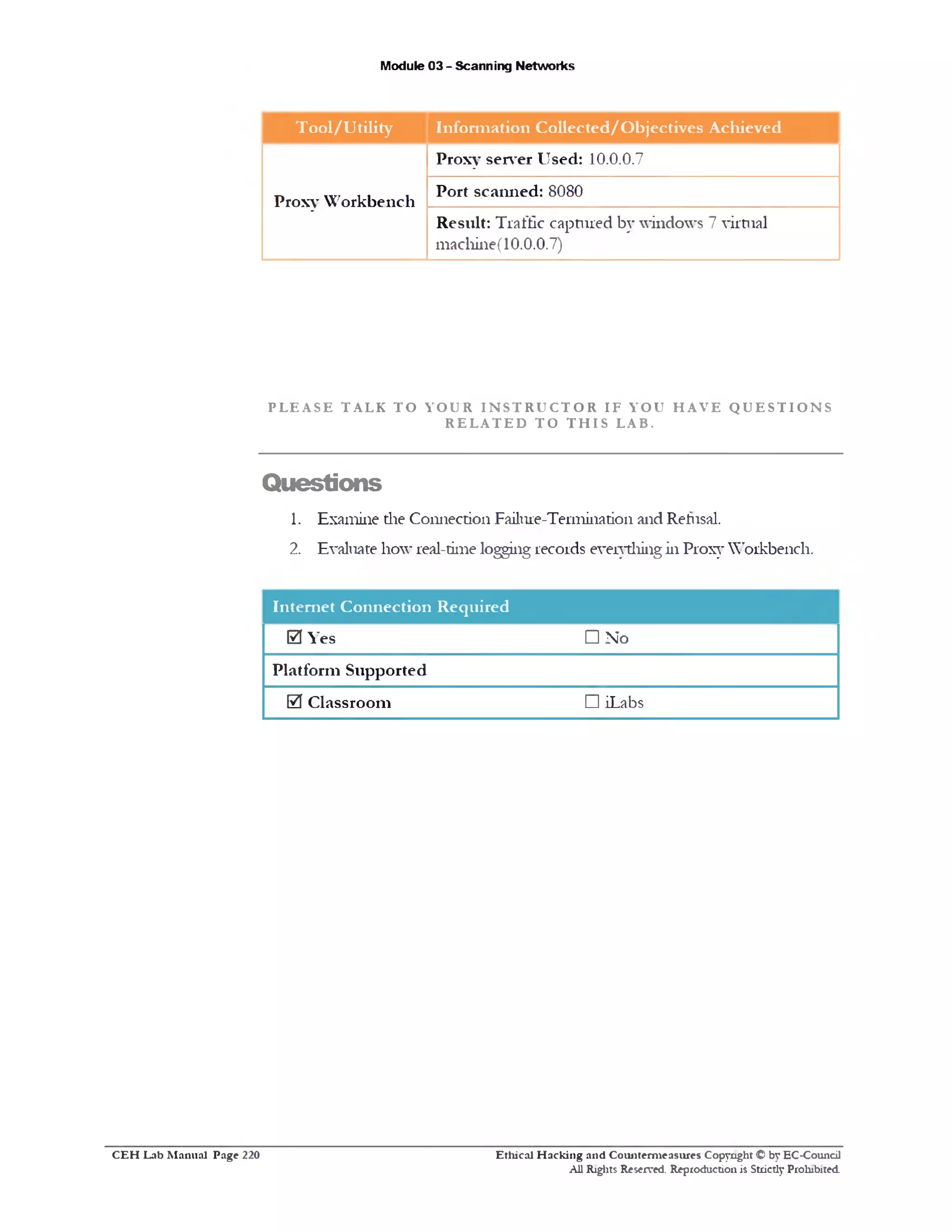 Module 03 - Scanning Networks
T ool/U tility Inform ation Collected/O bjectives Achieved
Proxy W orkbench
Proxy server Used: 10.0.0.7
Port scanned: 8080
Result: Traffic captured by windows 7 virtual
machine( 10.0.0.7)
P L E A SE TALK T O YOUR I N S T R U C T O R IF YOU H A V E Q U E S T I O N S
R E L A T E D TO T H I S LAB.
Questions
1. Examine the Connection Failme-Termination and Refusal.
2. Evaluate how real-time logging records everything in Proxy Workbench.
Internet Connection Required
0 Yes □ No
Platform Supported
0 Classroom □ iLabs
Ethical H acking and Counterm easures Copyright © by EC-Council
All Rights Reserved. Reproduction is Strictly Prohibited
C E H Lab M anual Page 220
 