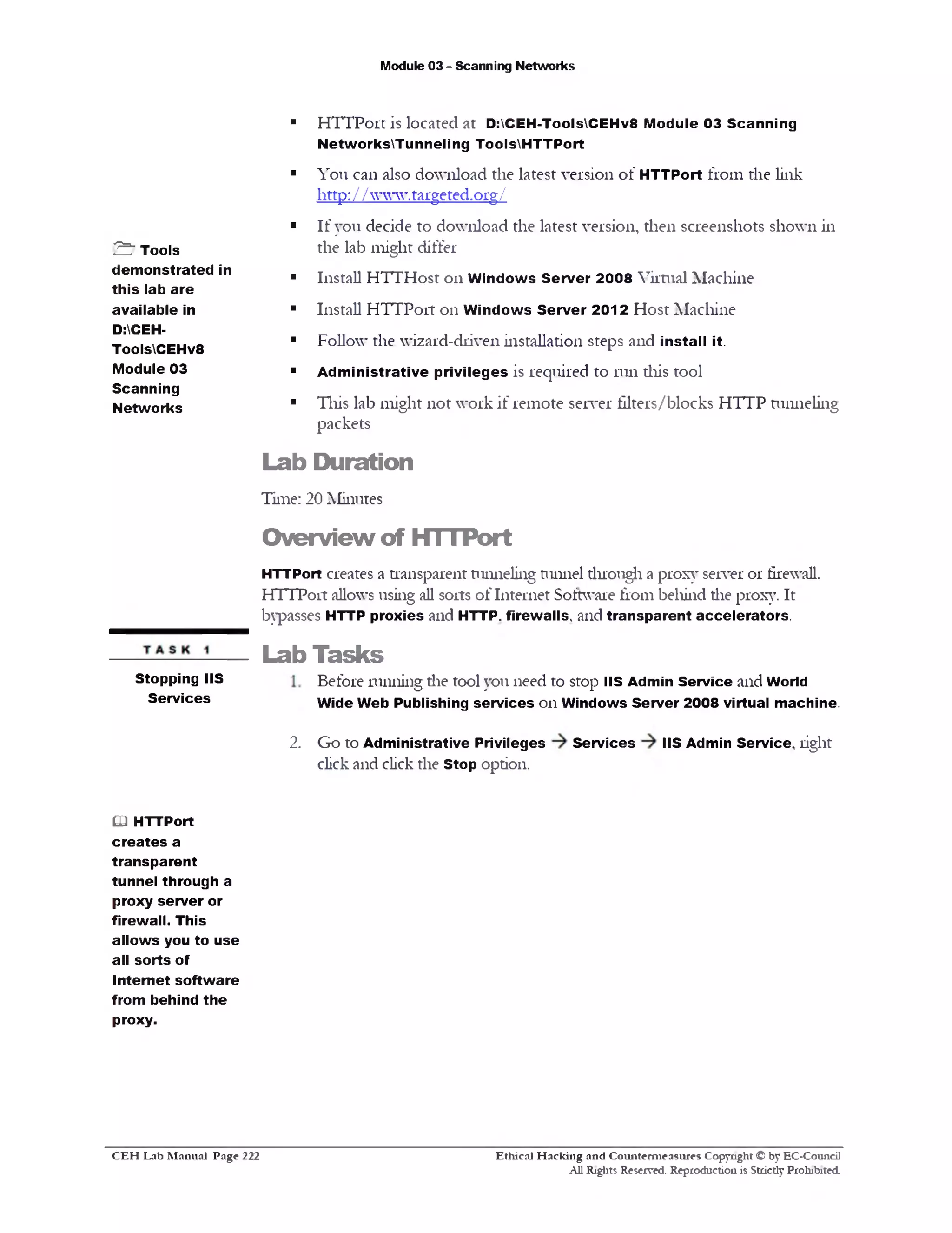 Module 03 - Scanning Networks
■ HTTPortis located at D:CEH-ToolsCEHv8 Module 03 Scanning
NetworksTunneling ToolsHTTPort
■ You can also download the latest version of HTTPort from die link
littp:/ Avww.targeted.org/
■ If you decide to download the latest version, then screenshots shown in
the lab might differ
■ Install HTTHost 011 W indows Server 2008 Virtual Machine
■ Install HTTPort 011 Windows Server 2012 Host Machine
■ Follow the wizard-driven installation steps and install it.
■ Administrative privileges is required to run diis tool
■ This lab might not work if remote server filters/blocks HTTP tunneling
packets
Lab Duration
Time: 20 Minutes
Overview of HTTPort
HTTPort creates a transparent tunneling tunnel dirough a proxy server 01 firewall.
HTTPort allows using all sorts of Internet Software from behind die proxy. It
bypasses HTTP proxies and HTTP, firewalls, and transparent accelerators.
Lab Tasks
Before running die tool you need to stop IIS Admin Service and World
Wide Web Publishing services on Windows Server 2008 virtual machine.
Go to Administrative Privileges Services IIS Admin Service, right
click and click the Stop option.
01 HTTPort
creates a
transparent
tunnel through a
proxy server or
firewall. This
allows you to use
all sorts of
Internet software
from behind the
proxy.
Stopping IIS
Services
2 .
£ " Tools
demonstrated in
this lab are
available in
D:CEH-
ToolsCEHv8
Module 03
Scanning
Networks
Ethical H acking and Counterm easures Copyright © by EC-Council
All Rights Reserved. Reproduction is Strictly Prohibited
C E H Lab M anual Page 222
 