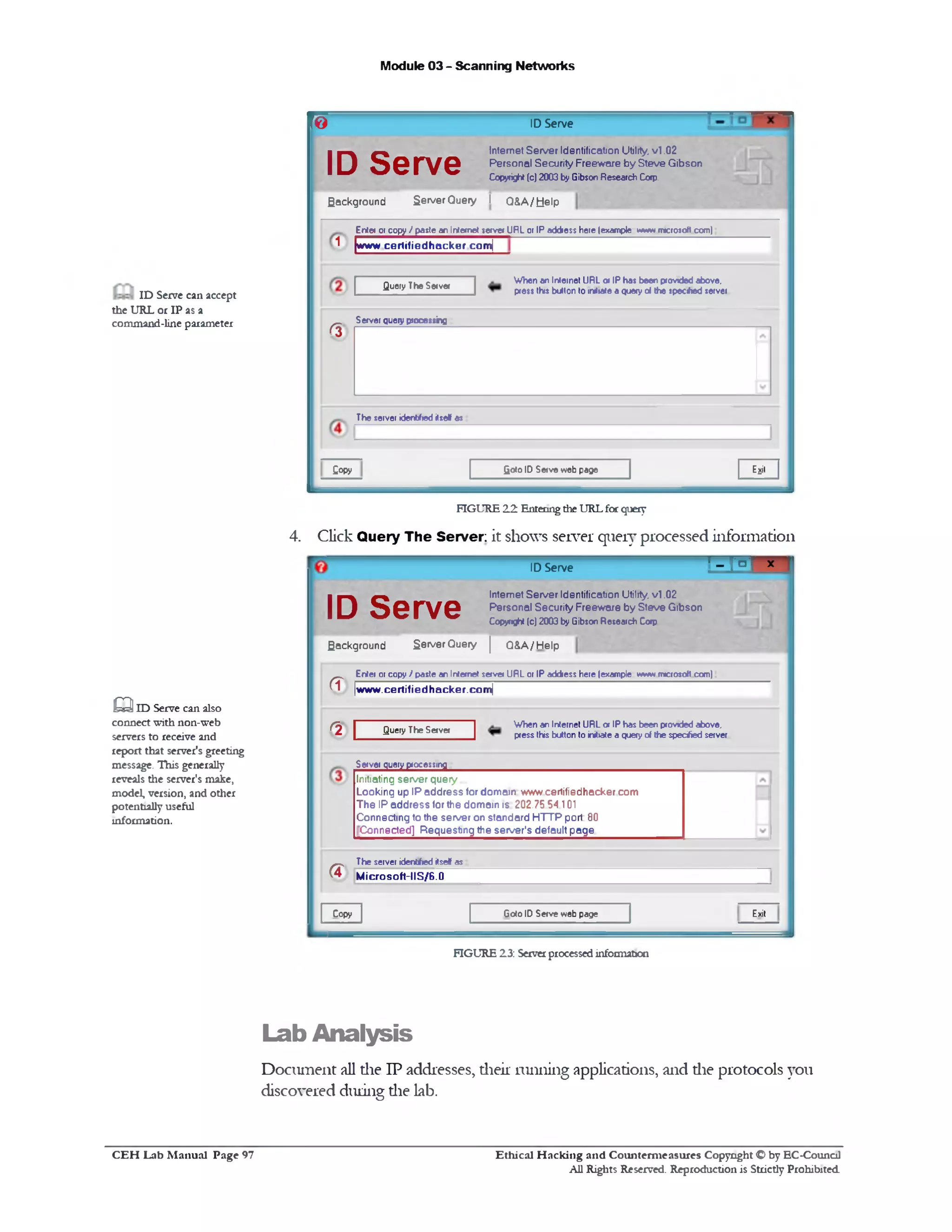 Module 03 - Scanning Networks
ID Server©
Internet Server Identification Utility, v l .02
Personal Security Freeware by Steve Gibson
Copyright(c) 2003 byGibsonResearchCorp.
ID Serve
Background Server Query I Q & A /tjelp
Enter or copy I pasteanInternet serve* URL or IPaddress here(example wwwrmcrosoft com)
^ |www certifie d h a cke r com[
When an Internet URL 0*IPhasbeen providedabove,
press thisbutton 10 initiateaquery01 the specfod serverQuery TheServer
Server query processing
(%
The server identifiedilsef as
EjjitGotoID Serveweb pageCopy
ID Serve can accept
the URL or IP as a
command-line parameter
FIGURE 22 Enteringdie URLfor query
4. Click Query The Server; it shows server query processed information
’ - r ° ] - ‫׳‬ID Serve
Exit
Internet Server Identification Utility, v l .02
Personal Security Freeware by Steve Gibson
Copyright (c) 2003 byGibsonResearchCofp
ID Serve
Background Server Query | Q&A/Help
Enter or copy / pasteanInternet server URL or IPaddress here(example www m»crosott com)
|w w w . c e rtifie d h a c ke r.c o m |<T
When an Internet URL 0* IPhasbeen providedabove,
pressthisbutton toinitiateaqueryof thespeeded serverQuery The Server
r2 [
Server query processing
Initiating server query
Looking up IP address for domain www certifiedhacker com
The IP address for the domain is 202.75 54 101
Connecting to the server on standard HTTP port: 80
Connected] Requesting the server's default page
The server identfied itself as
M ic r o soft-11 S/6.0a
Goto ID Serveweb pageCopy
Q ID Serve can also
connect with non-web
servers to receive and
report that server's greeting
message. This generally
reveals the server's make,
model, version, and other
potentially useful
information.
FIGURE 23: Serverprocessedinformation
Lab Analysis
Document all the IP addresses, their running applications, and die protocols you
discovered during die lab.
Ethical H acking and Counterm easures Copyright O by EC-Council
All Rights Reserved. Reproduction is Strictly Prohibited
C E H Lab M anual Page 97
 