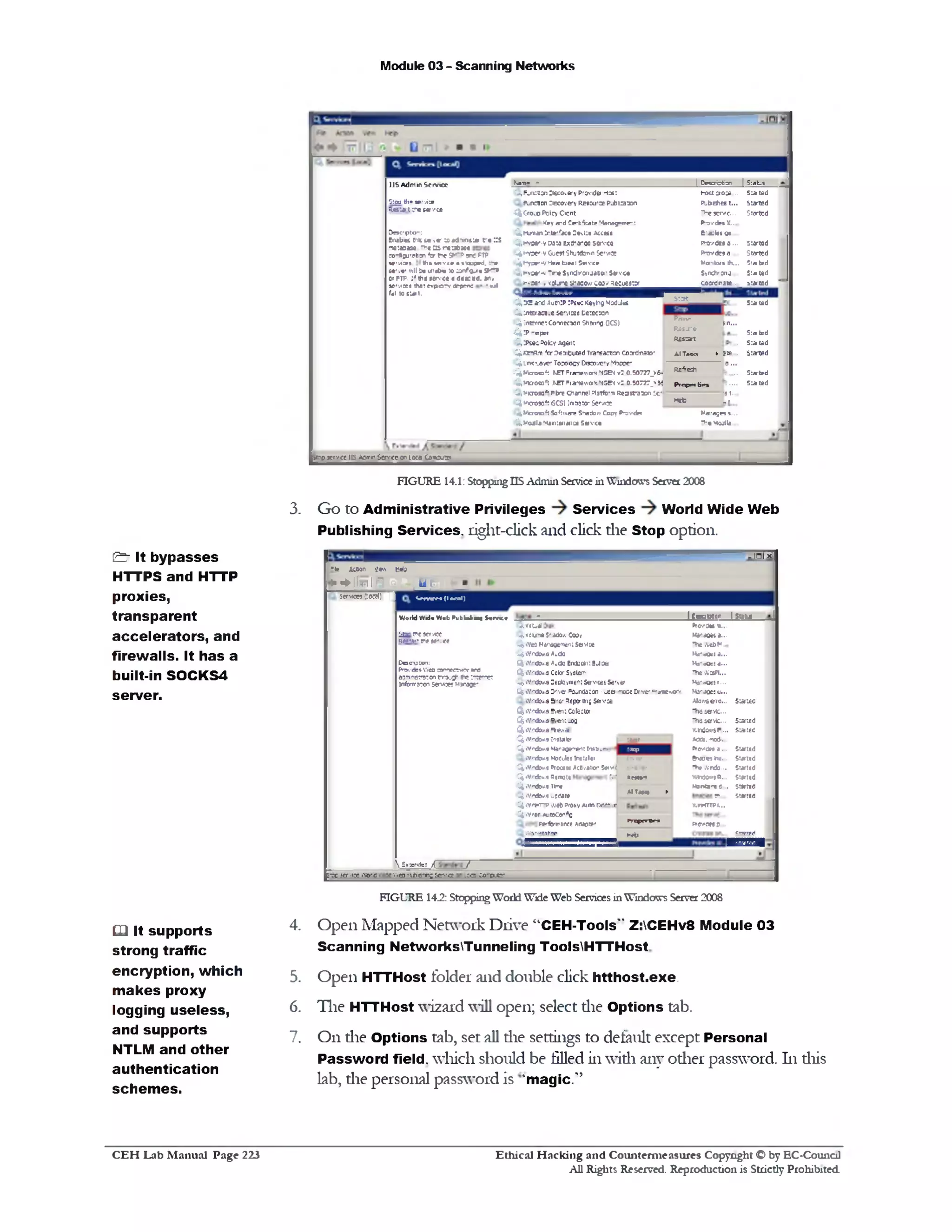 Module 03 - Scanning Networks
Ka-n- * I CeKri3bcn | 5:«b_s
'*,FurcBon Discovery Provide Host N w ta o c e.. , Stated
P-rcocn Decovery Resource P J> l3ten P -behes t... Started
-C^C-rOiP Poicy C en t The serve... Started
Key a id Cerbftrate Mens9»trp-t P‫־‬ovde* X...
£,hjm a1 ir te 'f c • Devise Attest E-ajtet os
3 .* v o r •v m u txchanoa s w a P 0 ‫־‬vd81 a .. . Started
1Cfcnyoer-v Gue»t Shutdown Se‫׳‬ v»oe fvovdes a .. . Started
■S^Hyp*r*VHurBjMt 5 n v c » M o'ibn th.. t*d‫׳‬5 la.
'^,hvsf'-v Tir* Synctvonm to ' S a v e • Syrxh'Cnj.. 5:*U d
‫'־׳‬• x ‫׳‬ « voiuneShjaowCoovRM uM Br coctdn jte . _ 1 u ‫־׳‬ted ‘
£ , 3 2 a‫־־‬d Au0!:P !P t•: Ktyttg ModJ«t
CfeInteracave services Detection
S tJ t__________
St* lid
4 Internet Cornecton Shwrng CCS)
• £ !P h d p ‫־‬f
£ ,:P sec Polcy Agent
P.-llv
jn ...
Res- r e
R essrr
S lated
. Stated
‫־‬J kctR.t1*cr 3£trbuted Tra-samon Coordnsso£: AITmks ►3te , Started
^ I n it-to v e ‫־׳‬Tosoocv Discovery 1“tepee- ...0‫־‬-----
?iw icroajft KETFrans0‫״‬ rk NGB< v3 0.50727_kfr■
R£^G^1
Sia-ted
^.M toosoft .KCTFraiKWOrkNS&l v : 0.50727_>« Proprf br% t .... Stated
'■*,M 0090* Fbre channel ?Istfo'n R e3 st3 ‫»־‬ n Se‫״‬ 8‫־‬ t..
w b , ‫ן‬^ Mictom4?6CSI ]ntigtor Service
^ V b o n * ! 5 ‫כ‬) |  ‫י‬ »‫ז‬ Shacton Copy P 'ordfi W r a g n «...
Q,M0Jla M anttnaioa S w vct ‫•ויז‬ Mojll*..
J
IIS Admin Scrvict
Sioo th- service
5.estart t h e se v c e
D ocrpton:
Enabltc 6 « ‫־‬11‫י‬ >« to *d1‫־‬nvj!t‫•־‬ ::s
‫יי־‬‫׳‬‫׳‬ » : « * « « H5 ‫׳‬X 'J tK C
»r*ou‫׳‬M10n *or‫«ימ‬ SK*®one FTP
1*rvior* th u m v te • ttauprd. :‫»־‬
i«‫׳‬v«' nil 2* u 1«6* to amfg.«« S-—3or ftp. :, the servce e dsxcd. an,
s e 1 /‫׳׳‬ee* *v 9 !t» p o rv dfpeo; * m I
faI to tU t t.
>t:p jcrvce IL Acrrr S trVtt on loco CaiOutt*
FIGURE 14.1: Stopping IIS Admin Service in Windows Server 2008
3. Go to Administrative Privileges Services World Wide Web
Publishing Services, right-click and click die Stop option.
-Tllx]
*te Action jjen tela
N + l t w l ‫י‬‫ר‬ A l-' I B rrfE f [ > | £
I S f n » M (lo ca l)ServwjClomJ)
World VVxicWeb PwbW-mg S tm i ‫־‬ 1CwJOCor IS!aw j
(^<r1tu4 Ptcr>*0M‫...זו‬
‫י‬2‫צ‬ ne servce
1!<” ‫׳‬v r!ttt’.ct ^ vau''* S‫*״‬to/. Cooy
C^iVeo Mir^wwnt Se‫<׳־‬ce
MWU0K*...
TUtWtbM..
£fetYrd»/.e Audo Mo'eOcSa...
C«so1aion:
(V»1‫׳‬df1Web an‫־‬w r<rr end
ari'iprsron rry.y■fc:‫־‬r r
InfonrnstonSerMoesHjrage-
^ 1'‫<־׳‬to/.s AuctoErekJrtitSJan
^ 1Y‫<־־‬to/.SCotorSySteri
Ha'sOeid...
‫־‬he WaPl..
£(Mfld0M DectoymeotSevcesSesa Ha'cOes r...
£5.%Yf‫־‬tto/.9DriverFourdsoon -Lee ‫״‬cce Drver“ ‫־‬ *‫׳‬ xr■ Ma-aoe; u...
«Y‫־־‬d3‫./׳‬s & ‫׳‬0‫׳‬ Repo8‫יט‬‫׳‬ Ser1ce
flj%Yrd»/.9E‫׳‬e 1t Cotecto
%V'tkr/.$®‫׳‬ei: uw
^>Yrd0/,s F»e.dl
Ab1‫־‬.-sero...
Thssevfc...
Thssevfc...
ViWowsF..
Sated
Stated
. Stated
(^»Y‫־׳‬d0/.9tnsteller I a a t Adds, mod■.‫״‬
CJt«Yrtto/.9»^1‫?׳‬gen‫־‬e1t 1 «‫י׳«יו״‬5‫י׳ז‬ ‫קמי׳‬ ftovd» a ... Stated
«v‫־׳‬d0/,9ModiiesInjuler &»ab«ns... Stated
Ci«Y‫׳‬xto/.®Biocen ActivationSetv'd I ^ r ‫•יזל‬ wndo... Stated
C( •Y'-do’/.* 5«mote M Re*»t VJ«o‫״‬ »B... Stated
£^.'‫־׳‬rt>/.« try
AlTMka * Mints‫*׳‬ S... stand
^ iV'tte/.fl updat# ‫...־י‬ statid
^*vrHnp webpw v Auto-ceeovJ
^ .v ‫<»׳‬-Autocar*c
Perfcrwsrce Aflao*f
KrHTTPl...
H nyrB fi
Pre0 6*0^‫־‬..
•'08>'‫׳‬t3ecr bet) Stared
J E 3 S J B
£ x a r d e ; A /
£‫:־‬c -T ‫;'׳‬g .‫־‬',o'c '■,.e: -vt»e-‫־‬n ; sr.-g .:•r: co‫־־‬tx :r
& It bypasses
HTTPS and HTTP
proxies,
transparent
accelerators, and
firewalls. It has a
built-in SOCKS4
server.
FIGURE 142: Stopping World Wide Web Services in Windows Server 2008
Open Mapped Network Drive “CEH-Tools" Z:CEHv8 Module 03
Scanning NetworksTunneling ToolsHTTHost
Open HTTHost folder and double click htthost.exe.
Tlie HTTHost wizard will open; select die Options tab.
On die Options tab, set all die settings to default except Personal
Password field, which should be filled in widi any other password. 111diis
lab, die personal password is kmagic.'?
‫ט‬ It supports 4.
strong traffic
encryption, which 5.
m akes proxy
logging useless, 6.
and supports
7.
NTLM and other
authentication
schem es.
Ethical H acking and Counterm easures Copyright O by EC‫־‬Counc11
All Rights Reserved. Reproduction is Strictly Prohibited
C E H Lab M anual Page 223
 