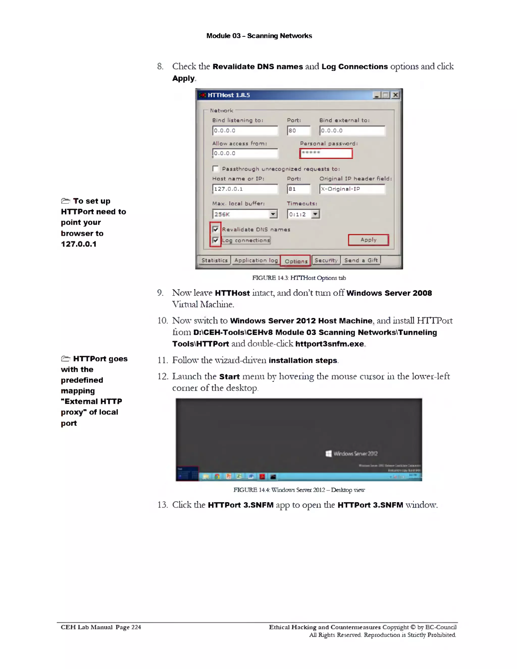 Module 03 - Scanning Networks
8. Check die Revalidate DNS nam es and Log Connections options and click
Apply
HTTHost 1.8.5
N etw ork
Bind e x te rn a l to :
10.0.0.0
Port:
[80
P e rs o n a l p assw ord:
Bind lis te n in g to :
|0 .0.0.0
A llow access fro m :
10.0.0.0
[‫־‬ P a s s th ro u g h u n re c o g n iz e d re q u e s ts to :
H o s t n a m e o r IP : P o rt: O rig in a l IP h e a d e r fie ld :
| x ‫־‬O rig in a l‫־‬ IP|8 1
T im e o u ts :
1 1 2 7 .0 .0 .1
M a x . local b u ffe r:
2‫־‬1=0|3‫־‬
A pply
R e v a lid a te DNS n a m e s
Log co n n ectio n s‫־‬
S tatis tics ] A p p licatio n log |^ 3p tio n s jj" S e c u r'ty | S e n d a G ift)
FIGURE 14.3: HTTHost Options tab
9. Now leave HTTHost intact, and don’t turn off Windows Server 2008
Virtual Machine.
10. Now switch to Windows Server 2012 Host Machine, and install HTTPort
fiom D:CEH-ToolsCEHv8 Module 03 Scanning NetworksTunneling
ToolsHTTPort and double-click httport3snfm.exe
11. Follow die wizard-driven installation steps.
12. Launch the Start menu by hovering die mouse cursor in the lower-left
corner of the desktop.
FIGURE 14.4: Windows Server 2012 - Desktop view
13. Click die HTTPort 3.SNFM app to open die HTTPort 3.SNFM window.
& To set up
HTTPort need to
point your
browser to
127.0.0.1
& HTTPort goes
with the
predefined
mapping
"External HTTP
proxy‫״‬ of local
port
Ethical H acking and Counterm easures Copyright O by EC‫־‬Counc11
All Rights Reserved. Reproduction is Strictly Prohibited
C E H Lab M anual Page 224
 