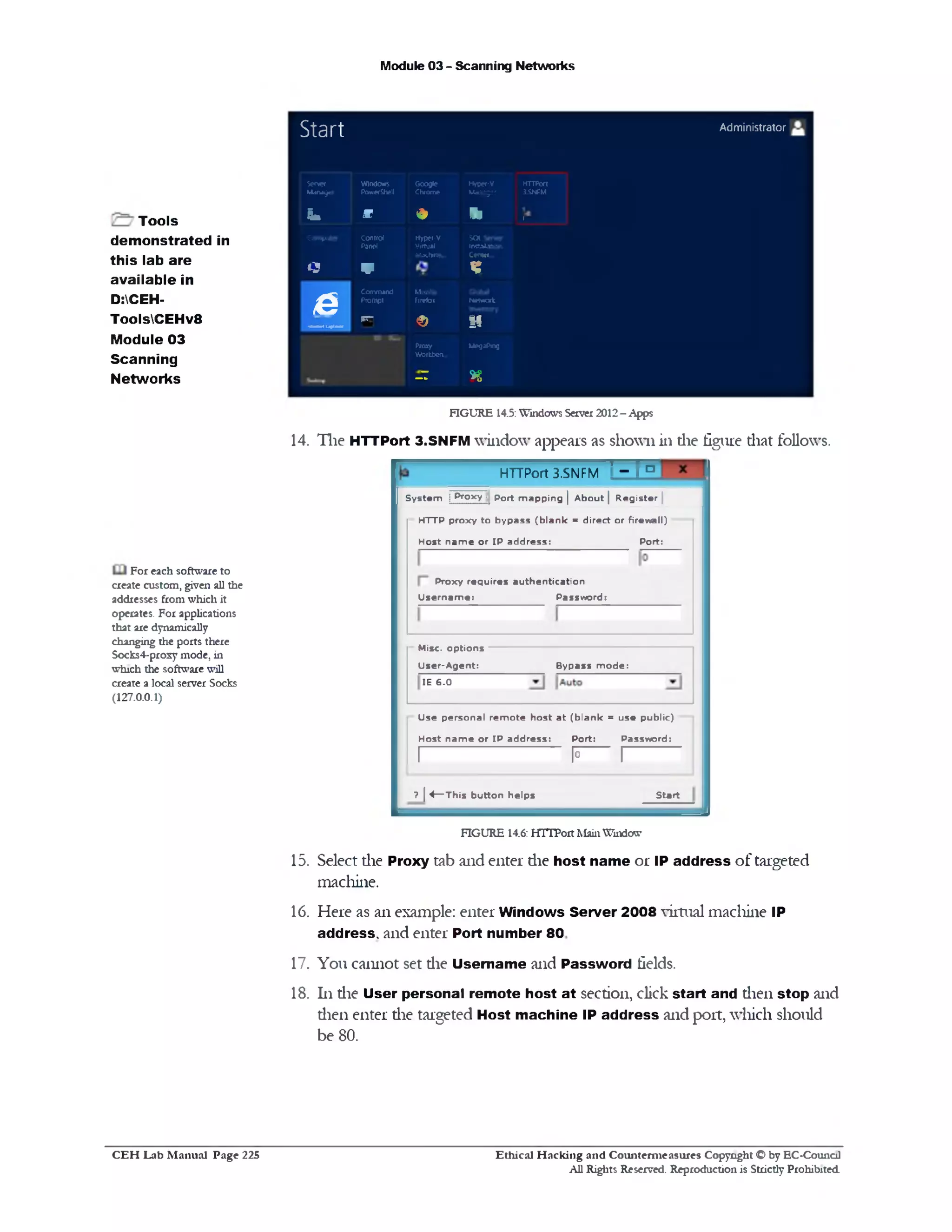 Module 03 - Scanning Networks
5 t 3 f t Administrator
Server
Manager
Windows
PowerShell
G oogle
Chrome
Hyper-V
Manager
HTTPort
3.SNPM
i. m » 91 1
Con>puter
*‫נ‬
Control
Panel
V
Hyper-V
Virtual
Machine...
SOI 5f‫׳‬ w r
in c a k n o r
Ccntof.~
n
£
Command
Prompt
M021IU
Firefox Nctwodc
‫״‬ ‫״‬ ■ ‫י‬ ‫י‬ -“■
‫־‬‫־‬‫־‬F © if
Proxy
W orkbea.
M egaPng
- T *8
Tools
demonstrated in
this lab are
available in
D:CEH-
ToolsCEHv8
Module 03
Scanning
Networks
FIGURE 14.5: Windows Server 2012 - Apps
14. The HTTPort 3.SNFM window appears as shown in die figure diat follows.
For each software to
create custom, given all the
addresses from which it
operates. For applications
that are dynamically
changing the ports there
Socks4-proxy mode, in
which the software will
create a local server Socks
(127.0.0.1)
'‫־‬r°HTTPort 3.SNFM
S ystem j Proxy :j por^ m apping | A bout | R egister |
HTTP proxy to bypass (b la n k = direct or firew all)
Host n a m e or IP address: Port:
Proxy requires authentication
U s ern am e: Password!
Bypass m ode:
Misc. options
U ser-A gent:
IE 6 .0
Use personal re m o te host a t (b la n k = use public)
Host n a m e or IP address: Port: Password:
I-------------------------------- P I--------------
Start?  4— This button helps
FIGURE 14.6: HTTPort Main Window
15. Select die Proxy tab and enter die host name or IP address of targeted
machine.
16. Here as an example: enter Windows Server 2008 virtual machine IP
address, and enter Port number 80
17. You cannot set die Username and Password fields.
18. 111die User personal remote host at section, click start and dien stop and
dien enter die targeted Host machine IP address and port, which should
be 80.
Ethical H acking and Counterm easures Copyright O by EC‫־‬Counc11
All Rights Reserved. Reproduction is Strictly Prohibited
C E H Lab M anual Page 225
 
