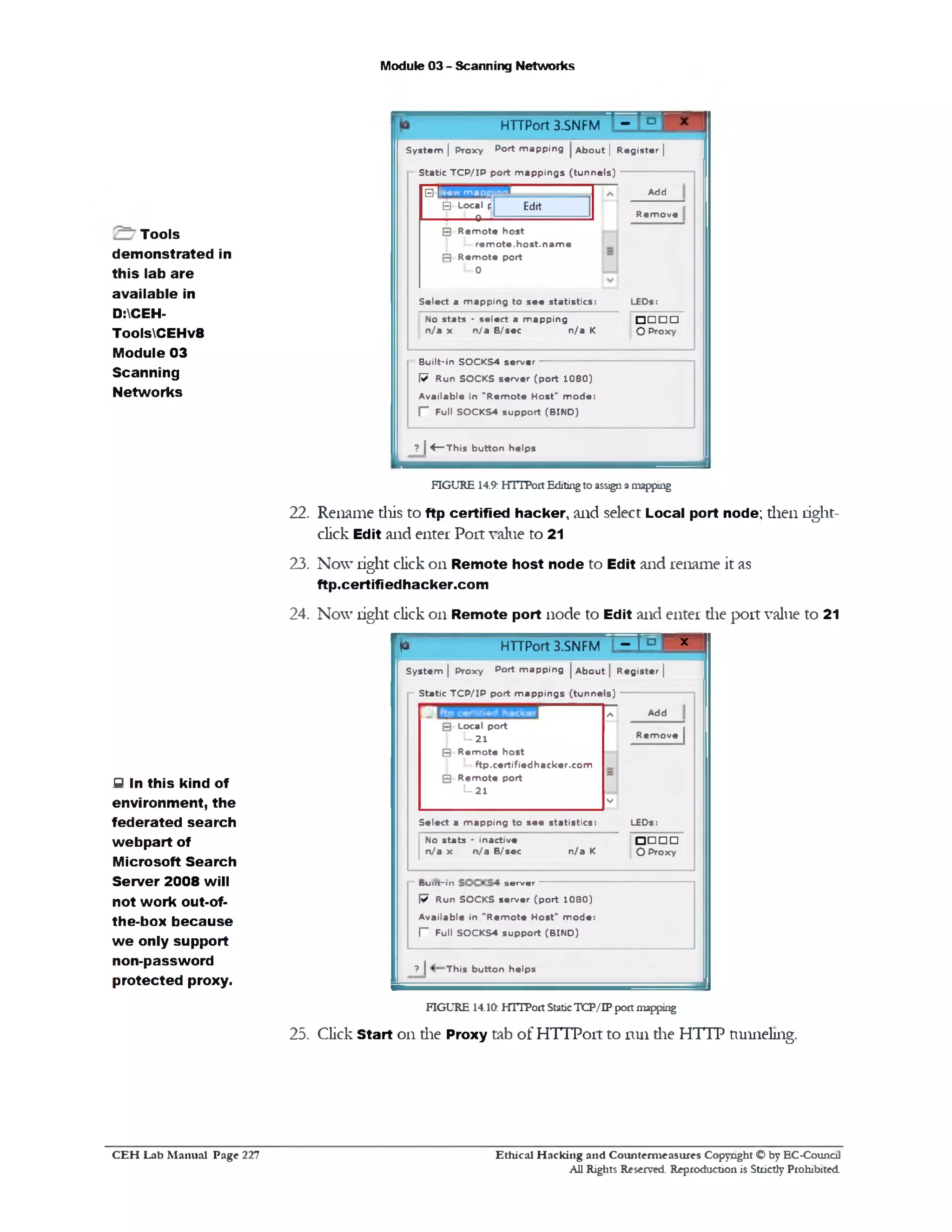 Module 03 - Scanning Networks
T3 3HTTPort 3.SNFM
System | Proxy Port m apping | A bout | R egister |
Static T C P /IP port m ap p in g s (tu n n els)
Add
R em o ve
New m ao
□ Local p
0 ■
Edit
‫ש‬
LEDs:
□ □ □ □
O Proxy
0 R e m o te host
re m o te , host, n a m e
(=J R e m o te port
L_o
Select a m apping to se e statistics:
No stats - select a m apping
n /a x n /a B/sec n /a K
Built-in SOCKS4 server
W Run SOCKS server (p o rt 1 0 8 0 )
A vailable in "R em o te Host" m o d e:
r Full SOCKS4 support (B IN D )
? | 4 — This button helps
FIGURE 14.9: HTTPort Editing to assign a mapping
22. Rename this to ftp certified hacker, and select Local port node; then light-
click Edit and enter Port value to 21
23. Now right click on Remote host node to Edit and rename it as
ftp.certifiedhacker.com
24. Now right click on Remote port node to Edit and enter die port value to 21
r *
I HTTPort 3.SNFM - 1 ° r x •
1 S ystem | Proxy Port m apping | A bout | R egister |
r Static T C P /IP port m appings (tu n n els)
•.•‫.=•׳‬-1=1 / s Add
0 ‫־‬ Local port
5 -2 1 R em o ve
0 R e m o te host
ftp.certifiedhacker.co m
E5 R e m o te port =
I— 21
V
Select a m apping to see statistics: LEDs:
No stats ‫־‬ inactive ‫ם‬ □ □ □
n /a x n /a B/sec n /a K O Proxy
1d u l i t ‫־‬ in s e r v e r
W Run SOCKS server (p o rt 1 0 8 0 )
A vailable in "R em o te Host" m o d e:
I” Full SOCKS4 support (B IN D )
| ? | This button helps
FIGURE 14.10: HITPort StaticTCP/IP port mapping
25. Click Start on die Proxy tab of HTTPort to run die HTTP tunneling.
Tools
demonstrated in
this lab are
available in
D:CEH-
ToolsCEHv8
Module 03
Scanning
Networks
S In this kind of
environment, the
federated search
webpart of
Microsoft Search
Server 2008 will
not work out-of-
the-box because
w e only support
non-password
protected proxy.
Ethical H acking and Counterm easures Copyright O by EC-Council
All Rights Reserved. Reproduction is Strictly Prohibited
C E H Lab M anual Page 227
 