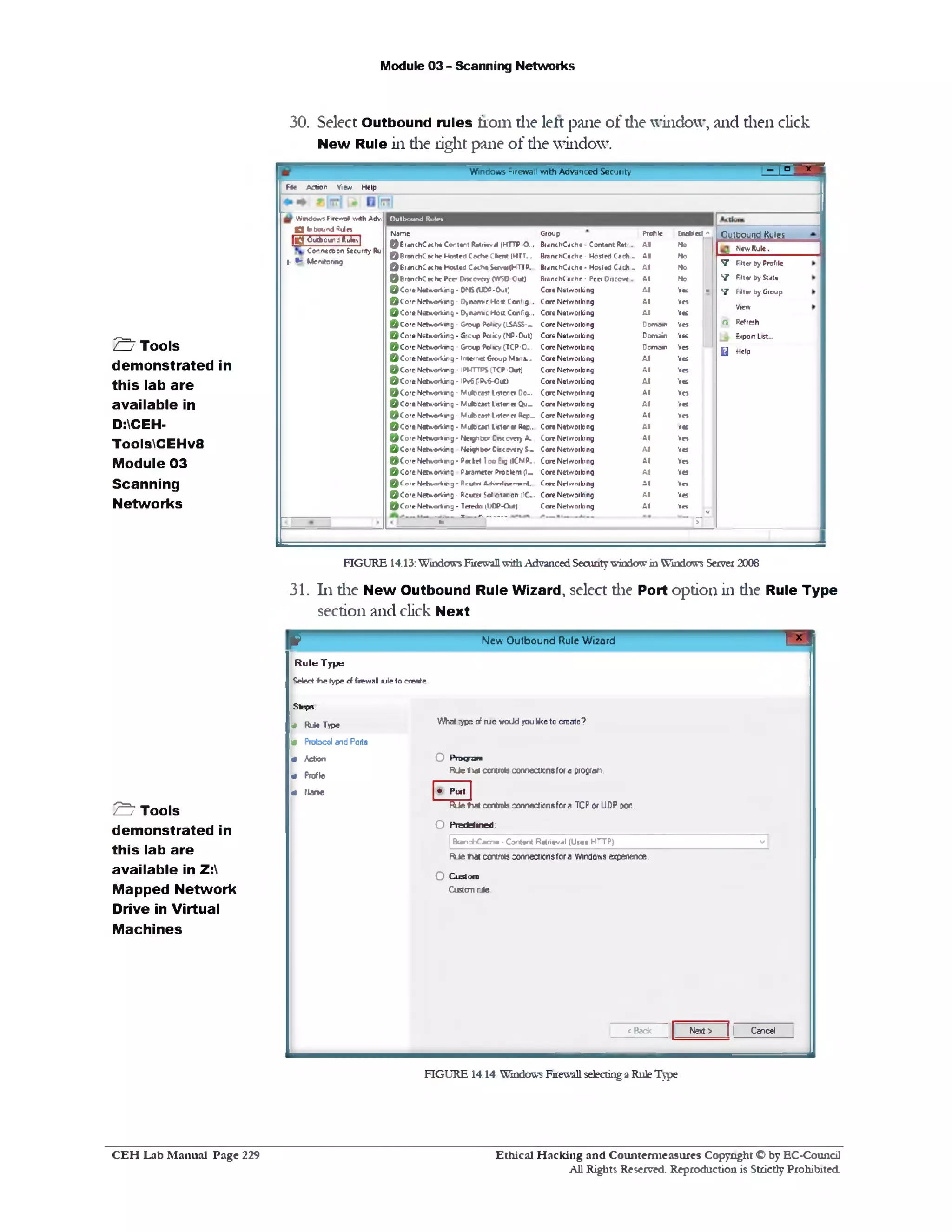 Module 03 - Scanning Networks
30. Select Outbound rules from die left pane of die window, and dien click
New Rule in die right pane of die window.
‫־‬-■ - : ° ‫־‬Windows Firewall v/ith Advanced Security
F ie Action View Help
Outbound Rule*
New Rule...
V Filter by Profile
V Filter by State
7 Filter by Group
View
O Refresh
Export List...
Q Help
O utbound R u in
Nam e Group Profile Inabied A
© B ‫׳‬ anchCa(heC0nt«n:Rat1i«val (HTTP-0... BranchCache- Content Retc... A l No
© B rsn ch C ech e H orfed Ca<t!e Cbent IHTT... BranchCache - Hosted Cech - A l No
© B ra n c h C e ih e K n W J C •ch • S*rvw(HTTP. BranchCache - Hotted C a d i. A l No
© B ra n ch C ache Peer Dncovery (W SD Out) B ran ch (arhr - PeerOtseove... A l No
© C o ‫׳‬« Networking • D N S <U0P-0ut) Core Networking A l Yes ■
© C o r e Netw orking- D>1v> m -eH o*Config... Core Networking A l Yes
© C o r e Networking ‫־‬ Dynam ic H ost Config... Core Networking A l Yes
© C o r e N e tw o r k n g ‫־‬ Grcup Policy (ISA5S‫־‬~ Core Networking Deane■! Ves
© C o r e Networking - 5 ‫׳‬cup P o k y (NP-Out) Core Networking Domain Yes
© C oreN etw ork w ig - Group Policy CTCP-0-. Core Networking Deane•! Yes
© C o r e N etworking - Internet Group Mana... Core Networking A l Yes
© C o r e N etworlnng - IPHTTPS CTCP-Out] Core Networking A l Yes
© C o r e N etworking - IPv6 (IP v 6 0 ‫־‬ut) Core Networking A l Ves
© C o r e NetworVwg ‫־‬ M ulbeost listener Do-. Core Networking A l Ves
© C o r e Networking - M ulocast Listener Q u~ Core Networking A l Yes
© C o r e Network*!g - M ulticast I!stener Rep~ Core Networking A l Ves
© C o r e Networking • M utecjst Listener Rep... Core Networking A l res
© C o r e N etworking - N eighbor Dnc every A... Core Networking A l Ves
© C o r e Networking N eighbor D iscoveryS.- Core Networking A l Yes
© C o r e N rtw o fk n g ‫־‬ Packet 1c o Big (ICMP-. Core Networking A l V o
© C o r e Networking Parameter Problem (I- Core Networking A l Ves
© C o r e N etworking - P.cutei A dvertnem ent... Care Networking A l Vet
© C o r e Networking - P.cuur S o ic ta e o n (1C.. Core Networking A l Yes
(red o (UOP-Out!*‫־‬* ^Core Network© Core Networking A l Vet
v '
"■i T r " ........... ‫ז‬-
W indows F1rew,5ll w ith Adv!
Q Inbound R u in
■ O utbound Rules |
Connection Security Ru
‫•ן‬ ^ M onitoring
FIGURE 14.13: W1ndcra*sFirewallwith Advanced Secuntywindow in Window's Server 2008
31. 111die New Outbound Rule Wizard, select die Port option in die Rule Type
section and click Next
p
N e w O u tb o u n d Rule W izard ■
R u le Type
Select the type cf firewall ruleto create
Steps.
* Rule Type What :ype of rue wodd you liketo create?
4 Protocol and Ports
« Action O Program
« Profle
Rde Bidt controls connectionsfor a program.
« flame ‫>§י‬ Port |
RJe twl controls connexionsfor a TCP or UDP W .
O Predefined:
|BranrhCacne -Content Retrieval (Ueee HTTP) v 1
RJe t a controls connectionsfor a Windows experience.
O Custom
Cu3tomrJe
<Beck Next > 11 Cancel
FIGURE 14.14: Windows Firewall selecting a Rule Type
£ ‫ז‬ Tools
demonstrated in
this lab are
available in
D:CEH-
ToolsCEHv8
Module 03
Scanning
Networks
S Tools
demonstrated in
this lab are
available in Z:
Mapped Network
Drive in Virtual
Machines
Ethical H acking and Counterm easures Copyright O by EC‫־‬Coundl
All Rights Reserved. Reproduction is Strictly Prohibited
C E H Lab M anual Page 229
 