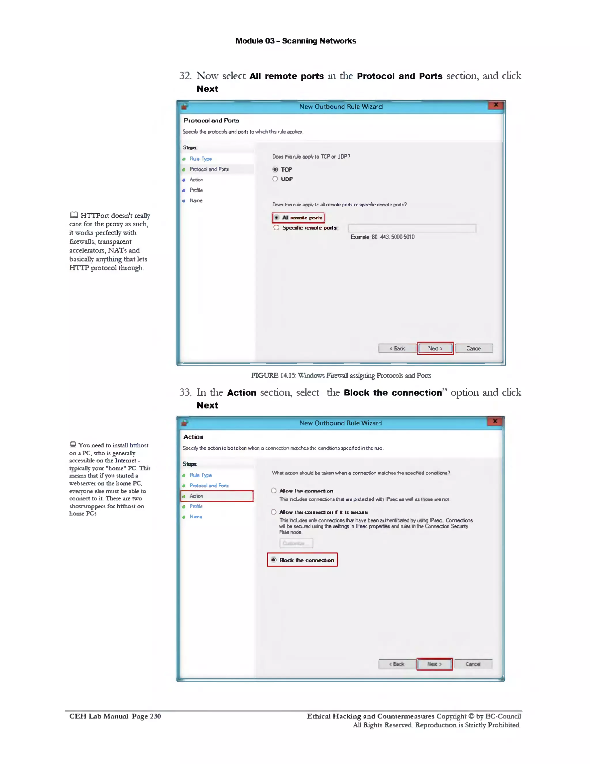 32. Now select All remote ports in die Protocol and Ports section, and click
Next
Module 03 - Scanning Networks
New Outbound Rule Wizard
Protocol and Porta
Specify the protocols and ports to which ths rJe apofes
Doest‫*־‬srule aoptyto TCP or UDP?
<!•> TCP
O UDP
Does tnis n ie aoply tc all remote ports or specific renote port*9
! ? m o t e p o d s
O Specificremoteports:
Example 80.443.5000-5010
CancelNed ><Eacx
Steps
+ R u• 'yp •
4 Prctocol and Ports
4 Acaor
4 Profile
4 Name
Q HTTPort doesn't really
care for the proxy as such,
it works perfectly with
firewalls, transparent
accelerators, NATs and
basically anything that lets
HTTP protocol through.
FIGURE 14.15: Windows Firewall assigning Protocols and Ports
33. 111 die Action section, select die Block the connection'’ option and click
Next
New Outbound Rule Wizard
A c tio n
Spccify the acton to be taken when ‫ס‬ conncction •naccheathe condticna specified in the n ie .
Steps
4 H U e Type W h a t acbo n o h o J d b« ta k e n w h o n a c o n n e x io n m atch 08tho o p oc/iod con citicn Q 7
4 P roto co l a n d Porta
O Alowttvconnection
T Tw n c lx J e s c o rn c c tio n a that a ie pio tecto d w th IP ao c 09 w e l c s t‫־‬w 3 e ate not.
O Alow Itic cw iicdiui If MIs secuie
Ths ncbdes only conrections thar. have been a1ihent1:ated by usng IPsec. Connections
wil be secued using the settngs in IPsec p‫־‬op5rtes and nJes n the Conrecion Security
RuteTode.
4 A c io n
4 Profile
4 Nam e
Q You need to install htthost
on a PC, who is generally
accessible on the Internet -
typically your "home" PC. This
means that if you started a
Webserver on the home PC,
everyone else must be able to
connect to it. There are two
showstoppers for htthost on
home PCs
'• ) H o c k t h e c o n n e c t io n
Ethical H acking and Counterm easures Copyright O by EC‫־‬Counc11
All Rights Reserved. Reproduction is Strictly Prohibited
C E H Lab M anual Page 230
 