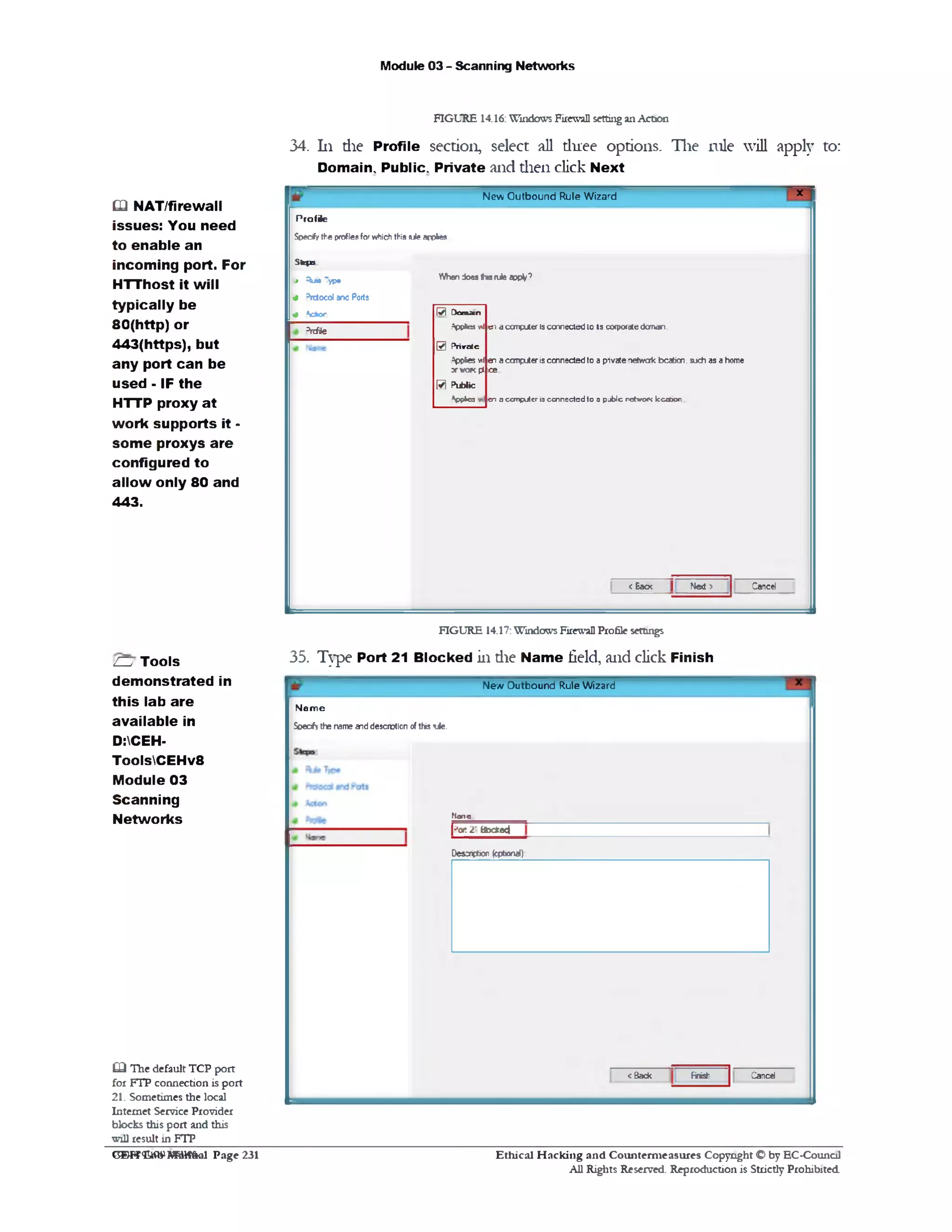 Module 03 - Scanning Networks
FIGURE 14.16: Windows Firewall setting an Action
34. 111 die Profile section, select all three options. The rule will apply to:
Domain, Public. Private and then click Next
*New Outbound Rule Wizard
Profile
Specify the proflesfor which this rule applies
Whendoes#‫מו‬ruleapply’
171 D am an
Vpfces *I en a computer is connected to Is corporate doman.
0 P r iv a te
3ppies wt en a computer is connected to a pivate oetwak bcabcn. such as a home
3rwor<pi ce
B Public
Vp*‫״‬c3 cn a ccmputcr io ccon cctcd to a p jb lc nctwoiK kcooon
CancelNext >c Eacx
Skin
* Ru*Typ#
43rctocol anc Ports
# *cbor
3rcfile
Q NAT/firewall
issues: You need
to enable an
incoming port. For
HTThost it will
typically be
80(http) or
443(https), but
any port can be
used - IF the
HTTP proxy at
work supports it ‫־‬
som e proxys are
configured to
allow only 80 and
443.
FIGURE 14.17: Windows Firewall Profile settings
35. Type Port 21 Blocked in die Name field, and click Finish
New Outbound Rule Wizard
N a m e
Specify the name and desorption of this li e .
N o n e
|?or. 2' BbdceJ
Desaiption (optional):
CancelFinish<Back
ZZy Tools
demonstrated in
this lab are
available in
D:CEH-
ToolsCEHv8
Module 03
Scanning
Networks
£ 3 The default TCP port
for FTP connection is port
21. Sometimes the local
Internet Service Provider
blocks this port and this
will result in FTP
Ethical H acking and Counterm easures Copyright C by EC‫־‬Counc11
All Rights Reserved. Reproduction is Strictly Prohibited
C®W<EAfl*1MaW&al Page 231
 