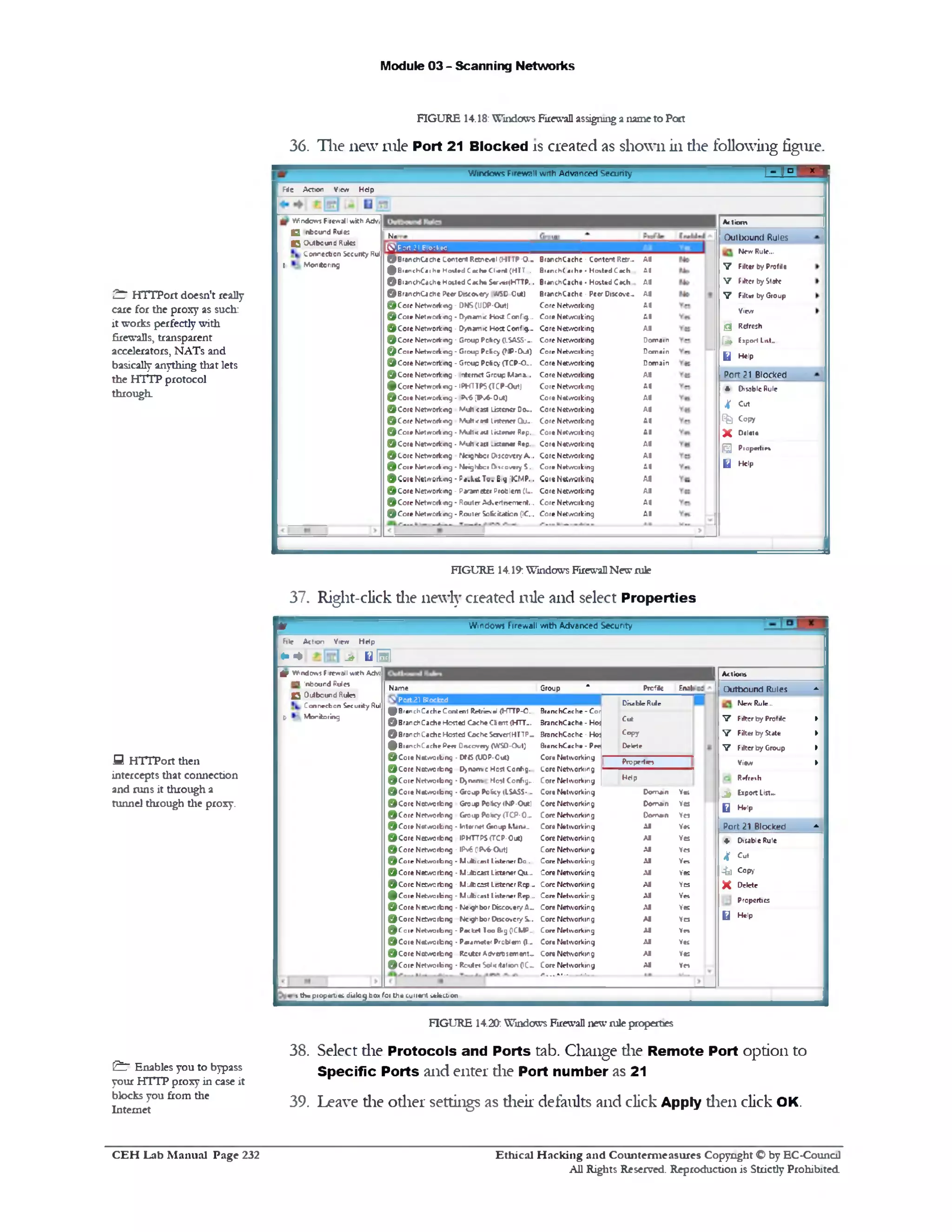 Module 03 - Scanning Networks
FIGURE 14.18: Windows Firewall assigning a name to Port
36. The new rule Port 21 Blocked is created as shown in die following figure.
1-1 “1 * :Windows Firewall with Advanced Security
F ie Action View H d p
A» tio ro
Outbound Rules
New Rule...
V Filter by Profit•
V Fliter byState
V Filter by Gioup
View
Q Refresh
[a» Export List...
L i Help
Port 21 Blocked
* Disable Rule
4 cut
Gfe Copy
X ‫ם‬»‫»ו‬‫♦ז‬
( £ | Propeitie*
U Help
A l
:1
A l
A l
A l
A l
A l
D om ain
D om ain
Dom ain
A l
A l
A l
A l
A l
A l
A l
A l
A l
A l
A l
A l
A l
BranchCache • Content Retr..
B i.n c h ( m h r • H otted Cach
BranchCache • H otted Cach
BranchCache • Peer Discove..
Core Networking
Core Networking
Core Networking
Core Networking
Core Networking
Core Networking
Core Networking
C ote Networking
Cote Networking
Core Networking
Core Networking
Core Networking
Cor• Networking
Core Networking
Core Networking
CortNttwQiking
Core Networking
Core Networking
Core Networking
Na
[O^Port 21 Blockcd
© B ran ch C ach e Content R c trc v tl (H T T P -0 ..
© B ra nch(*! h e H o tte d C ache Client (H IT .
© BtanchCache Hosted Cache $erv*1(HTTP...
© B ran ch C ach e Peer Oiseevery //SD Cut)
© C o r e Netw orking ‫־‬ ONS(UOP-OutJ
© C o ie N etw orkin g- Dynam ic H o d Config..
© C o r e Netw orking - Dynam ic H ost Config...
© C o r e Netw orking - Group Pcfccy CLSASS--
@ PCore Netw orking - Group PcEcy (fJP-Out)
© C o r e Netw orking - Group P o ic y (TCP-O -.
© C o r e Netw orking - internet Group Mana...
© C o r e N etw orkin g- lPHTTP5(TCP-O utJ
© C o t e Netw orking - Pv6 (Pw6-0ut)
© C o r e Netw orking V u h cast Listener Do‫״‬
© C o r e Netw orking M u h <yt* listener O j ‫״‬ .
© C o ie Kielw ort m g • M u l1<«U Iktenet Rep.
© C o r« Netw orking • V u h cast -Ktener Rep.
© C o r e Netw orking rfcignfccf Discovery A...
© C o r .1Netw orkm g • Neighbor Discovery 5 ,
©Coie Networking - F«.h&Tv. Big KM P..
© C o r e Netw orking - Parameter Problem (I..
© C o r e Netw orking ‫־‬ Router Ad.ertcem ent...
© C o r e Netw orking - Router SoKckation (1C...
W indows Firewall w ith Adv;
C nfcound Rules
C O utbound Rules
Connecbon Security Rul
t M onitoring
FIGURE 14.19: Windows Firewall New rule
37. Right-click die newly created rule and select Properties
Windows Firewall with Advanced Security*
File A ction View H d p
* ‫►י‬ ^ q !
I Actions
Outbound Rules -
New Rule...
V Filter by Profile ►
V Filter by State ►
V Fliter by Group ►
View
Refresh
^ Export List...
Q Help
►
Port 21 Blocked -
♦ Disable Rule
4 c ‫״‬ t
•41 Copy
X Delete
Properties
0 Help
Group * Profie Enal
Disable Rule
Branc hCac he ‫־‬ Cor
BranchCache - Hos
Cut
BranchCache ‫־‬ Ho: C op y
BranchCache - Pee
Core Netw orking
Lore Networking
Delete
Properties
H d pCore Netw orking
Core Netw orking D om *n Vet
Core Networking Do»n*n Ves
Core Networking Domain Ye*
Core Netw orking A l Vet
Core Networking A l Yes
Core Networking A l Yes
Core Networking A l Yes
Core Networking A l Yes
Core Networking A l Yes
Core Networking A l Yes
Core Networking A l Yes
Core Networking A l Yes
Core Networking A l Yb
Core Netw orking A l Yes
Core Networking A l YCS
Core Netw orking
r . . . *■------- 11—
A l Yes
Nam e
O .P0 rt2 1 Blockcd
^ B ra n c h C a c h e Content Retrieval (HTTP-O‫״‬ .
© B ran ch C ach e H osted C ache C iem (H T T ‫״‬ .
© B ran ch C ach e H osted C ache Saver(HTTP_
© B ran ch C ach e Peet D isccvay (WSO‫־‬OulJ
© C o i e Networking - D f5 (U 0P -0u t)
© C o r e Networking D >nanvc H c itC c n fig ..
© C o r e N etw orbng • D>nrn» Most Config...
© C o r e N etw orbng • Group Policy (ISASS-...
© C o r e Networking Group Policy (NP-Out)
© C o r e Networking Group Policy (TCP0 ‫-־‬
© C o r e N etw orbng • Intern*! G ioup Mana..
© C o r e Networking IPHTTPSfTCP-Out)
© C o r e N etw orbng - IPv6 (1P»‫<־$׳‬XjtJ
© C o r e N etw orbng - M ufticest Listener Do...
© C o r e N etw orbng - M J c c a st Listener Qu...
© C o r e N e r w c r b n g - M J b c sst Listener Rep...
© C o r e N etw orbng - M ulbcesi Listener Rep...
© C o r e N etw orbng - N eighbor D iscovery A‫.״‬
© C o r e N etw orbng N eighbor D iscovery S...
l© C cr e N etw orbng ■ Packet Too Big (ICMP...
© C o r e N etw orbng • Paiam eter Problem (1-‫״‬
© C o r e N etw orbng Reuter A dvcnscm cn t...
© C o r e N etw orbng * R culet Solicitation (IC~
g f W indows Firewall w ith Adv;
C l inbound Rules
O O utbound Rulea
Connection Security Rul
X/ M onitoring
1 the properties dialog box for the current seleajon
FIGURE 14.20: Windows Firewall new rule properties
38. Select die Protocols and Ports tab. Change die Remote Port option to
Specific Ports and enter die Port number as 21
39. Leave die other settings as dieir defaults and click Apply dien click OK.
^ HTTPort doesn't really
care for the proxy as such:
it works perfectly with
firewalls, transparent
accelerators, NATs and
basically anything that lets
the HTTP protocol
through.
S HTTPort then
intercepts that connection
and runs it through a
tunnel through the proxy.
£ 7 Enables you to bypass
your HTTP proxy in case it
blocks you from the
Internet
Ethical H acking and Counterm easures Copyright O by EC‫־‬Counc11
All Rights Reserved. Reproduction is Strictly Prohibited
C E H Lab M anual Page 232
 