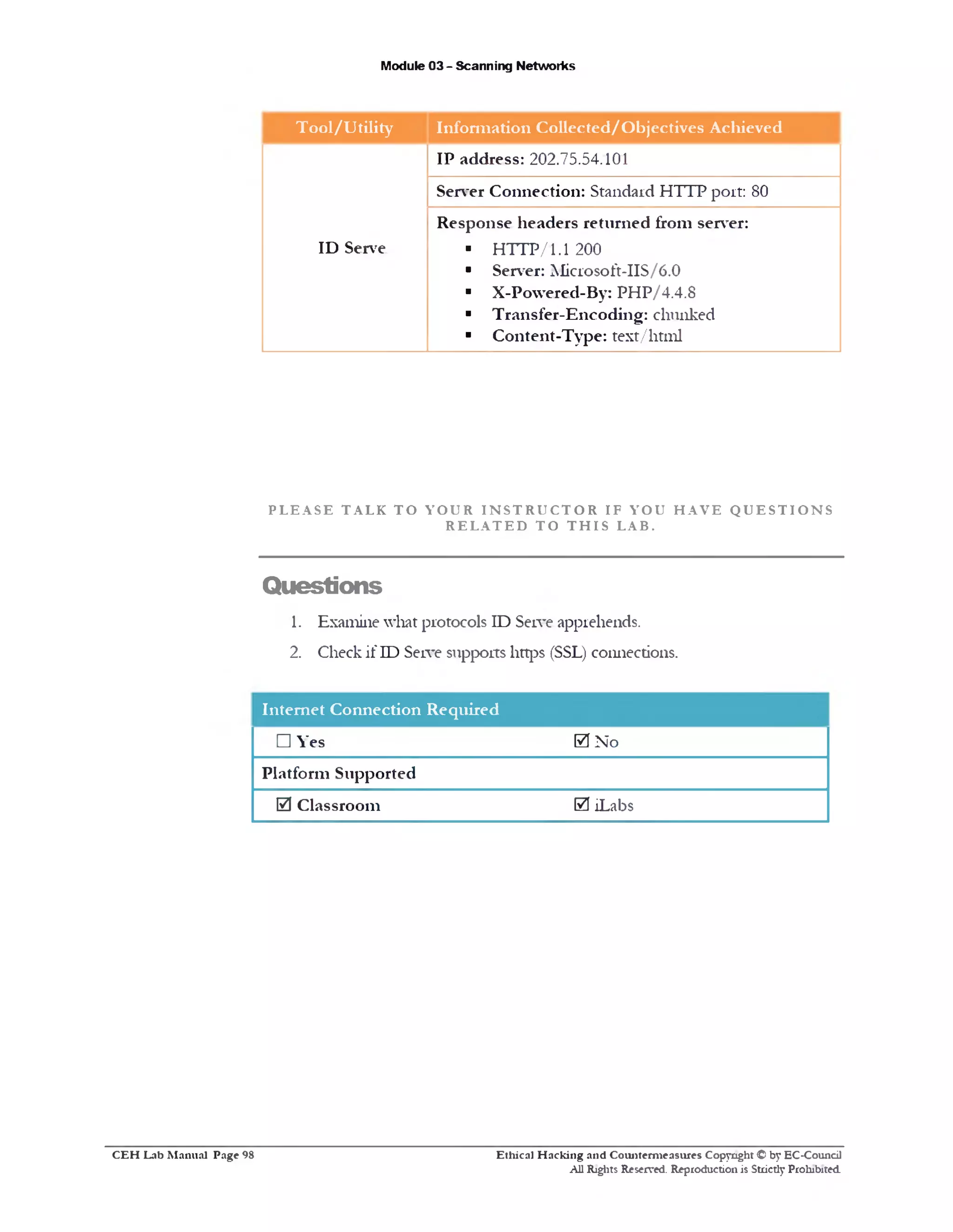 Module 03 - Scanning Networks
T ool/U tility Inform ation Collected/O bjectives Achieved
IP address: 202.75.54.101
Server Connection: Standard H T1P port: 80
Response headers returned from server:
ID Serve ■ H T T P /1.1 200
■ Server: Microsoft-IIS/6.0
■ X-Powered-By: PHP/4.4.8
■ Transfer-Encoding: chunked
■ Content-Type: text/html
P L E A S E T A L K T O Y O U R I N S T R U C T O R I F Y O U H A V E Q U E S T I O N S
R E L A T E D T O T H I S L A B .
Questions
1. Examine what protocols ID Serve apprehends.
2. Check if ID Serve supports https (SSL) connections.
Internet Connection Required
□ Yes 0 No
Platform Supported
0 Classroom 0 iLabs
Ethical H acking and Counterm easures Copyright © by EC-Council
All Rights Reserved. Reproduction is Strictly Prohibited.
C E H Lab M anual Page 98
 