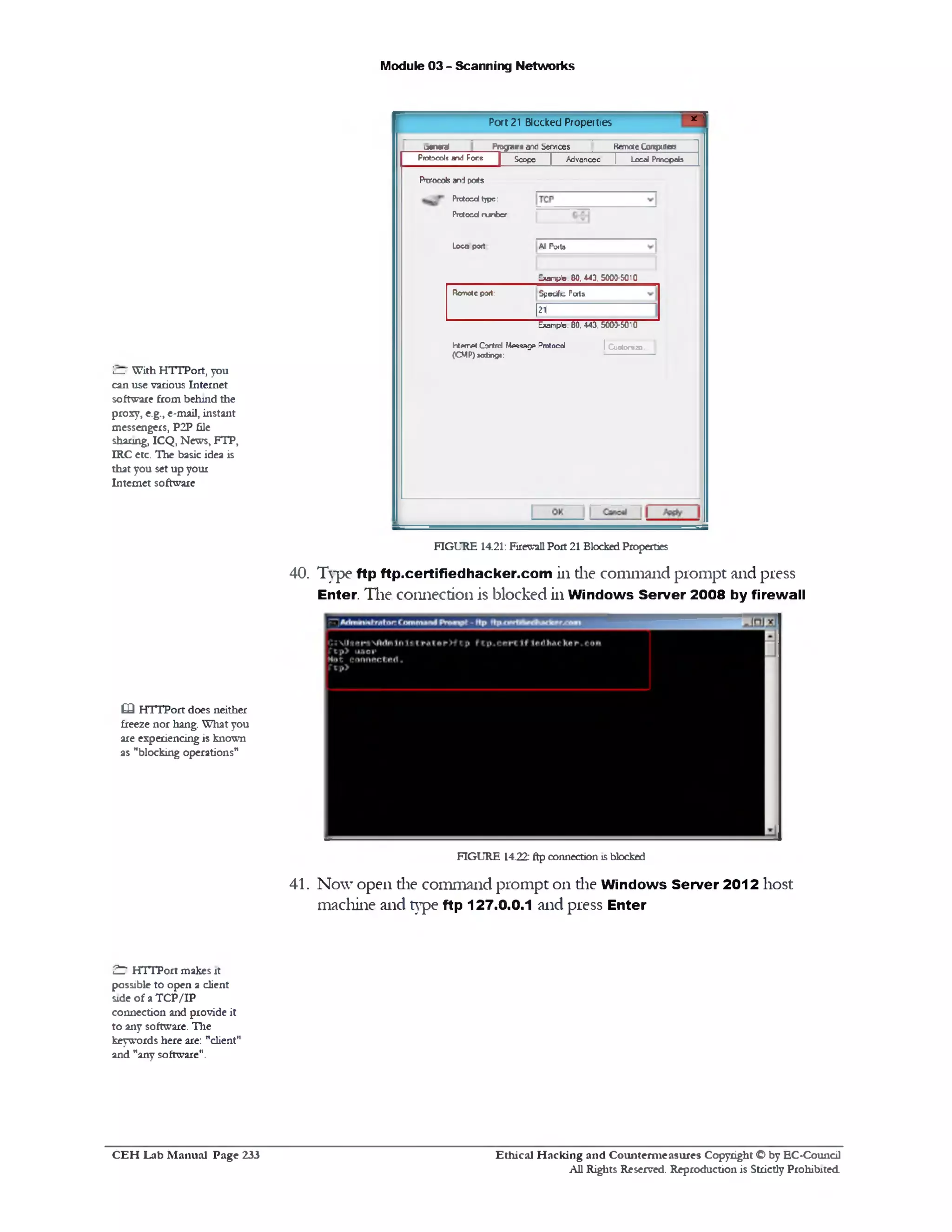 Module 03 - Scanning Networks
i— ‘With HTTPort, you
can use various Internet
software from behind the
proxy, e.g., e-mail, instant
messengers, P2P file
sharing, ICQ, News, FTP,
IRC etc. The basic idea is
that you set up your
Internet software
40. Type ftp ftp.certifiedhacker.com in the command prompt and press
Enter. The connection is blocked in Windows Server 2008 by firewall
‫ד‬*Port 21 Blocked Properties
jerteral_________Pngams and Services Remote Conpjtefs
Protocolt and Fore | Scope | Advancec j Local Princpab
All Potto
Exampb. 80. 443.5003-5010
FVwocob and po*s
Prctocdtype:
Prctocd ru nber
Loco port
Specifc PatsRemote p3rt:
[21
Example. 80. 443.5003-5010
I Custonizo.hten‫־‬et Gortnd Message Protocol
(C M P)« ting*:
FIGURE 14.21: Firewall Port 21 Blocked Properties
£3 HTTPort does neither
freeze nor hang. What you
are experiencing is known
as ‫״‬blocking operations”
FIGURE 14.22: ftp connection is blocked
41. Now open die command prompt 011 die Windows Server 2012 host
machine and type ftp 127.0.0.1 and press Enter
7 ^ HTTPort makes it
possible to open a client
side of a T CP/IP
connection and provide it
to any software. The
keywords here are: "client"
and "any software".
C E H Lab M anual Page 233 Ethical H acking and Counterm easures Copyright © by EC‫־‬Coundl
All Rights Reserved. Reproduction is Strictly Prohibited
 