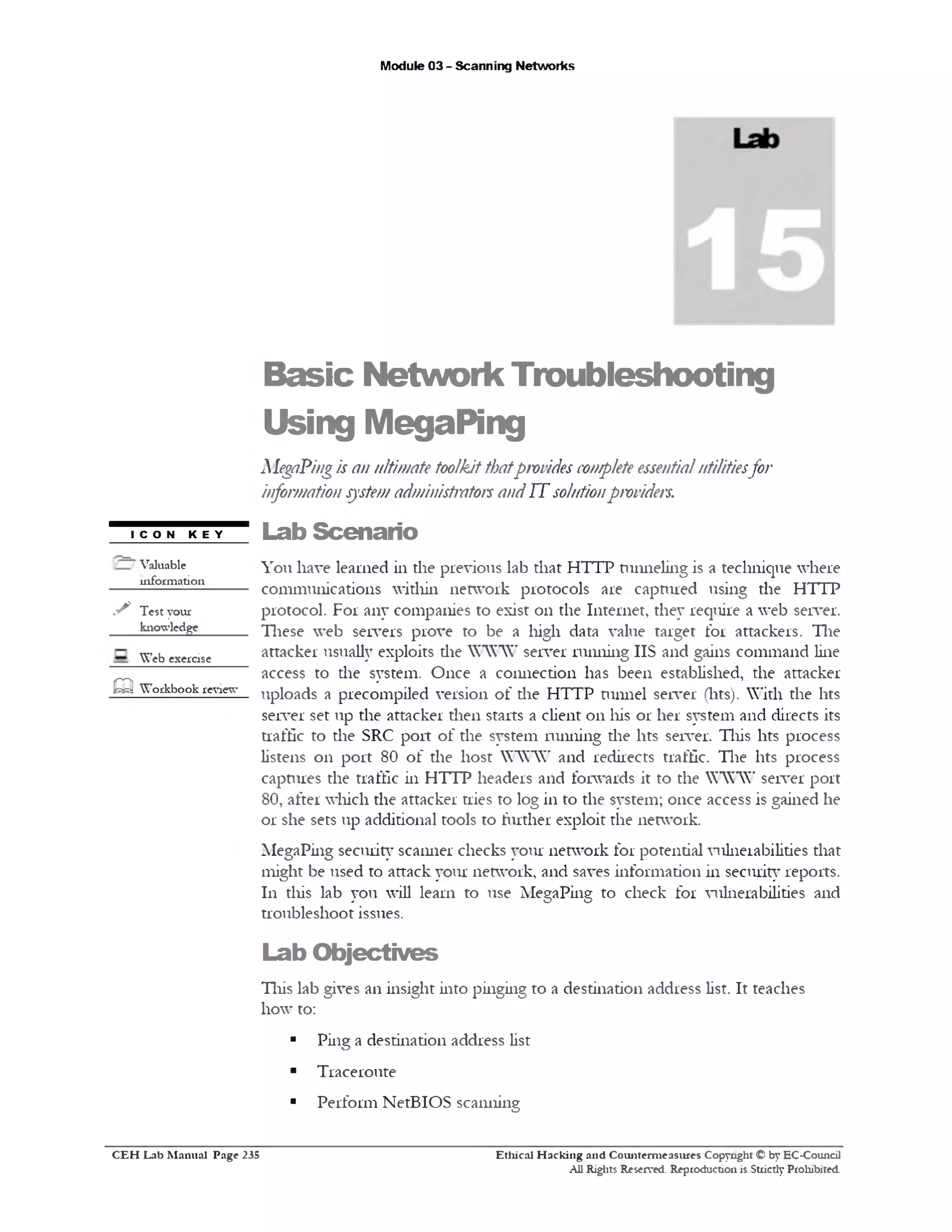 Module 03 - Scanning Networks
Basic Network Troubleshooting
Using MegaPing
MegaPingis an ultimate toolkitthatprovides completeessentialutilitiesfor
information systemadministrator andIT solutionproviders.
icon key Lab Scenario
You have learned in the previous lab that HTTP tunneling is a technique where
communications within network protocols are captured using the HTTP
protocol. For any companies to exist 011 the Internet, they require a web server.
These web servers prove to be a high data value target for attackers. Tlie
attacker usually exploits die WWW server running IIS and gains command line
access to the system. Once a connection has been established, the attacker
uploads a precompiled version o f the HTTP tunnel server (lits). With the lits
server set up the attacker then starts a client 011 his 01‫־‬her system and directs its
traffic to the SRC port of the system running the lits server. This lits process
listens 011 port 80 of the host WWW and redirects traffic. Tlie lits process
captures the traffic in HTTP headers and forwards it to the WWW server port
80, after which the attacker tries to log in to the system; once access is gained he
or she sets up additional tools to further exploit the network.
MegaPing security scanner checks your network for potential vulnerabilities that
might be used to attack your network, and saves information in security reports.
111 diis lab you will learn to use MegaPing to check for vulnerabilities and
troubleshoot issues.
Lab Objectives
This lab gives an insight into pinging to a destination address list. It teaches
how to:
■ Ping a destination address list
■ Traceroute
■ Perform NetBIOS scanning
/ / Valuable
information
s Test your
knowledge
Web exercise
m Workbook review
Ethical H acking and Counterm easures Copyright © by EC-Council
All Rights Reserved. Reproduction is Strictly Prohibited
C E H Lab M anual Page 235
 