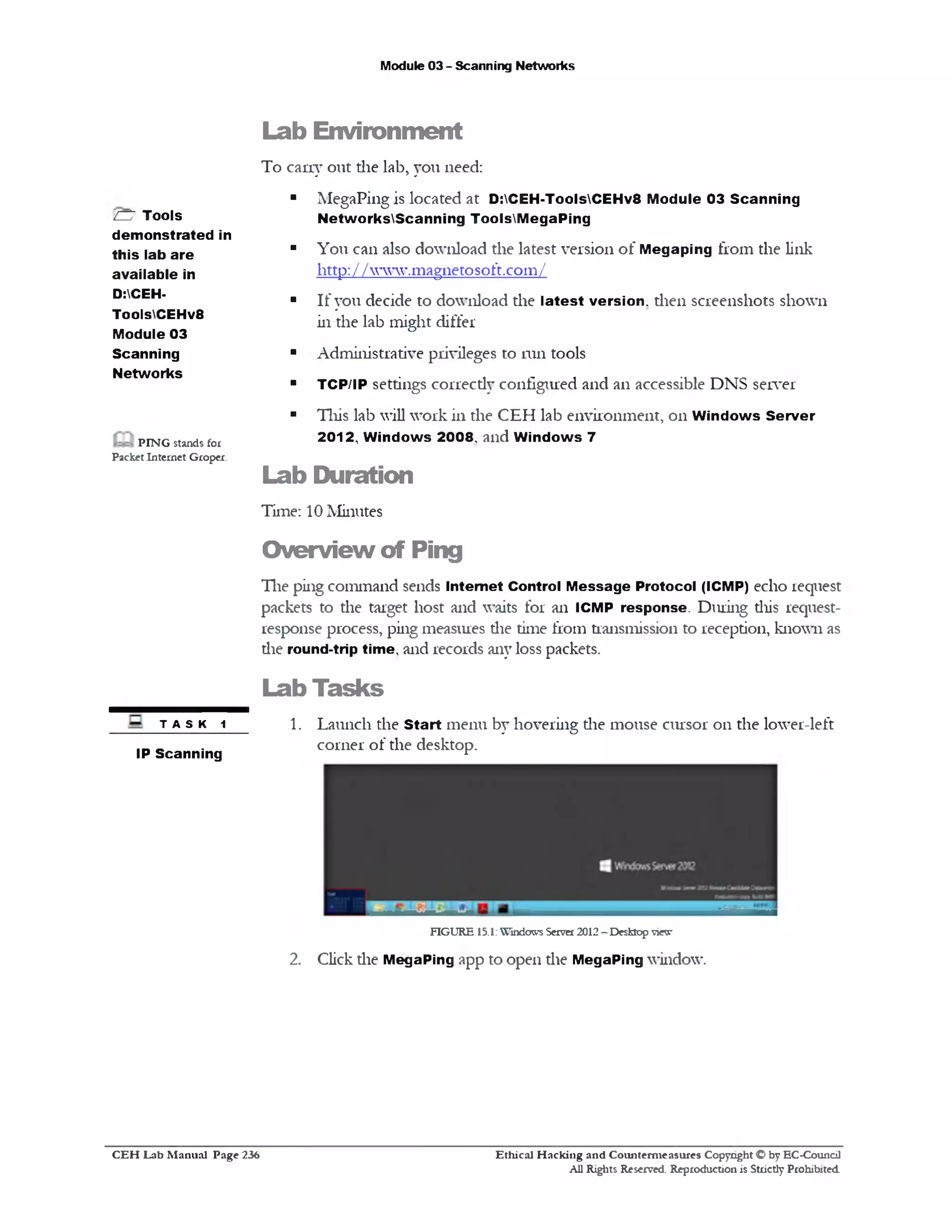 Module 03 - Scanning Networks
Lab Environment
To cany out die lab, you need:
■ MegaPing is located at D:CEH-ToolsCEHv8 Module 03 Scanning
NetworksScanning ToolsM egaPing
■ You can also download the latest version of Megaping from the link
http: / / www.magnetosoft.com/
■ If you decide to download the latest version, then screenshots shown
in the lab might differ
■ Administrative privileges to run tools
■ TCP/IP settings correcdy configured and an accessible DNS server
■ This lab will work in the CEH lab environment, on W indows Server
2012, W indows 2008, and W indows 7
Lab Duration
Time: 10 Minutes
CD Tools
demonstrated in
this lab are
available in
D:CEH•
ToolsCEHv8
Module 03
Scanning
Networks
PIN G stands for
Packet Internet Groper.
Overview of Ping
Tlie ping command sends Internet Control M essage Protocol (ICMP) echo request
packets to die target host and waits for an ICMP response. During diis request-
response process, ping measures die time from transmission to reception, known as
die round-trip time, and records any loss packets.
Lab Tasks
1. Launch the Start menu by hovering die mouse cursor on the lower-left
corner of the desktop.
T A S K 1
IP Scanning
FIGURE 13.1: Windows Server 2012 - Desktop view
2. Click die MegaPing app to open die MegaPing window.
Ethical H acking and Counterm easures Copyright O by EC‫־‬Coundl
All Rights Reserved. Reproduction is Strictly Prohibited
C E H Lab M anual Page 236
 