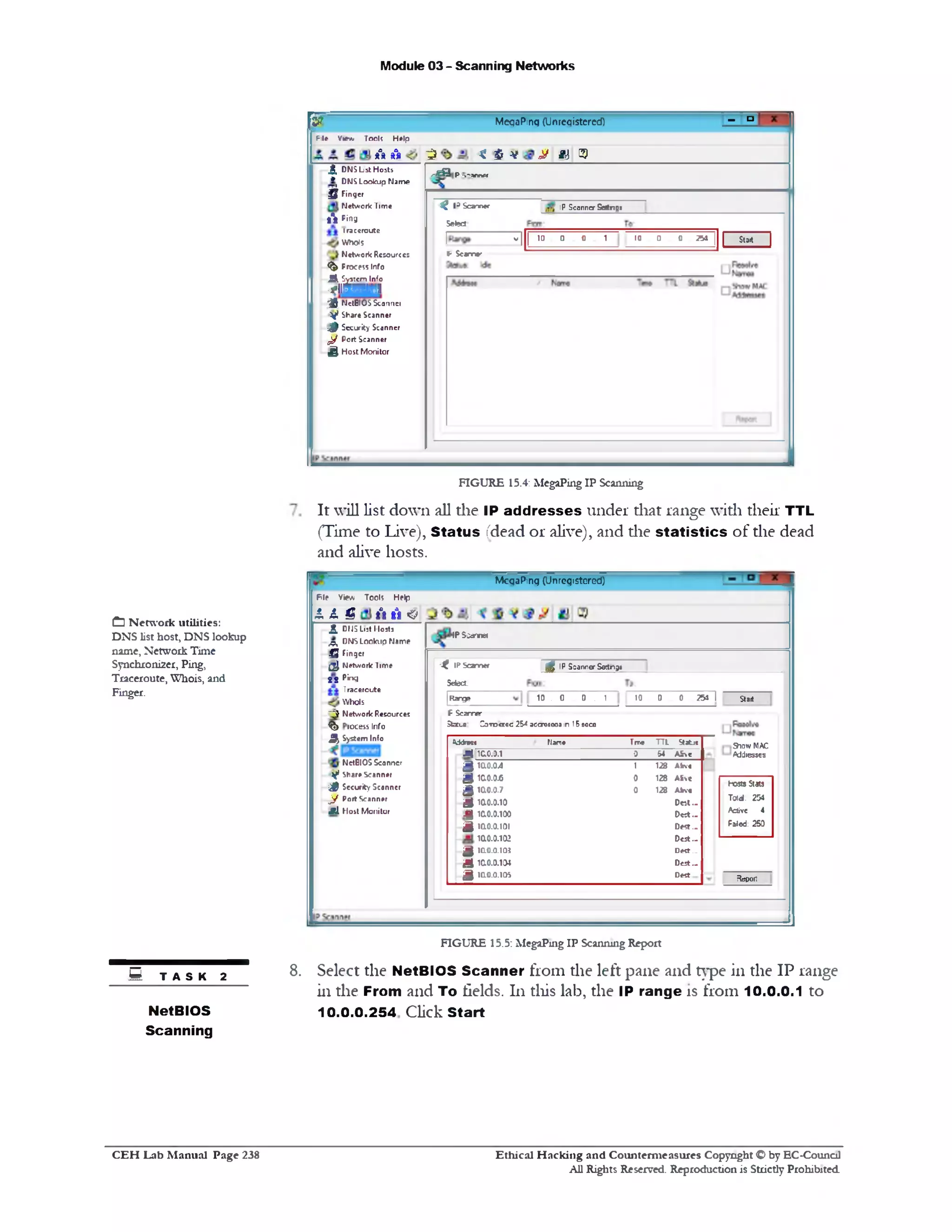 Module 03 - Scanning Networks
‫־‬°rMegaPing (Unregistered)fs r
File V « ‫*׳‬/ T o o k H elp
f t f t ^ * %v ^ a* 3
< DNS L st H osts r ^ —
_ r « a P -1'SW W
IP Scanner S s t n g jt I3Scanner
Select
ira c c ro u tc
W h o K I “ I
| 10 0 0 1 10 0 0 254 | 1 S M 1
N e tw o rk R esou rces ► S c a m •‫׳׳‬
.3‫׳‬
* t D N S L o o k u p N a m e
§ Fin ger
N e tw o rk T im e
8 a8 P in g
<§> Process In fo
^ S ystem Info
■*iiaui.111
■ £ N etBIO S S canner
Y * Share S can n er
j& S ecurity Scanner
^ P o rt S can n er
^ H o s t M o n ito r
FIGURE 15.4: MegaPing IP Scanning
It will list down all the IP ad dresses under that range with their TTL
(Time to Live), Status (dead or alive), and die sta tistics of the dead
and alive hosts.
MegaPing (Unregistered)
IP 5 i« n n w
$ IP Scanner S atn g eX IP S a n n a r
Setect-
|R arge 10 . 0 0 . 1 10 0 0 251 I Start
F S c a r e
Status: Zoroetec 25^ adcresees in 15 8ccs
Show MAC
Addresses
Hosts Stats
T old . 254
Active 4
Paled: 250
Report
*ddrest Name True T T L Statj*
.= 1 10.0.0.1 0 &4 A fiv e
g 1 a 0 .0 4 1 128 Abve
g 10.0.0.6 0 128 A S ve
£ 1ao.o.7 0 128 Afcve
g 1a0.0.10 O a t . .
JQ 10.0.0.100 D e s t..
g 1010.0.101 D e st._
1a0.0.102 D est —
£ 10.0.0.105 De«t._
g 10.0.0.104 D est —
g 10.0.0.105 Dest
P ie View T o o ls H elp
1 1 g f t A <>
i , d r j ‫כ‬ L.st 1lo s ti
,p , D N S L o o k u p N a m e
Q Finger
a N e tw o rk T im e
t l P in g
T race rcu te
HVhols
1“ 5 N e tw o rk R esources
% rocess Info
^ S ystem Info
N etBIO S S can n er
y * Share Scanner
$ S ecurity S co n ner
l . J j ? Port Scanner
J S i H o s t M o n ito r
FIGURE 15.5: MegaPing IP Scanning Report
8. Select the NetBIOS Scanner from the left pane and type in the IP range
in the From and To fields. 111this lab, the IP range is from 10.0.0.1 to
10.0.0.254 Click Start
CD N etw ork utilities:
DNS list host, DNS lookup
name, Network Time
Synchroni2er, Ping,
Traceroute, Wliois, and
Finger.
S T A S K 2
NetBIOS
Scanning
Ethical H acking and Counterm easures Copyright O by EC‫־‬Counc11
All Rights Reserved. Reproduction is Strictly Prohibited
C E H Lab M anual Page 238
 