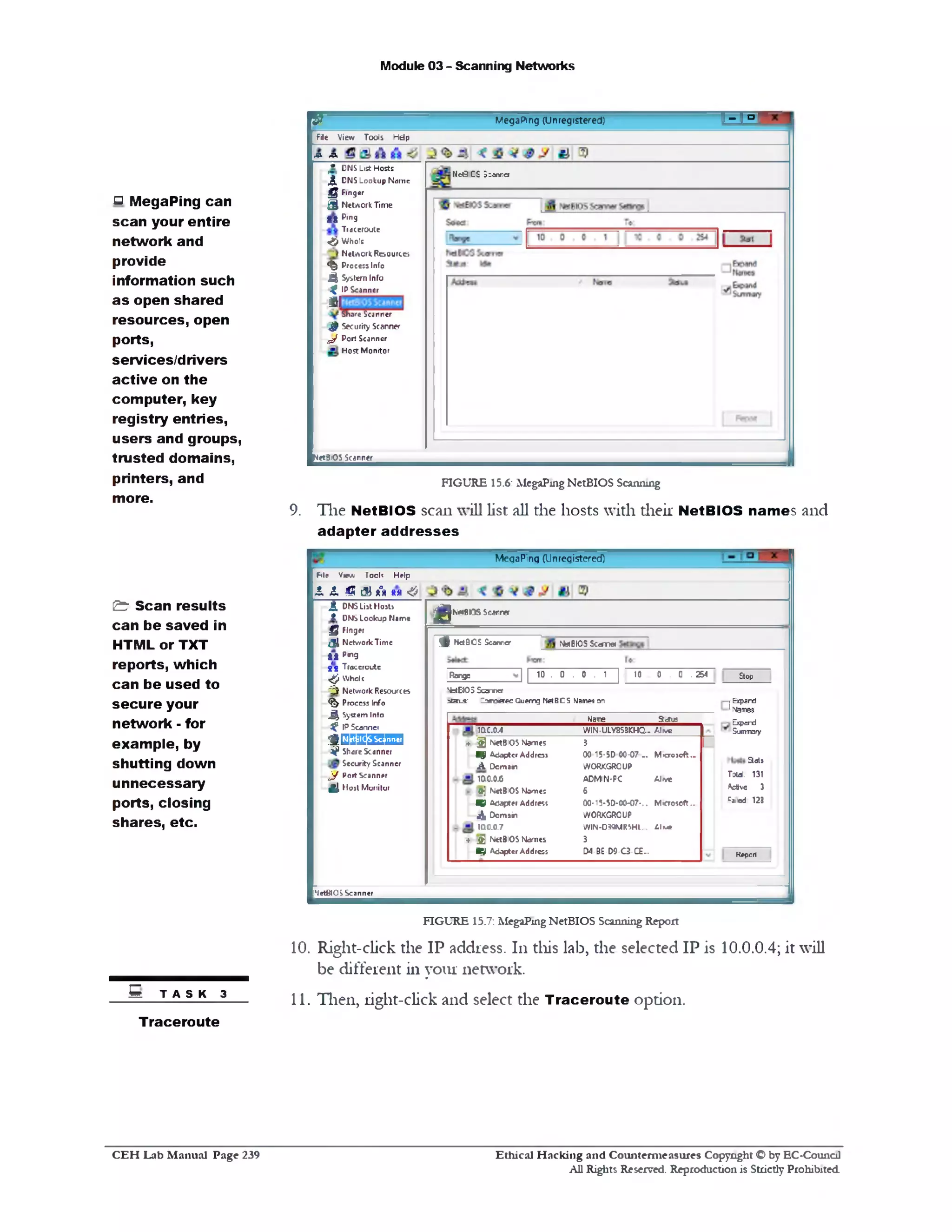 Module 03 - Scanning Networks
T I P If/egaPing (Unregistered)W
File V ie w T o o ls H d p
rP- A
N c G C S S so n rcr
J* | D N S L ist H o sts
,5,D N S L o o k u p N a m e
g F in g er
3 NetworkTime
t S P1n9
T race ro u te
& W h o ls
N e tw o rk R e s o u rc e
<$> P ro c e ss Info
4 S ystem Info
^ IP S can n cr
i!
Share Scanner
^ S ecurity S can n er
^ P o rt S can n er
H o s t M o n ito r
NetBIOS Scanner
FIGURE 15.6: MegaPing NetBIOS Scanning
9. The NetBIOS scan will list all the hosts with their NetBIOS nam es and
adapter ad dresses
MegaPing (Unregistered)
M e V tfA T o ri? H elp
JL JL 4S & *“88a &
K«BIT$ Sc^rrer
$
MenBIOS S ca rrra^ Net 9 0 $ Scan rer
Stop10 0 . 0 .2 5 4
‫י‬ Expard
1Names
Expand
Summary
] | 10 . 0 . 0 . 1 ||Rerg5
NstEJOS Scanner
aJatLS‫־‬ Z o ro e e c Q uem g Net B O S Names on
Stats
Told. 131
A c tvc 3
=a!od 123
Report
Name STctus
100.0.4 W IN -U L Y 8 3 3 K H Q .. A I v «
» 2 ) N etBIO S N am es 3
Wgf A d o p ter A d d ress 00 15-5D 00-0 7 . . M ic ro s o ft ‫״‬
A D o m ain W O R K G R O U P
iac.0.6 A D M IN • P C A Jiv c
fr] N etBIO S N o m e : 6
W B A dapter A d d ress 00-15-50-00-07‫..־‬ M < ro s o ft ‫״‬
4^ D o m a in W O R K G R O U P
100.0.7 W IN -D 3 9 M R S H L .. A lv #
» j|] N etBIO S N am es 3
X f A d a p te r A d d ress D 4 -B E -D 9 -C 3 -C E ..
JJ, D N S L ist H o sts
j ! L D N S L o o k u p N a m•
Q Finger
!3 1N e tw o rk T im e
t i p,n9
g*3 T race ro u te
^W hole
-O N e tw o rk R esou rces
%Process Info
J ^ S ystem Info‫״‬‫״‬
^IP S can n er
$m g g n n 1
1?Share S can n er:
S ecu rity S can n er
y P o rt S can n er/‫״‬
2 1H o s t M o n ito r
NetBIO S S can n er
FIGURE 15.7: MegaPing NetBIOS Scanning Report
10. Right-click the IP address. 111 this lab, the selected IP is 10.0.0.4; it will
be different in your network.
11. Then, right-click and select the Traceroute option.
‫ס‬ MegaPing can
scan your entire
network and
provide
information such
as open shared
resources, open
ports,
services/drivers
active on the
computer, key
registry entries,
users and groups,
trusted domains,
printers, and
more.
&r Scan results
can be saved in
HTML or TXT
reports, which
can be used to
secure your
network ■‫־‬for
exam ple, by
shutting down
unnecessary
ports, closing
shares, etc.
5 T A s K 3
Traceroute
Ethical H acking and Counterm easures Copyright O by EC‫־‬Counc11
All Rights Reserved. Reproduction is Strictly Prohibited
C E H Lab M anual Page 239
 