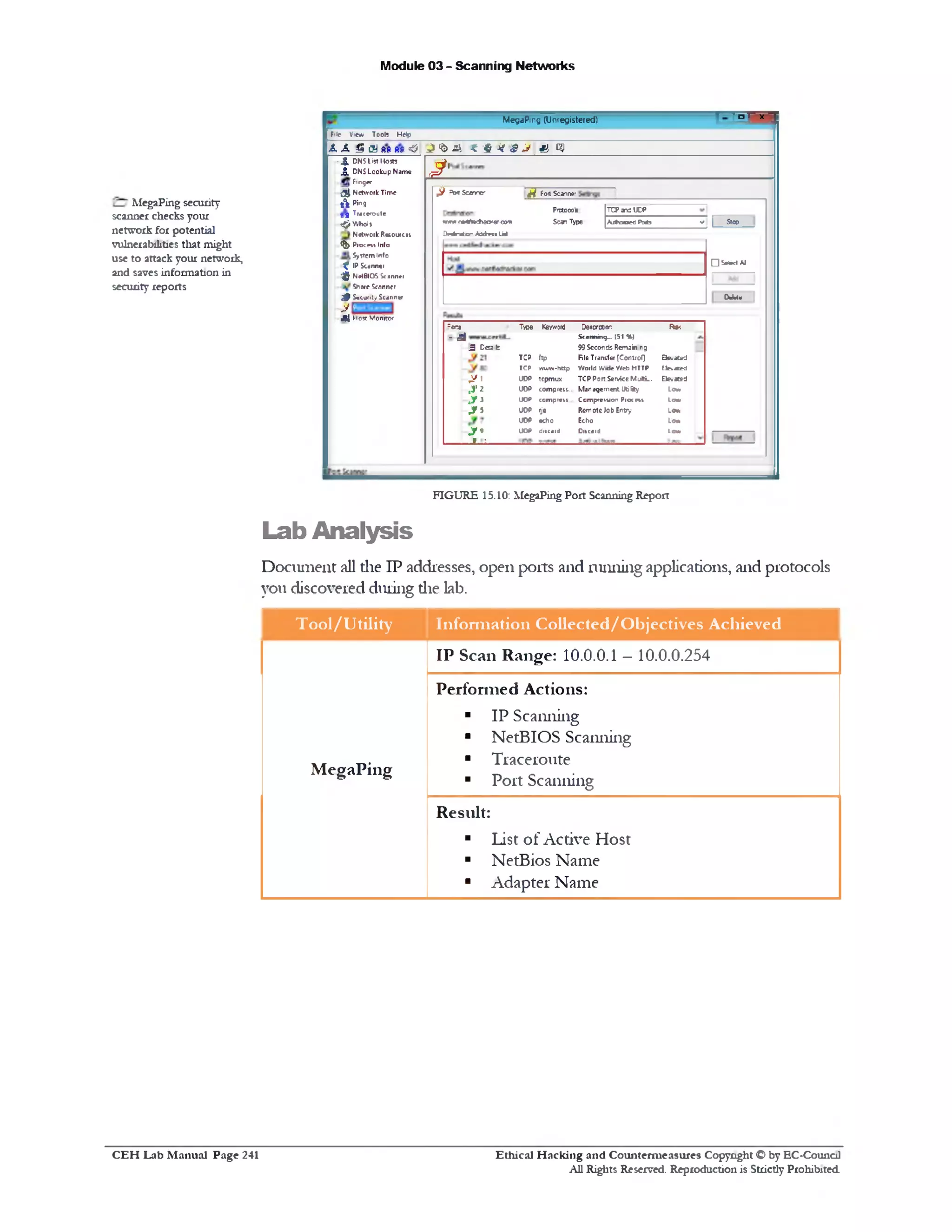Module 03 - Scanning Networks
‫ן‬v‫ך‬ - ‫י‬ ‫״‬ ‫ז‬
MegaPing (Unregistered)
File View Tools Help
A A £ GJ 8s 8s <5 J ' b & r H I J & GO
J‫!׳‬
jftjf F01 Sc*1r* ‫׳‬^ AotScamcr
Pnxowte TCP an: UCP
m m <‫»־‬V**tv30‫׳‬ fl‫׳<»־׳‬n Scan Type A /!h »»S Pab -11 S100
Deslnrtor A i^ n t Ua>
□ S*t*dAl
w»!* |
2or* Type Keyword Os8cr»on R *
= S Scanning—(51 %)
3 C e2 fc 99 Sccon ds Remain ‫ח‬g
TCP ftp File Transfer [Control] Eksatcd
TCP www-http World V.'ide Web HTTP Elevated
,y 1 UDP tcpmux TCP Port Servkc MultL. E le.xed
‫*״‬J. UOP compress.. M anagement Utility L<*m
.y! UOP com p ten . CompreiMoo P roem Law
. * 5 UOP rje Remote Job Entry Low
UOP echo Echo Low
y * UOP ditcntd Discard Law
' •
- j j, DNS List Hosts
,5 , DNS Lookup Nam e
Finger
5 4 Network Time
f t Ping
g g Traceroute
^Whois
N etwoik Resources
- ^ Pick m Info
System Info
^ IP Sc«nn«<
-jjj’ NetBIOS Sc *nn*i
Share Seanner
j P S*u n ty Scanner
j/
J 4 H 05‫ז‬ Monitor
FIGURE 15.10: MegaPing Port Scanning Report
Lab Analysis
Document all die IP addresses, open ports and running applications, and protocols
you discovered during die lab.
Tool/Utility Information Collected/Objectives Achieved
M egaPing
IP Scan Range: 10.0.0.1 —10.0.0.254
Perform ed Actions:
■ IP Scanning
■ NetBIOS Scanning
■ Traceroute
■ Port Scanning
Result:
■ List of Active Host
■ NetBios Name
■ Adapter Name
MegaPing security
scanner checks your
network for potential
vulnerabilities that might
use to attack your network,
and saves information in
security reports
Ethical H acking and Counterm easures Copyright O by EC‫־‬Counc11
All Rights Reserved. Reproduction is Strictly Prohibited
C E H Lab M anual Page 241
 