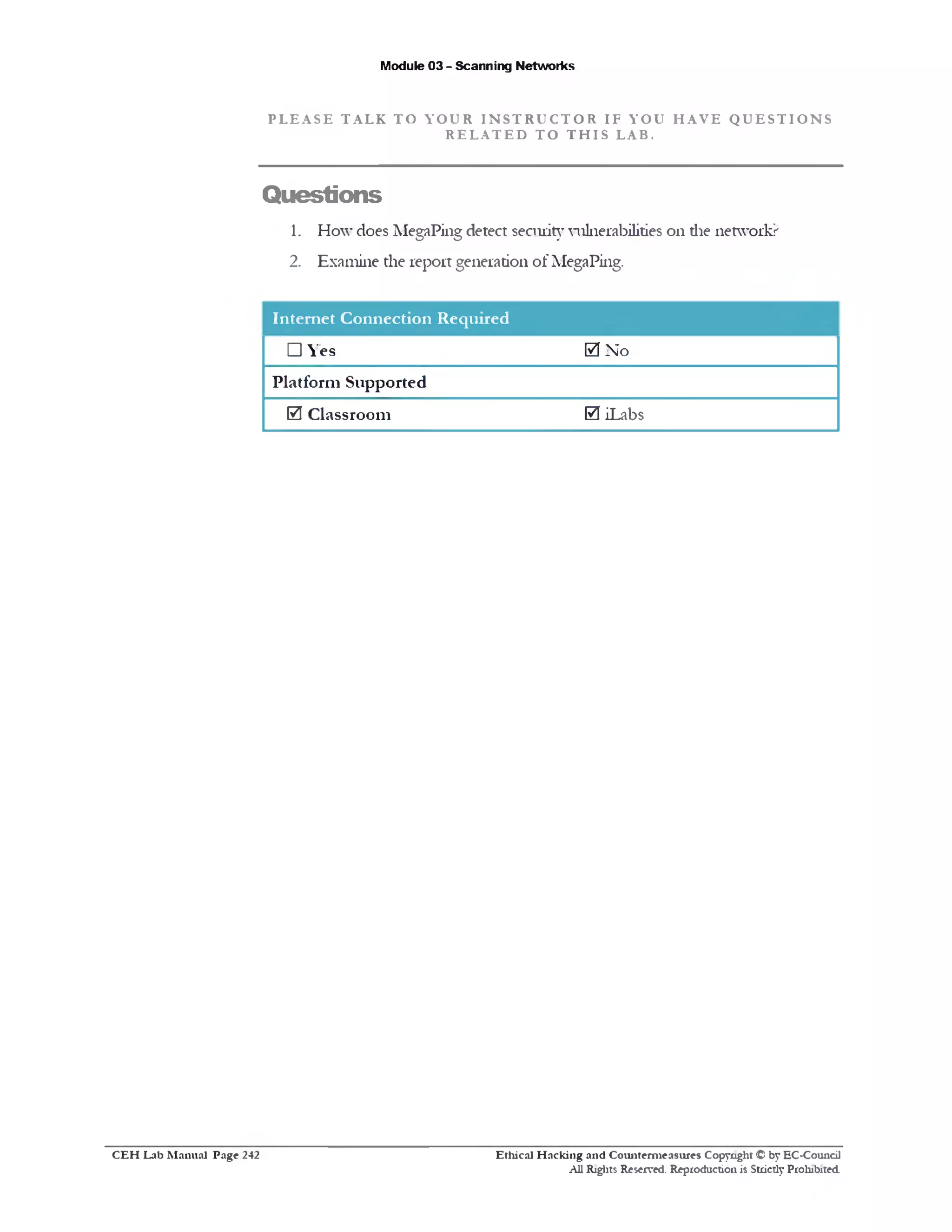 Module 03 - Scanning Networks
P L E A SE TALK TO YOUR I N S T R U C T O R IF YOU H A VE Q U E S T I O N S
R E L A T E D T O T H I S LAB.
Questions
1. How does MegaPing detect security vulnerabilities on die network?
2. Examine the report generation of MegaPing.
Internet Connection Required
0 Noes□ Y
Platform Supported
0 iLabs0 Classroom
Ethical H acking and Counterm easures Copyright © by EC-Council
All Rights Reserved. Reproduction is Strictly Prohibited
C E H Lab M anual Page 242
 