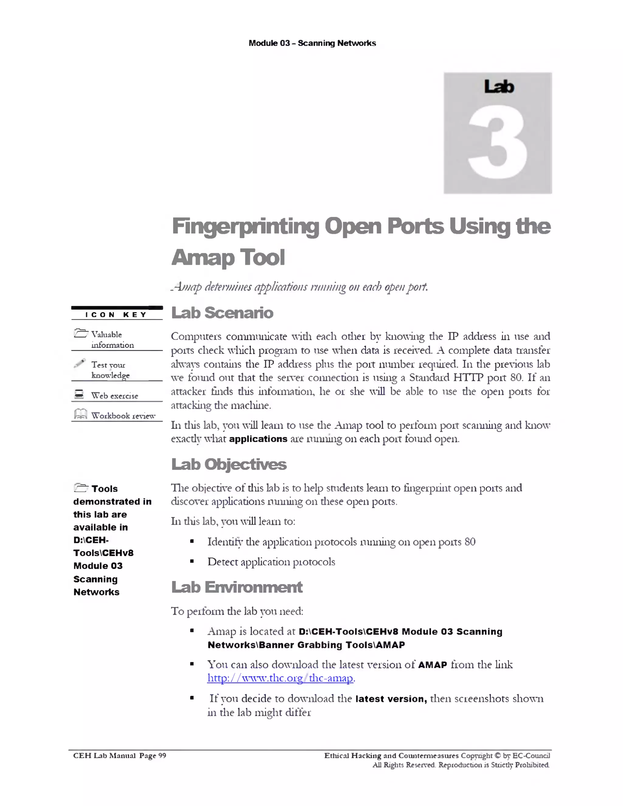 Module 03 - Scanning Networks
Fingerprinting Open Ports Using the
Amap Tool
.-bnap determinesapplications running on each openport.
Lab Scenario
Computers communicate with each other by knowing die IP address in use and
ports check which program to use when data is received. A complete data transfer
always contains the IP address plus the port number required. 111 the previous lab
we found out that die server connection is using a Standard HTTP port 80. If an
attacker finds diis information, he or she will be able to use die open ports for
attacking die machine.
111this lab, you will learn to use the Amap tool to perform port scanning and know
exacdy what applications are running on each port found open.
Lab Objectives
The objective of diis lab is to help students learn to fingerprint open ports and
discover applications 11inning on diese open ports.
hi diis lab, you will learn to:
■ Identify die application protocols running on open ports 80
■ Detect application protocols
Lab Environment
To perform die lab you need:
■ Amap is located at D:CEH-ToolsCEHv8 Module 03 Scanning
NetworksBanner Grabbing ToolsVAMAP
■ You can also download the latest version of AMAP from the link
http: / / www.thc.org dic-amap.
■ If you decide to download the latest version, then screenshots shown
in the lab might differ
ICON KEY
2 ^Valuable
information
Test vour
knowledge
g Web exercise
Q Workbook review
C 5 Tools
dem onstrated in
this lab are
available in
D:CEH-
ToolsCEHv8
Module 03
Scanning
Networks
Ethical H acking and Counterm easures Copyright © by EC-Council
All Rights Reserved. Reproduction is Strictly Prohibited.
C E H Lab M anual Page 99
 