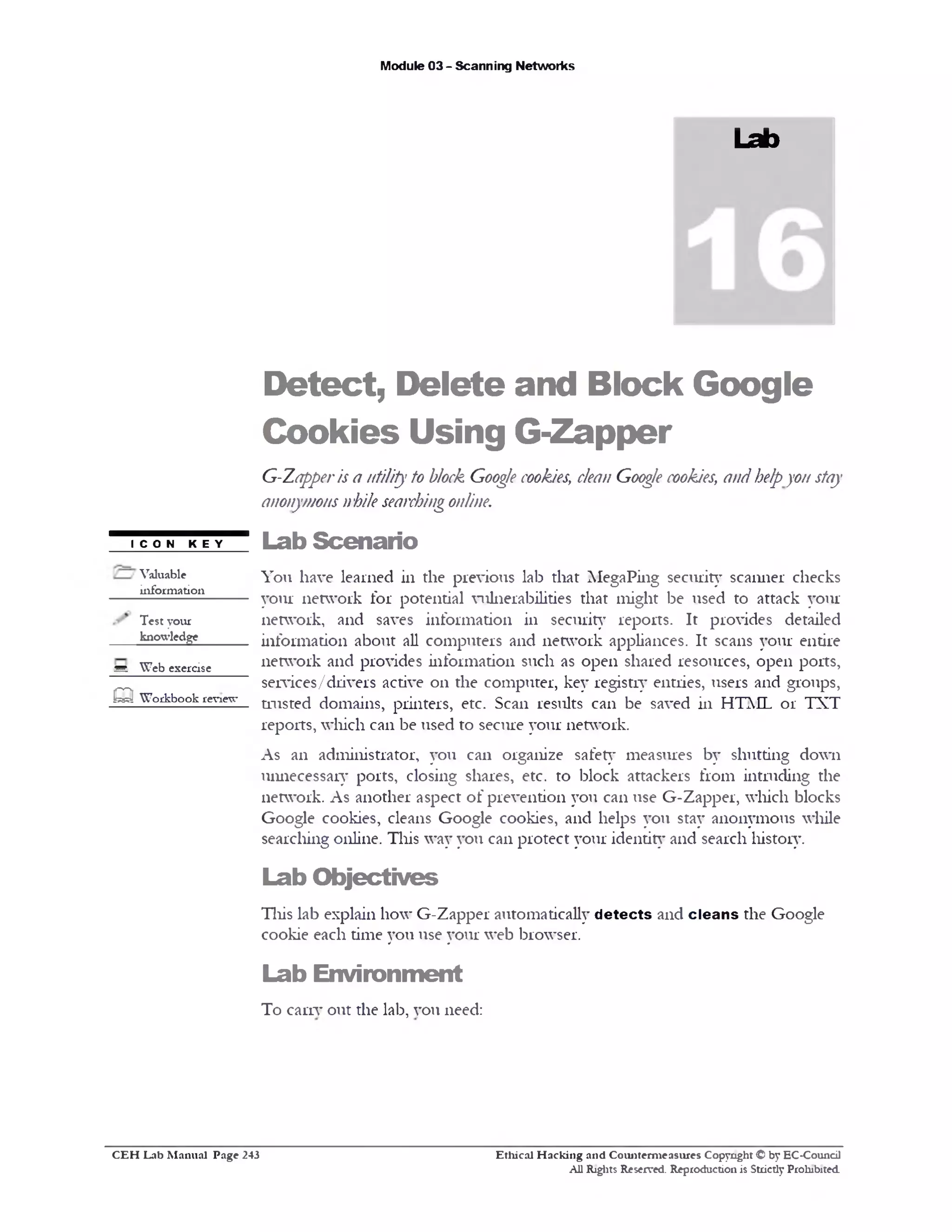 Module 03 - Scanning Networks
Lab
Detect, Delete and Block Google
Cookies Using G-Zapper
G-Zapperis a utility to block Goog/e cookies, dean Goog/ecookies, andhelpyon stay
anonymousnhile searchingonline.
Lab Scenario
You have learned in die previous lab diat MegaPing security scanner checks
your network for potential vulnerabilities that might be used to attack your
network, and saves information in security reports. It provides detailed
information about all computers and network appliances. It scans your entire
network and provides information such as open shared resources, open ports,
services/drivers active 011 the computer, key registry entries, users and groups,
trusted domains, printers, etc. Scan results can be saved in HTML 01‫־‬ TXT
reports, which can be used to secure your network.
As an administrator, you can organize safety measures by shutting down
unnecessary ports, closing shares, etc. to block attackers from intruding the
network. As another aspect of prevention you can use G-Zapper, which blocks
Google cookies, cleans Google cookies, and helps you stay anonymous while
searching online. This way you can protect your identity and search history.
Lab Objectives
This lab explain how G-Zapper automatically d etects and clean s the Google
cookie each time you use your web browser.
Lab Environment
To carry out the lab, vou need:
I C O N K E Y
Valuable
information
Test your
knowledge
m. Web exercise
o Workbook review
Ethical H acking and Counterm easures Copyright © by EC-Council
All Rights Reserved. Reproduction is Strictly Prohibited
C E H Lab M anual Page 243
 
