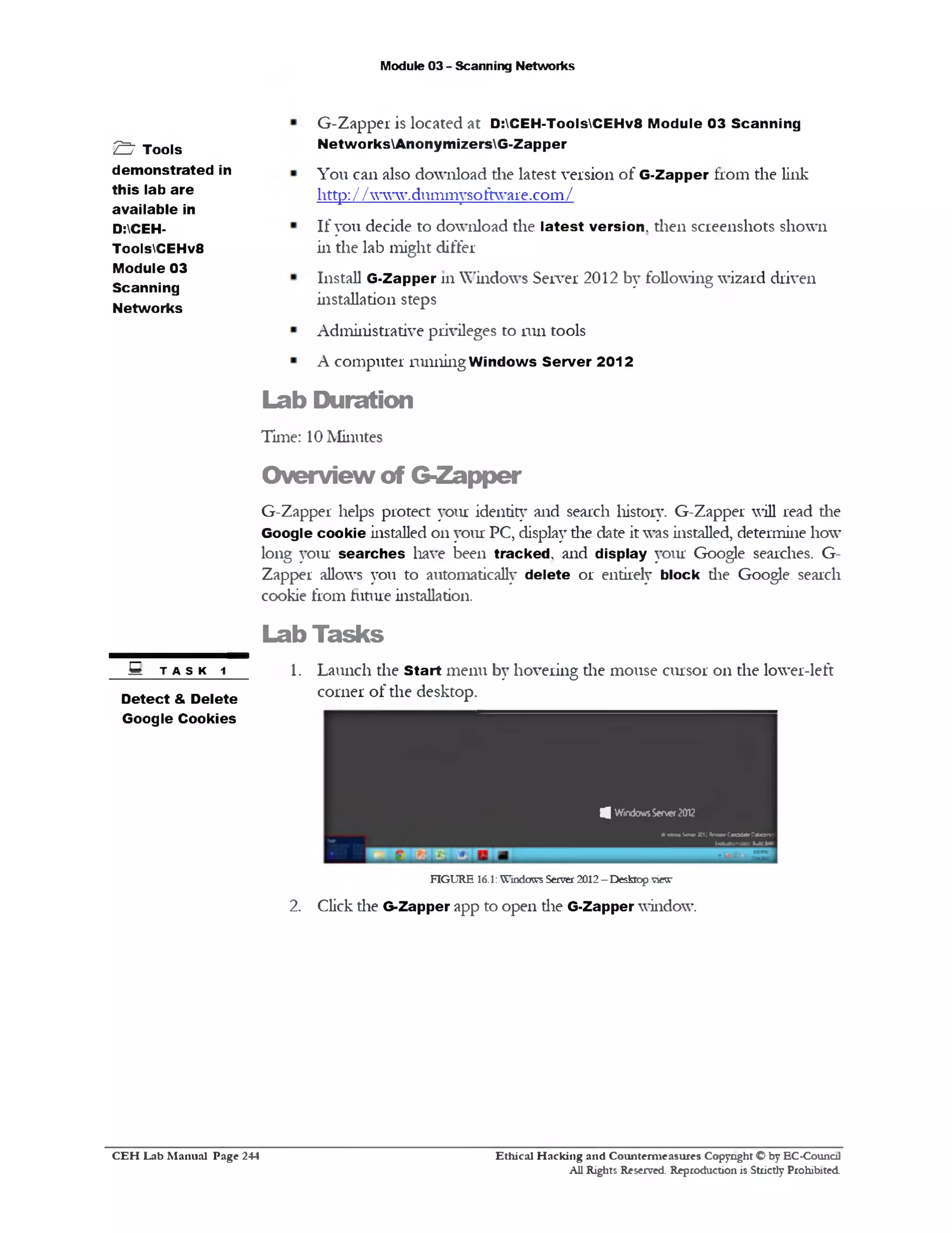 Module 03 - Scanning Networks
G-Zapper is located at D:CEH-ToolsCEHv8 Module 03 Scanning
NetworksAnonymizersG-Zapper
You can also download die latest version of G‫־‬Zapper from the link
littp://www.dummysoftware.com/
If you decide to download the latest version, then screenshots shown
in the lab might differ
Install G-Zapper 111 Windows Server 2012 by following wizard driven
installation steps
Administrative privileges to run tools
A computer running W indows Server 2012
Lab Duration
Time: 10 Minutes
Overview of G-Zapper
G-Zapper helps protect your identity and search history. G-Zapper will read die
Google cookie installed on your PC, display die date it was installed, determine how
long your searches have been tracked, and display your Google searches. G-
Zapper allows you to automatically delete or entirely block die Google search
cookie from future installation.
Lab Tasks
S t a s k 1 1 . Launch the Start menu by hovering die mouse cursor on the lower-left
Detect & Delete comer of the desktop.____________________________________
Google Cookies
FIGURE 16.1: Windows Server 2012 - Desktop view
2. Click die G-Zapper app to open die G‫־‬Zapper window.
!3 WindowsServe!2012
* ttcua Stfwr JOtJ ReleaseCmadtte Oatacert*
ftabslanuwy. 1uMM>:
S ’ Tools
demonstrated in
this lab are
available in
D:CEH-
ToolsCEHv8
Module 03
Scanning
Networks
Ethical H acking and Counterm easures Copyright O by EC‫־‬Counc11
All Rights Reserved. Reproduction is Strictly Prohibited
C E H Lab M anual Page 244
 