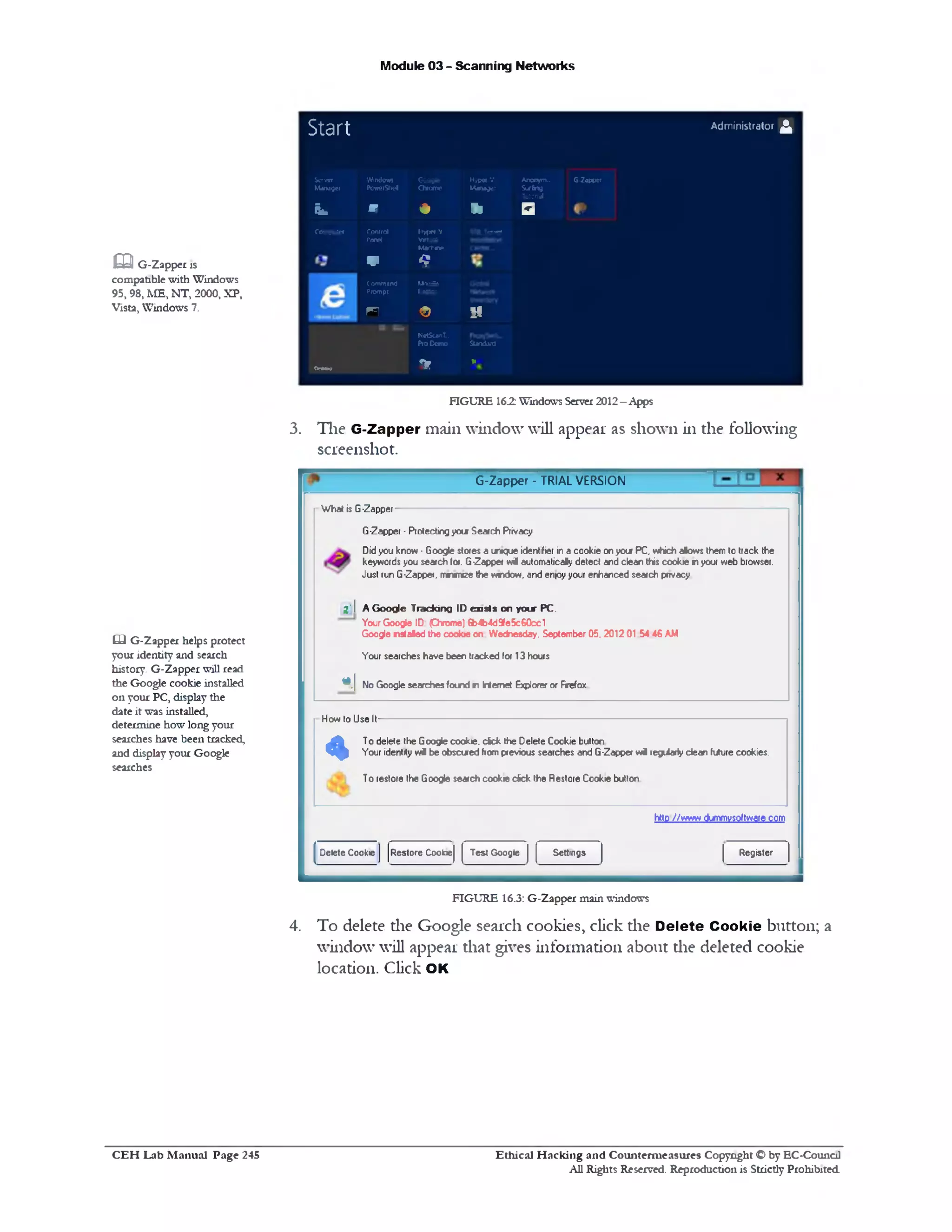 Module 03 - Scanning Networks
Administrator £
G-Zapper
Start
Server
Manager
Wruiows
PowerShel
6009*
Chrome
H-jpw-V
Manager
Ancrym..
Surfog
Tutonal
fLm V # 11 □
Computer Control
P w l
ItyperV
Virtual
M «tw w
SOL S e na
w Q
Command
Prompt
M v <1
l.retox
‫י‬ n $ 51
Ns’tSca'iT...
Pro Demo Standard
M a w T* 11
FIGURE 162: Windows Server2012- Apps
3. The G-Zapper main window will appear as shown in die following
screenshot.
G-Zapper ‫־‬ TRIAL VERSION
What is G-Zapper
G-Zapper -Protectingyou Search Privacy
Didyou know •Google stores a unique identifier in a cookie onyour PC, vrfich alows them to track the
keywords you search for. G-Zapper w i automatically detect and clean this cookie inyour web browser.
Just run G-Zapper, mrwnee the wndow, and en!oyyour enhanced search privacy
2' I A Google Tracking ID oasts on your PC.
Your Google ID (Chrome) 6b4b4d9fe5c60cc1
Google nstaled the cookie on Wednesday. September 05.2012 01 54 46 AM
Your searches have been tracked for 13 hours
«>| No Google searches found n Internet Explorer or Frefox
How to Use It
«
To delete the Google cookie, dck the Delete Cookie button
Your identity w i be obscuredfromprevious searches and G-Zapper w i regiiariy dean future cookies.
T0 restore the Google search cookie dick the Restore Cookie button
htto //www dummvsoftware.com
RegisterSettingsTest GoogleRestore CookieDelete Cookie
FIGURE 16.3: G-Zapper main windows
4. To delete the Google search cookies, click the D elete Cookie button; a
window will appear that gives information about the deleted cookie
location. Click OK
m G-Zapper xs
compatible with Windows
95,98, ME, NT, 2000, XP,
Vista, Windows 7.
LJ G-Zapper helps protect
your identity and search
history. G-Zapper will read
the Google cookie installed
on your PC, display the
date it was installed,
determine how long your
searches have been tracked,
and display your Google
searches
Ethical H acking and Counterm easures Copyright O by EC-Council
All Rights Reserved. Reproduction is Strictly Prohibited
C E H Lab M anual Page 245
 