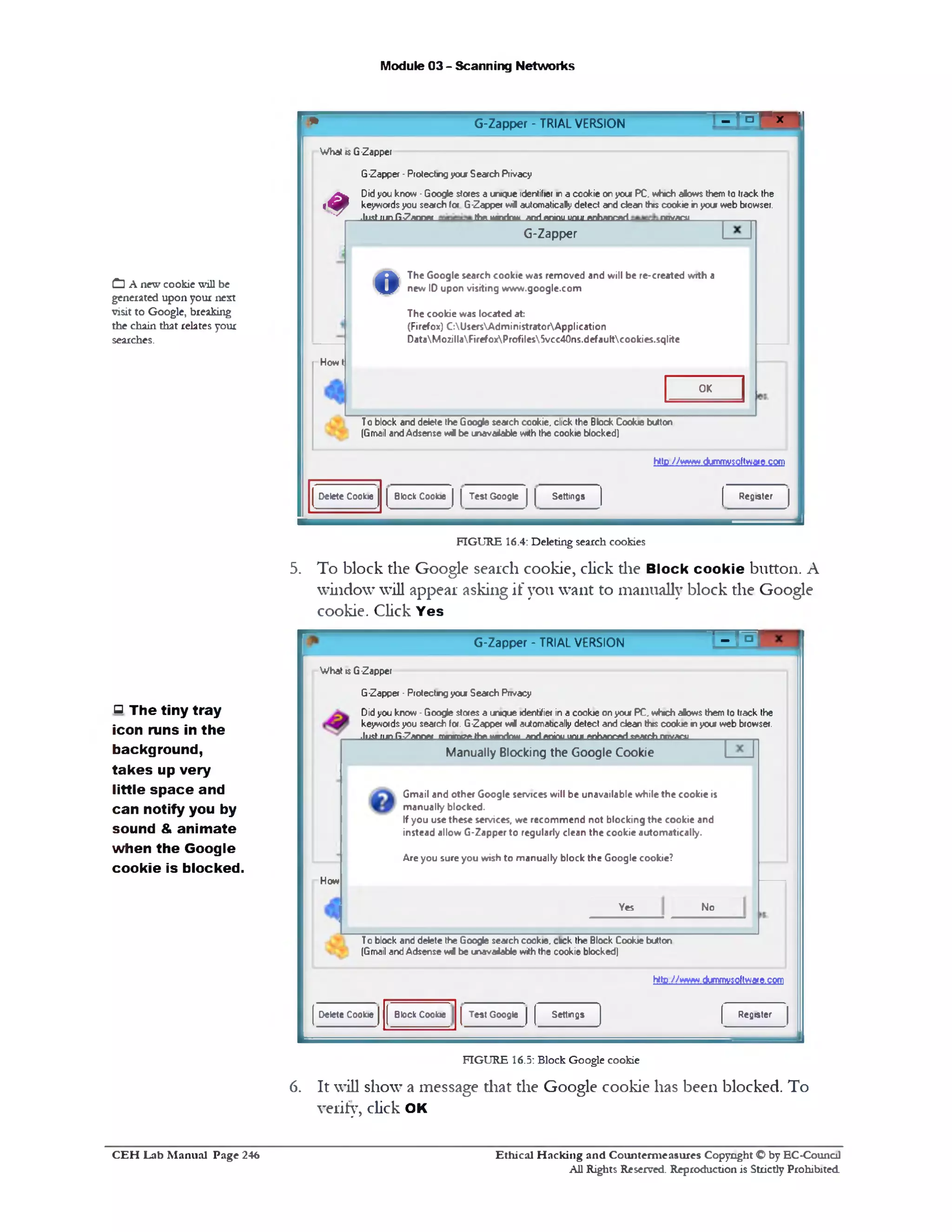 ■ ] jlF x ‫י‬‫י‬ G-Zapper - TRIAL VERSION
Module 03 - Scanning Networks
What is G-Zapper
G-Zapper ‫־‬Protectng your Search Privacy
Didyou know ■Google stores a unique identifier n a cookie on you PC, v*»ch alows them 10 track the
keywordsyou search for G-Zapper w i automatically defect and dean this cookie inyour web browser.
-J 1 1 sL (1 jn -fi-7 a n n ftt th e , w n d n w * i n i ftn in u .u n u i ^ n h a o c a d n c iY ^ u _________ _________
G‫־‬Zapper
The Google search cookie was removed and will be re-created with a
new ID upon visiting www.google.com
The cookie was located at
(Firefox) C:UsersAdministratorApplication
DataMozillaFirefoxProfiles5vcc40ns.defaultcookies.sqlite
©
OK
T0 block and delete the Google search cookie, click the Block Cookie button
(Gmail andAdsense w i be unavaJable with the cookie blocked)
http //www.dummvsoftware com
■#
Howt
RegisterSettingsTest GoogleBlock CookieDelete Cookie
C] A new cookie will be
generated upon your next
visit to Google, breaking
the chain that relates your
searches.
FIGURE 16.4: Deleting search cookies
5. To block the Google search cookie, click die Block cookie button. A
window will appear asking if you want to manually block the Google
cookie. Click Yes
' - mG‫־‬Zapper - TRIAL VERSION
What is G-Zapper
G-Zapper -Protectngyou Search Privacy
Didyou know -Google stores a unique identifier ina cookie onyour PC. which alows them to track the
keywordsyou search for. G-Zapper will automatically detect and dean this cookie inyou web browser.
p__ .LMiijnfi-Zanrret mrnnnrethe,wnrinw andpjiinu.unu..ftnhanrarisftatnhnrtwra______ _____
Manually Blocking the Google Cookie
Gmail and other Google services will be unavailable while the cookie is
manually blocked.
If you use these services, we recommend not blocking the cookie and
instead allow G-Zapper to regularly clean the cookie automatically.
Are you sure you wish to manually block the Google cookie?
NoYes
How
T0 block and delete the Google search cookie, click the Block Cookie bUton
(Gmail andAdsense w l be unavaiaWe with the cookie blocked)
http //www dummvsoftware,com
RegisterSettingsTest GoogleBlock CookieDelete Cookie
FIGURE 16.5: Block Google cookie
6. It will show a message diat the Google cookie has been blocked. To
verify, click OK
‫ס‬ The tiny tray
icon runs in the
background,
takes up very
little sp ace and
can notify you by
sound & animate
when the Google
cookie is blocked.
Ethical H acking and Counterm easures Copyright O by EC-Council
All Rights Reserved. Reproduction is Strictly Prohibited
C E H Lab M anual Page 246
 