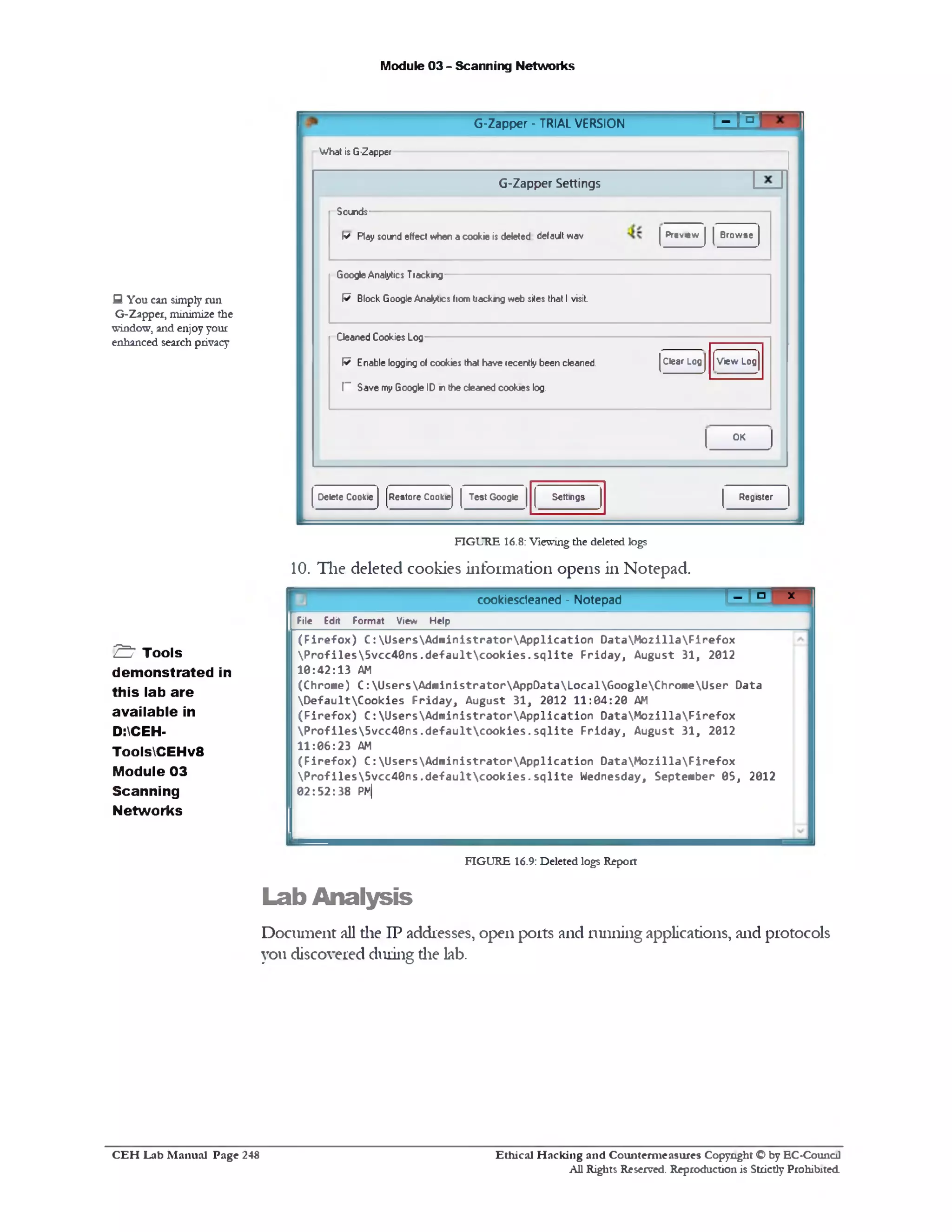 Module 03 - Scanning Networks
‫׳‬ - mG‫־‬Zapper - TRIAL VERSION
What is G-Zapper
G‫־‬Zapper Settings
Sounds
Preview Browsef* Ray sound effect when a cookie is deleted defaultwav
GoogleAnalytics Trackng
W Block GoogleAnalytics fiom tiackng web sites that I visit.
View Log
Deaned Cookies Log
Clear LogW Enable logging of cookies that have recently been cleaned.
I” Save my Google ID in the deaned cookies log.
OK
RegisterSettingsRestore Cookie Test GoogleDelete Cookie
Q You can simply run
G-Zapper, minimize the
window, and enjoy your
enhanced search privacy
FIGURE 16.8: Viewingthe deleted logs
10. The deleted cookies information opens in Notepad.
cookiescleaned - Notepad t ‫ם‬[‫־־‬ x
File Edit Format View Help
(Firefox) C :UsersAdministratorApplication DataMozillaFirefox
Profiles5vcc40ns.defaultcookies.sqlite Friday, August 31, 2012
10:42:13 AM
(Chrome) C :UsersAdministratorAppDataLocalGoogleChromeUser Data
DefaultCookies Friday, August 31, 2012 11:04:20 AM
(Firefox) C :UsersAdministratorApplication DataMozillaFirefox
Profiles5vcc40ns.defaultcookies.sqlite Friday, August 31, 2012
11:06:23 AM
(Firefox) C :UsersAdministratorApplication DataMozillaFirefox
Profiles5vcc40ns.defaultcookies.sqlite Wednesday, September 05, 2012
02:52:38 PM|
S ' Tools
demonstrated in
this lab are
available in
D:CEH-
ToolsCEHv8
Module 03
Scanning
Networks
FIGURE 16.9: Deleted logs Report
Lab Analysis
Document all the IP addresses, open ports and running applications, and protocols
you discovered during die lab.
Ethical H acking and Counterm easures Copyright O by EC‫־‬Counc11
All Rights Reserved. Reproduction is Strictly Prohibited
C E H Lab M anual Page 248
 