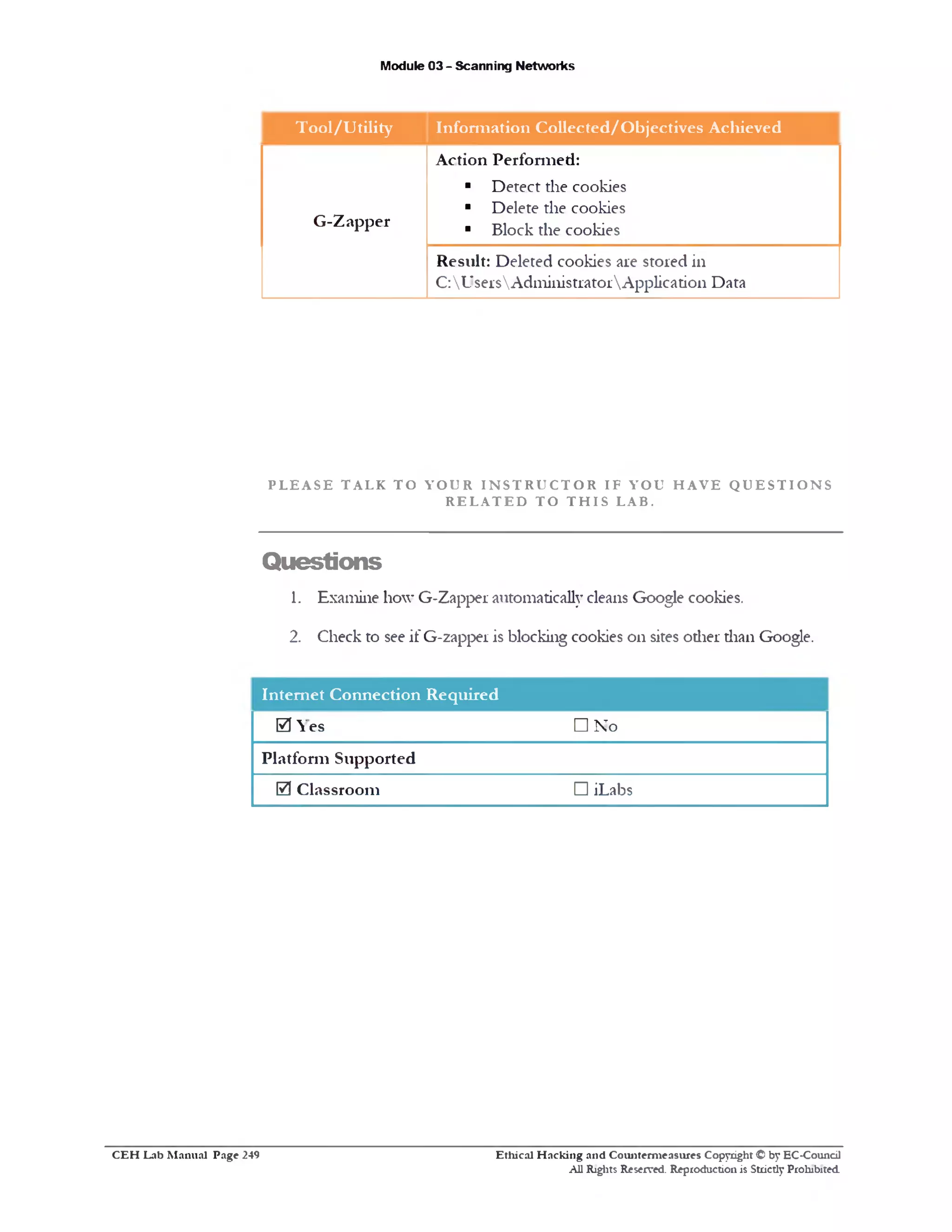 Module 03 - Scanning Networks
Tool/Utility Information Collected/Objectives Achieved
G‫־‬Zapper
Action Performed:
■ Detect die cookies
■ Delete the cookies
■ Block the cookies
Result: Deleted cookies are stored in
C:UsersAdministratorApplication Data
P L E A S E T A L K T O Y O U R I N S T R U C T O R I F Y O U H A V E Q U E S T I O N S
R E L A T E D T O T H I S L A B .
Questions
1. Examine how G-Zapper automatically cleans Google cookies.
2. Check to see if G-zappei is blocking cookies on sites other than Google.
Internet Connection Required
es0 Y
Platform Supported
0 Classroom
□ No
□ iLabs
Ethical H acking and Counterm easures Copyright © by EC-Council
All Rights Reserved. Reproduction is Strictly Prohibited.
C E H Lab M anual Page 249
 