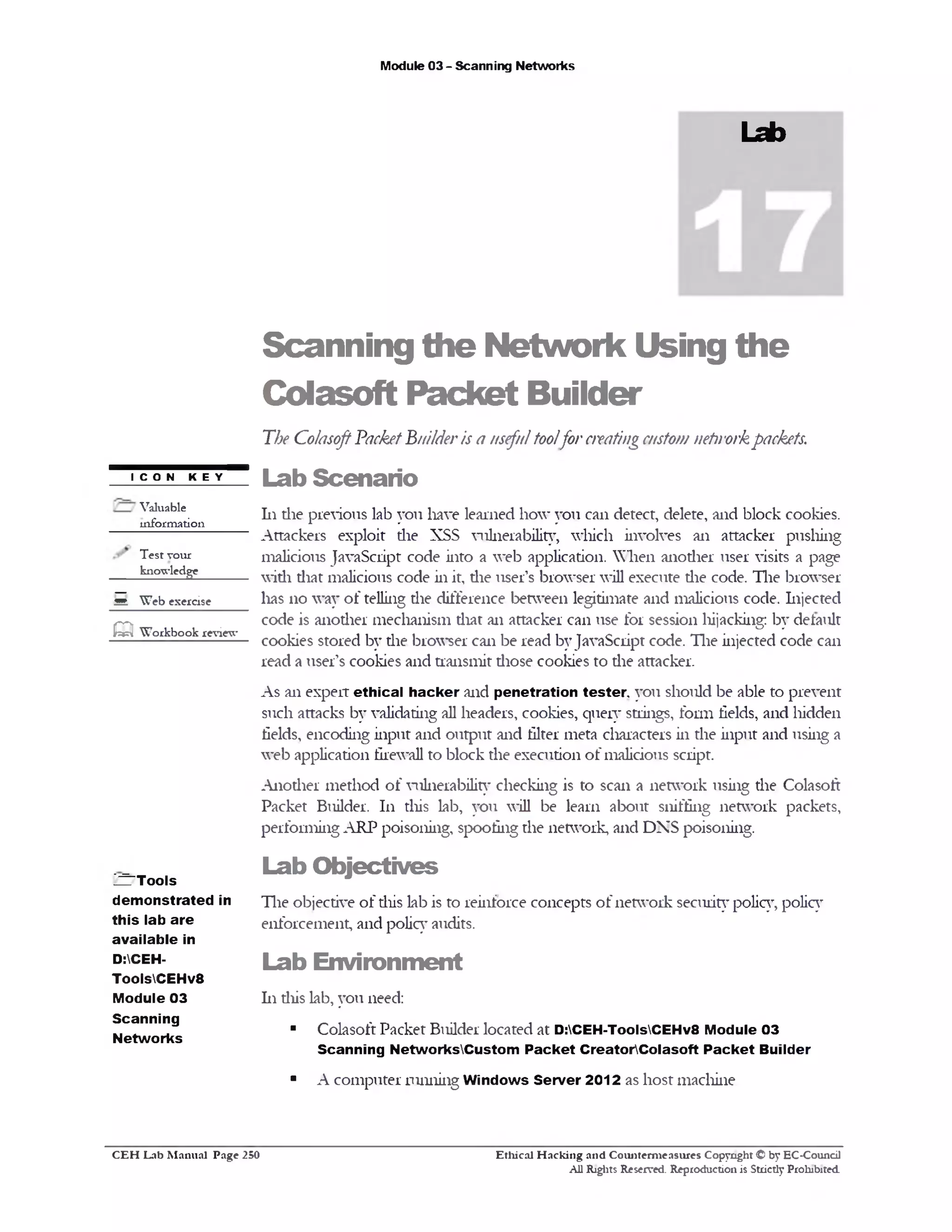 Module 03 - Scanning Networks
Lab
Scanning the Network Using the
Colasoft Packet Builder
The ColasoftPacketBuilderis a usefultoolfor creatingcustom nehrorkpackets.
Lab Scenario
111 die previous lab you have learned how you can detect, delete, and block cookies.
Attackers exploit die XSS vulnerability, which involves an attacker pushing
malicious JavaScript code into a web application. When anodier user visits a page
widi diat malicious code in it, die user’s browser will execute die code. The browser
lias 110 way of telling the difference between legitimate and malicious code. Injected
code is anodier mechanism diat an attacker can use for session liijacking: by default
cookies stored by the browser can be read byJavaScript code. The injected code can
read a user’s cookies and transmit diose cookies to die attacker.
As an expert ethical hacker and penetration tester you should be able to prevent
such attacks by validating all headers, cookies, query strings, form fields, and hidden
fields, encoding input and output and filter meta characters in the input and using a
web application firewall to block the execution of malicious script.
Anodier method of vulnerability checking is to scan a network using the Colasoft
Packet Builder. 111 this lab, you will be learn about sniffing network packets,
performing ARP poisoning, spoofing the network, and DNS poisoning.
Lab O bjectives
The objective of diis lab is to reinforce concepts of network security policy, policy
enforcement, and policy audits.
Lab Environm ent
111 diis lab, you need:
■ Colasoft Packet Builder located at D:CEH-ToolsCEHv8 Module 03
Scanning NetworksCustom Packet CreatorColasoft Packet Builder
■ A computer running Windows Server 2012 as host machine
I C O N K E Y
Valuable
information
Test vour
knowledge
Q W eb exercise
Q W orkbook review
^TTools
demonstrated in
this lab are
available in
D:CEH-
ToolsCEHv8
Module 03
Scanning
Networks
Ethical H acking and Counterm easures Copyright © by EC-Council
All Rights Reserved. Reproduction is Strictly Prohibited.
C E H Lab M anual Page 250
 