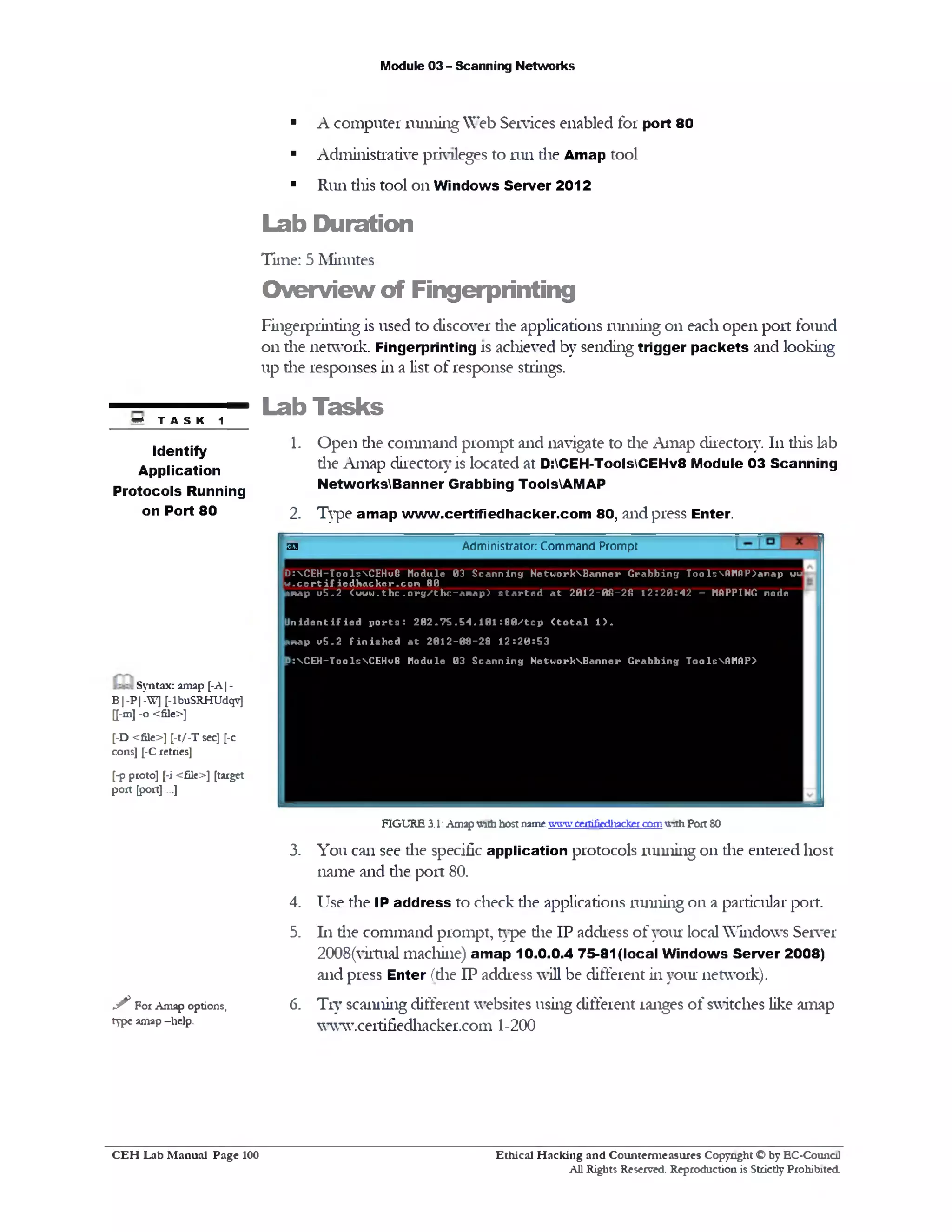 Module 03 - Scanning Networks
■ A computer running Web Services enabled for port 80
■ Administrative privileges to run die Amap tool
■ Run diis tool on Windows Server 2012
Lab Duration
Time: 5 Minutes
Overview of Fingerprinting
Fingerprinting is used to discover die applications running on each open port found
0x1 die network. Fingerprinting is achieved by sending trigger packets and looking
up die responses in a list of response strings.
Lab Tasks
1. Open die command prompt and navigate to die Amap directory. 111diis lab
die Amap directory is located at D:CEH-ToolsCEHv8 Module 03 Scanning
NetworksBanner Grabbing ToolsAMAP
2. Type amap www.certifiedhacker.com 80, and press Enter.
Administrator: Command Prompt33
[D :CEH~ToolsCEH u8 M odule 03 S c a n n i n g N e t w o r k B a n n e r G r a b b in g T oolsA M A P>anap uw
[ w . c o r t i f i o d h a c h e r . c o m 80
Anap v 5 . 2 <w w w . t b c . o r g / t h c - a m a p > s t a r t e d a t 2 0 1 2 - 0 8 - 2 8 1 2 : 2 0 : 4 2 - MAPPING n ode
J n i d e n t i f i e d p o r t s : 2 0 2 . ? 5 . 5 4 . 1 0 1 : 8 0 / t c p < t o t a l 1 > .
*map v 5 . 2 f i n i s h e d a t 2 0 1 2 - 0 8 - 2 8 1 2 : 2 0 : 5 3
D :C E H -T oolsC E H v8 M odule 0 3 S c a n n i n g N e t w o r k B a n n e r G r a b b in g ToolsAMAP>
FIGURE 3.1:Amapwithhostname www.ce1tifiedl1acke1.comwith Port SO
3. You can see die specific application protocols running 011 die entered host
name and die port 80.
4. Use die IP address to check die applications running on a particular port.
5. 111die command prompt, type die IP address of your local Windows Server
2008(virtual machine) amap 10.0.0.4 75-81 (local Windows Server 2008)
and press Enter (die IP address will be different in your network).
6. Try scanning different websites using different ranges of switches like amap
www.certifiedhacker.com 1-200
a t TAS K 1
Identify
Application
Protocols Running
on Port 80
Syntax: amap [-A| ‫־‬
B|-P |-W] [-1buSRHUdqv]
[[-m] -o <file>]
[-D <file>] [-t/-T sec] [-c
cons] [-C retries]
[-p proto] [‫־‬i <£ile>] [target
port [port]...]
✓ For Amap options,
type amap -help.
Ethical H acking and Counterm easures Copyright O by EC-Council
All Rights Reserved. Reproduction is Strictly Prohibited
C E H Lab M anual Page 100
 
