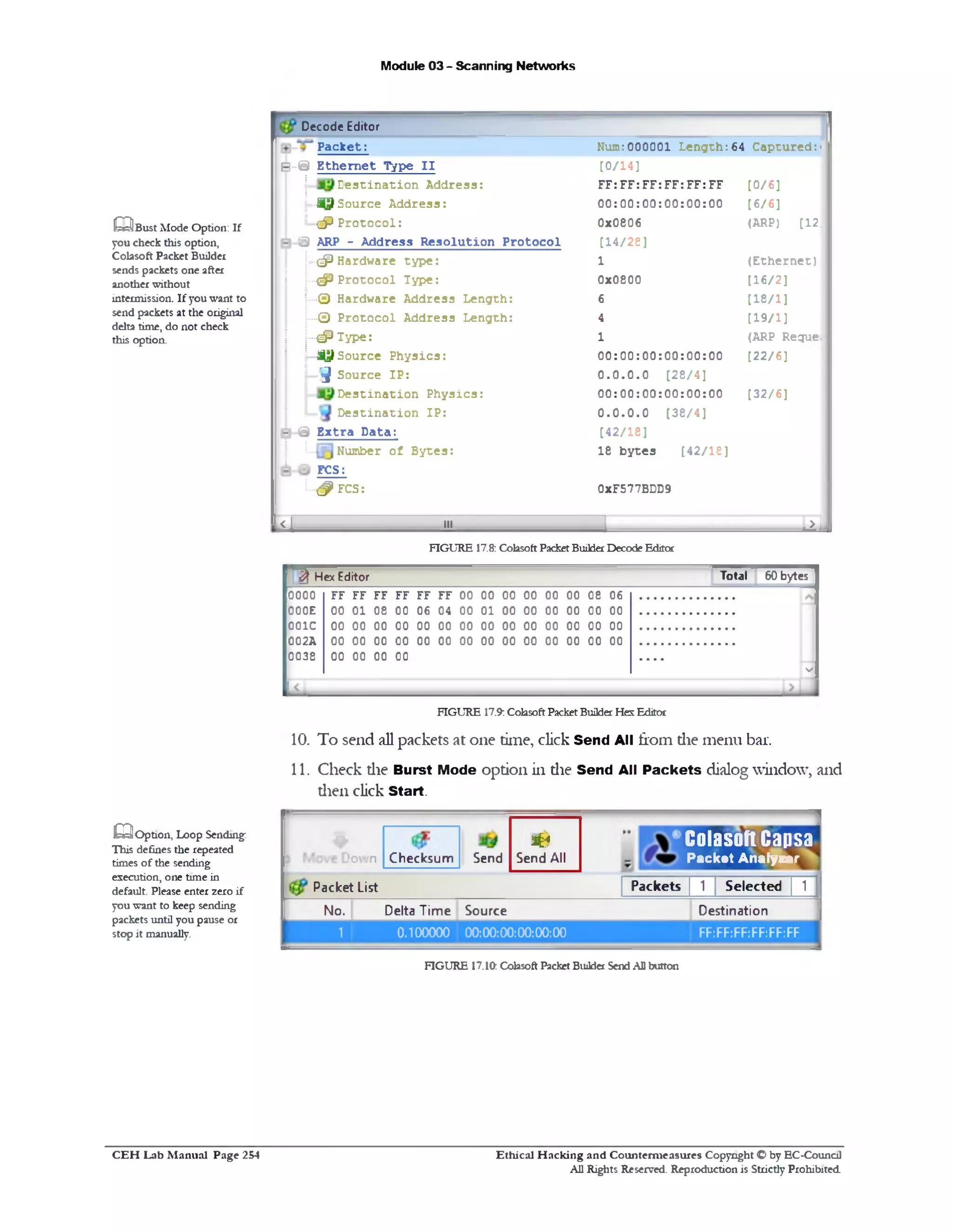 Module 03 - Scanning Networks
Decode Editor
P ack et: Num:000001 L e n g th :64 C aptured:•
B -© E th e rn e t Type I I [0/14]
le s t i n a t i o n A d d ress: FF: FF: FF: FF: FF: FF [0/6]
J © Source A ddress: 00:0 0 :0 0 :0 0 :0 0 :0 0 [6/6]
j ! ^ P r o t o c o l : 0x0806 (ARP) [12.
- sj ARP - A ddress R e so lu tio n P ro to c o l [14/28]
!••••<#>Hardware ty p e : 1 (E th e rn e t)
:P ro to c o l Type‫ץ‬#(! 0x0800 [16/2]
j...© Hardware A ddress L ength: 6 [18/1]
‫©...ן‬ P ro to c o l A ddress L ength: 4 [19/1]
! |—<#1ype: 1 (ARP Reque.
 -^J>S0 u rc e P h y sics: 00:0 0 :0 0 :0 0 :0 0 :0 0 [22/6]
j3 ‫״‬ Source IP : 0 .0 .0 .0 [28/4]
D e s tin a tio n P h y sics: 00:0 0 :0 0 :0 0 :0 0 :0 0 [32/6]
j D e s tin a tio n IP : 0 .0 .0 .0 [38/4]
- •© E x tra D ata: [42/18]
Number o f B y tes:
FCS:
18 b y te s [42/18]
L # FCS: 0xF577BDD9
, < L 111 j ......; ..... ,....‫־‬... ‫>״‬ J
Q B u s t Mode Option: If
you check this option,
Colasoft Packet Builder
sends packets one after
another without
intermission. If you want to
send packets at the original
delta time, do not check
this option.
FIGURE 17.8: Cohsoft PacketBuilderDecode Editor
^ Hex Editor Total 60 bytes
0000 FF FF FF FF FF FF 00 00 00 00 00 00 08 06
000E 00 01 08 00 06 04 00 01 00 00 00 00 00 00
001C 00 00 00 00 00 00 00 00 00 00 00 00 00 00
002A 00 00 00 00 00 00 00 00 00 00 00 00 00 00
0038 00 00 00 00 . . . .
V
FIGURE 17.9:ColasoftPacketBuilderHexEditor
10. To send all packets at one time, click Send Allfrom die menu bar.
11. Check die Burst Mode option in die Send All Packets dialog window, and
dien click Start.
‫ר‬
Colasoft Capsa
Packet Analyzer
^4
Send AllSendChecksumJown
1 Packet List Packets 1 Selected 1
No. Delta Time Source Destination
1 0.100000 00:00:00:00:00:00 FF:FF:FF:FF:FF:FF
.^O ption, Loop Sending:
This defines the repeated
times of the sending
execution, one time in
default. Please enter zero if
you want to keep sending
packets until you pause or
stop it manually.
FIGURE 17.10: Colasoft Packet Builder SendAll button
Ethical H acking and Counterm easures Copyright O by EC‫־‬Counc11
All Rights Reserved. Reproduction is Strictly Prohibited
C E H Lab M anual Page 254
 