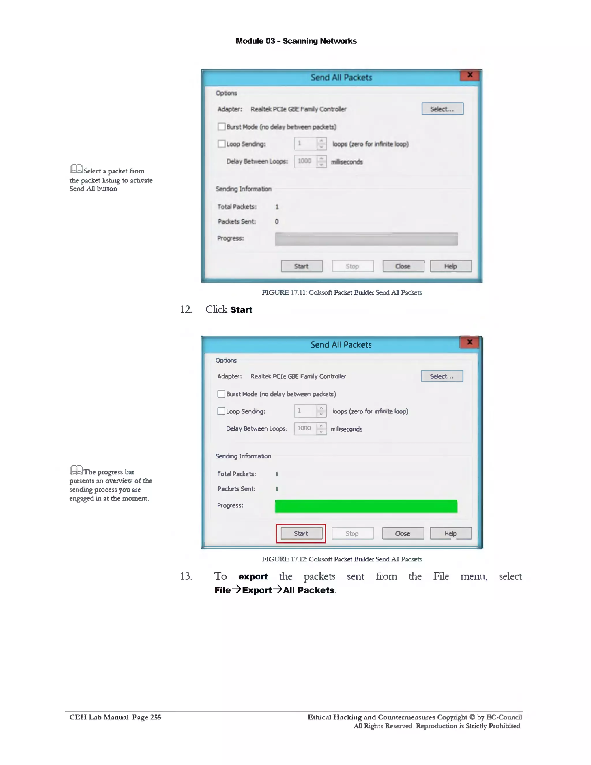 Module 03 - Scanning Networks
£ 3 Select a packet from
the packet listing to activate
Send All button
FIGURE 17.11: Colasoft Packet BuilderSendAHPackets
12. Click Start
Send All Packets
Select...
loops (zero for infinite loop)
milliseconds
Options
Adapter: Realtek PCIe G8E Famrfy Controller
□ Burst Mode (no delay between packets)
□ Loop Sendng: 1 A
-
1000 A
-Delay Between Loops: 1000
Sending Information
Total Packets: 1
Packets Sent: 1
Progress:
HelpCloseStopStart
£0T he progress bar
presents an overview of the
sending process you are
engaged in at the moment.
FIGURE 17.12 ColasoftPacket BuilderSendAHPackets
13. To export die packets sent from die File menu, select
File‫^־‬Export‫^־‬All Packets.
Ethical H acking and Counterm easures Copyright <0by EC‫־‬Counc11
All Rights Reserved. Reproduction is Strictly Prohibited
C E H Lab M anual Page 255
 