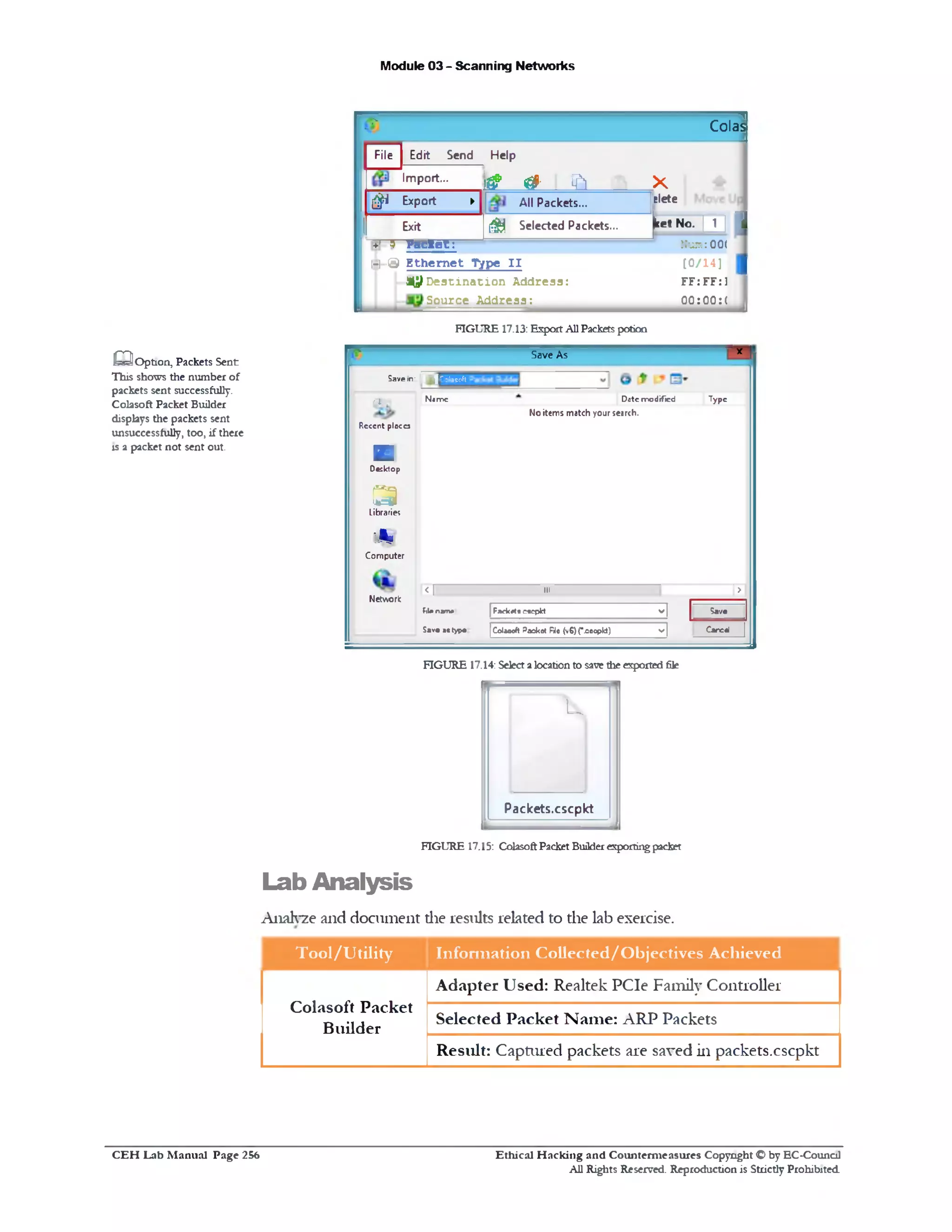 Module 03 - Scanning Networks
‫י‬ L?
‫ר״‬
Colas
File Edit Send Help
Import...
1 * 0 1 ‫׳‬ a X
1 0 Export ► All Packets... glete
Exit ^ Selected Packets... ketNo. |_jJ I
+^ T Packet: Num: 00(
EJ-@ E th e rn e t Type I I
^ D e s t i n a t i o n A ddress:
Source A ddress:
‫ן‬[0 /1 4]
FF: FF:1
00:00:( ,
FIGURE 17.13: ExportAllPacketspotion
Save As x I
5avein‫־‬ ! " ! : o la e c - f t
flfcl Nome D«tc modified Type
No items match your search.
Rcccnt plocca
■
Desktop
< 3
Libraries
lA f f
Computer
Network
r n ______ ... r>1
F1Un»m* | Fjiekct•e«cpld v j Sav•
S»v• •c typ♦ (Colafloft Packot Rio (v6)(*.oocpkt) v | C«rc«l |
FIGURE 17.14: Selectalocationto save the exported file
U
Packets.cscpkt
FIGURE 17.15: ColasoftPacket Builderexportingpacket
Lab Analysis
Analyze and document die results related to the lab exercise.
Tool/Utility Information Collected/Objectives Achieved
Colasoft Packet
Builder
Adapter Used: Realtek PCIe Family Controller
Selected Packet Name: ARP Packets
Result: Captured packets are saved in packets.cscpkt
Q Option, Packets Sent
This shows the number of
packets sent successfully.
Colasoft Packet Builder
displays the packets sent
unsuccessfully, too, if there
is a packet not sent out.
Ethical H acking and Counterm easures Copyright O by EC-Council
All Rights Reserved. Reproduction is Strictly Prohibited
C E H Lab M anual Page 256
 