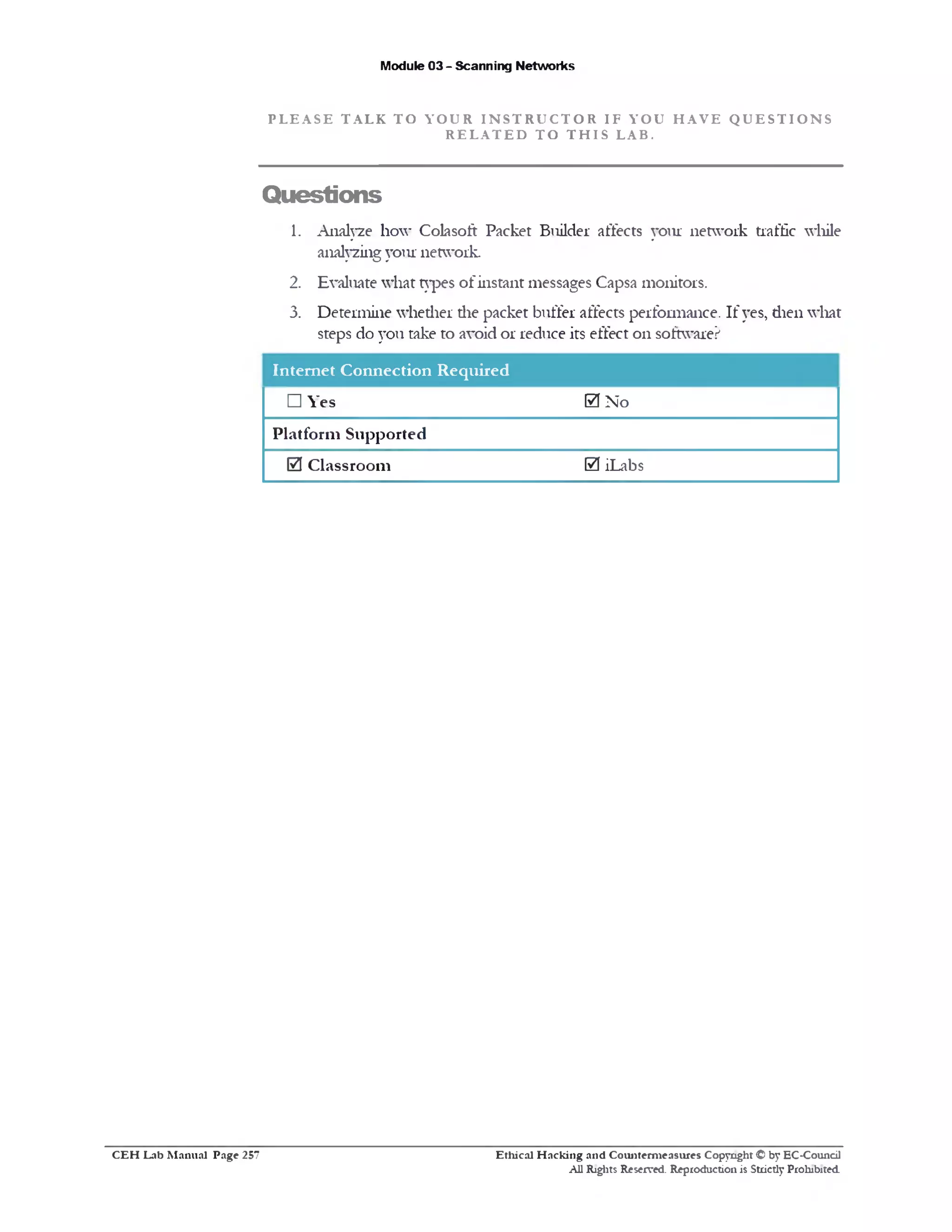 Module 03 - Scanning Networks
P L E A S E T A L K T O Y O U R I N S T R U C T O R I F Y O U H A V E Q U E S T I O N S
R E L A T E D T O T H I S L A B .
Questions
1. Analyze how Colasoft Packet Builder affects your network traffic while
analyzing your network.
2. Evaluate what types of instant messages Capsa monitors.
3. Determine whether die packet buffer affects performance. If yes, dien what
steps do you take to avoid or reduce its effect on software?
Internet Connection Required
□ Yes 0 No
Platform Supported
0 Classroom 0 iLabs
Ethical H acking and Counterm easures Copyright © by EC-Council
All Rights Reserved. Reproduction is Strictly Prohibited.
C E H Lab M anual Page 257
 