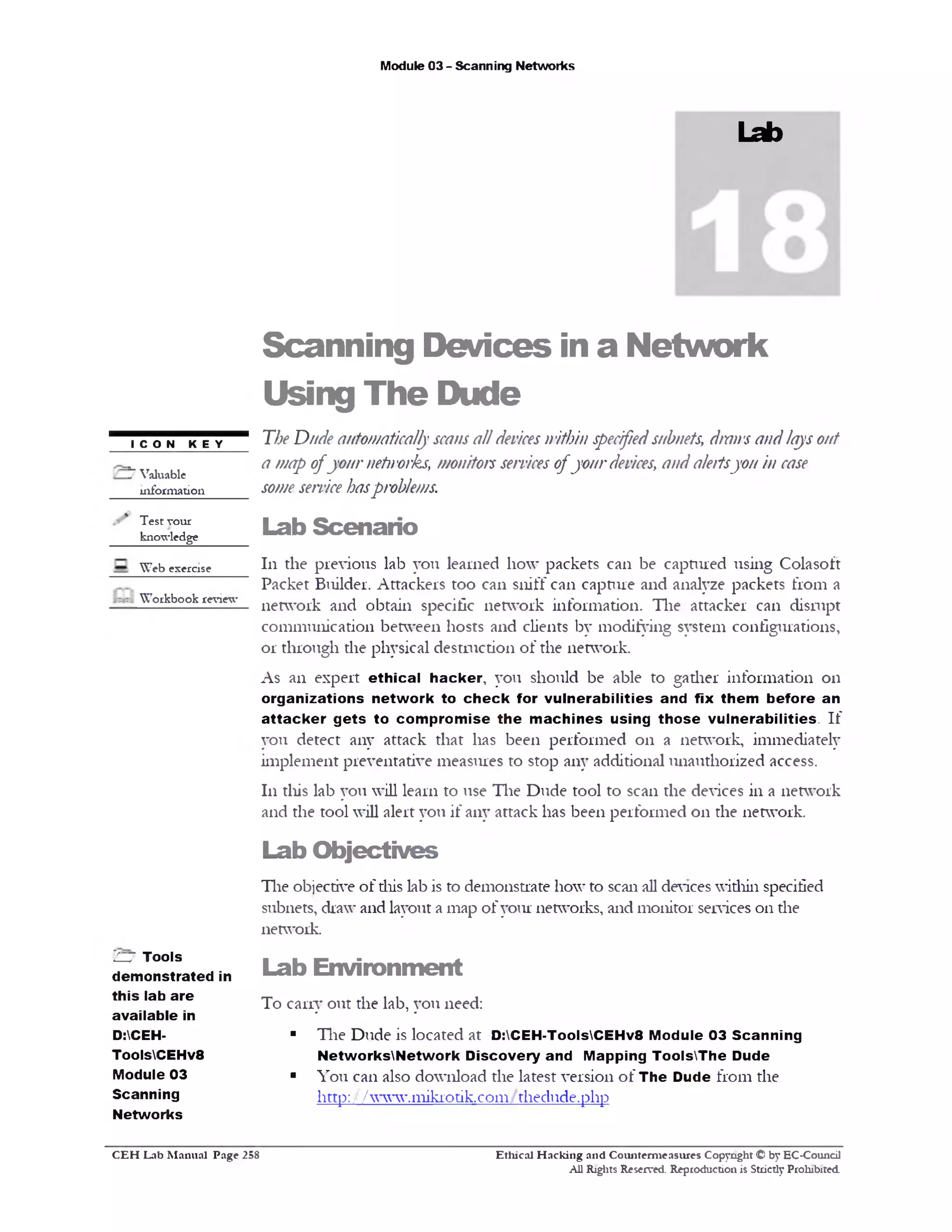 Module 03 - Scanning Networks
Lab
Scanning Devices in a Network
Using The Dude
The Dnde automaticallyscansalldeviceswithin specifiedsubnets, draws andlaysout
a wap ofyournetworks, monitorsservicesofyourdevices, anda/eftsyon in case
someservicehasp roblems.
Lab Scenario
111 the previous lab you learned how packets can be captured using Colasoft
Packet Builder. Attackers too can sniff can capture and analyze packets from a
network and obtain specific network information. The attacker can disrupt
communication between hosts and clients by modifying system configurations,
or through the physical destruction of the network.
As an expert ethical hacker, you should be able to gadier information 011
organizations network to ch eck for vulnerabilities and fix them before an
attacker g ets to com prom ise the m achines using th ose vulnerabilities. If
you detect any attack that has been performed 011 a network, immediately
implement preventative measures to stop any additional unauthorized access.
111 this lab you will learn to use The Dude tool to scan the devices in a network
and the tool will alert you if any attack has been performed 011 the network.
Lab O bjectives
The objective of diis lab is to demonstrate how to scan all devices widiin specified
subnets, draw and layout a map of your networks, and monitor services 011 die
network.
Lab Environm ent
To carry out the lab, you need:
■ The Dude is located at D:CEH-T00lsCEHv8 Module 03 Scanning
NetworksNetwork Discovery and Mapping ToolsThe Dude
■ You can also download the latest version of The Dude from the
http: / / www.1nikiodk.com / thedude.php
I CON KEY
5 Valuable
information
Test your
knowledge
Web exercise
Workbook review
V—JTools
demonstrated in
this lab are
available in
D:CEH-
ToolsCEHv8
Module 03
Scanning
Networks
Ethical H acking and Counterm easures Copyright © by EC-Council
All Rights Reserved. Reproduction is Strictly Prohibited
C E H Lab M anual Page 258
 