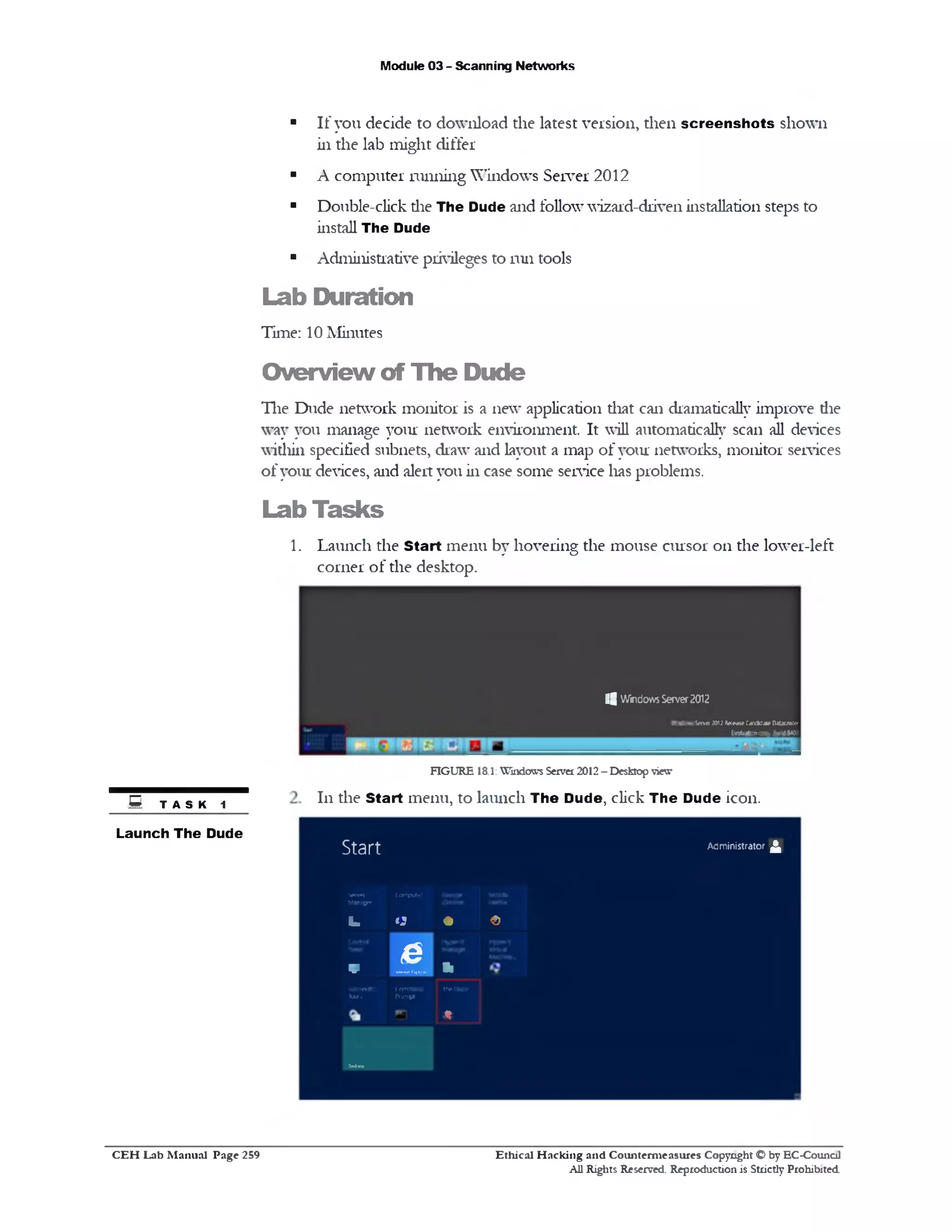 Module 03 - Scanning Networks
■ If you decide to download the latest version, then screen sh ots shown
in the lab might differ
■ A computer running Windows Server 2012
■ Double-click die The Dude and follow wizard-driven installation steps to
install The Dude
■ Administrative privileges to run tools
Lab Duration
Time: 10 Minutes
O verview of The Dude
The Dude network monitor is a new application that can dramatically improve die
way you manage your network environment It will automatically scan all devices
within specified subnets, draw and layout a map of your networks, monitor services
ofyour devices, and alert you in case some service lias problems.
Lab Tasks
1. Launch the Start menu by hovering the mouse cursor on the lower-left
corner of the desktop.
i | WindowsServer2012
Ser*r 2012M «a1e CandklateDitaceM*
______________________________________________________________________________________ Ev^mbonoopy BuildWX:
FIGURE 18.1: Windows Server 2012- Desktop view
111 the Start menu, to launch The Dude, click The Dude icon.
Start Administrator ^
Server Computer
Maiwgcr
iL U * f>
~ e
v -—J ‫י‬ ‫י‬
M m nitr. command
T<xJ1 Prompt
1n»0u0f
0—l»p
%
E t a s k 1
Launch The Dude
Ethical H acking and Counterm easures Copyright O by EC-Council
All Rights Reserved. Reproduction is Strictly Prohibited
C E H Lab M anual Page 259
 