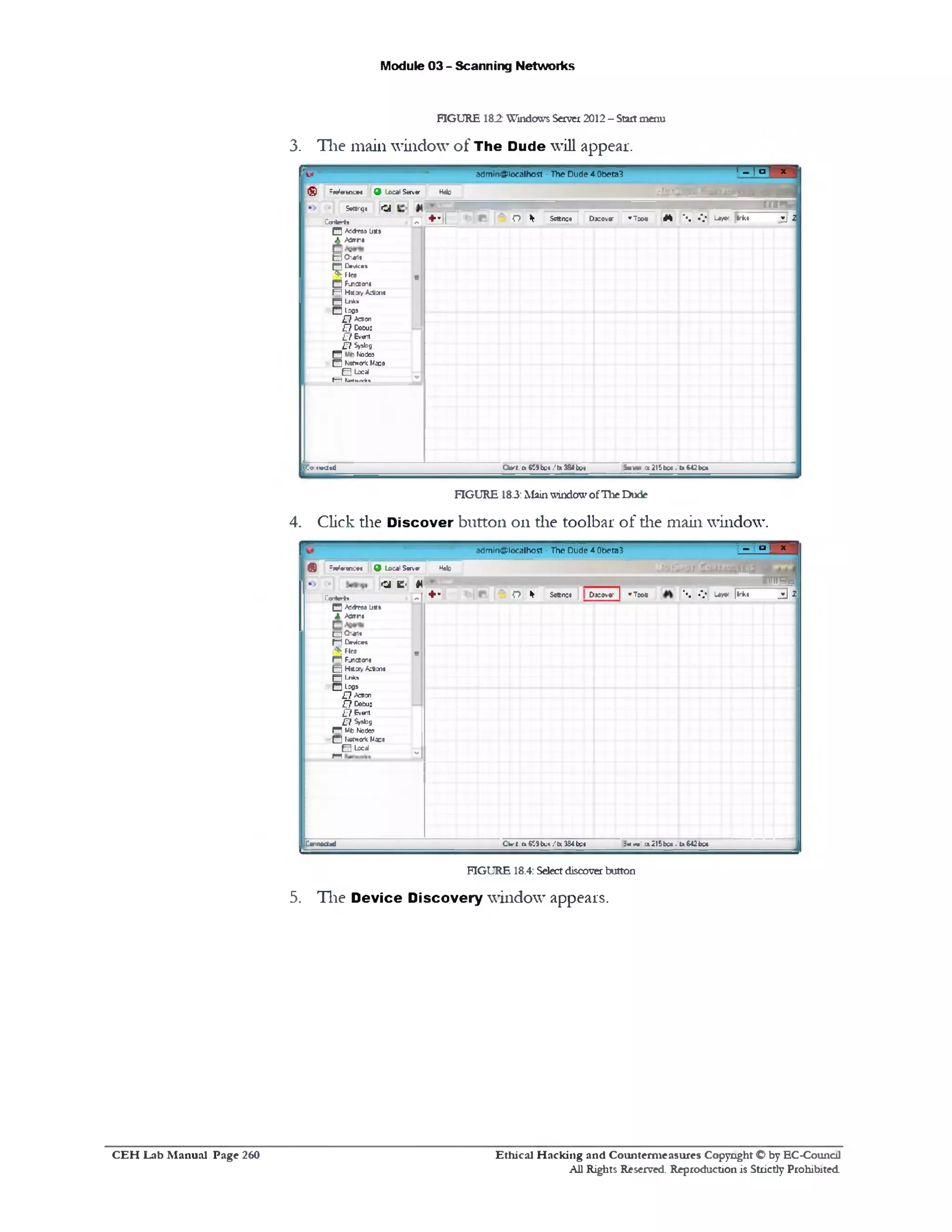 Module 03 - Scanning Networks
FIGURE 182: Windows Server2012- Startmenu
3. The main window of The Dude will appear.
fSmm a d m in @ lo c a lh o s t - T h e D u d e 4 .0 b e ta 3 ’-l° l X ‫י‬
(§) 5references 9 Local Server Hdo jjyi2m c*‫״‬ m ! .TffB
Setting* CJ
Contert* 71S E 1 O * Ssttnst j Dkovo70011* ‫־‬ W .*.‫־‬‫־‬•. Lay* irk* v J
□ A3<*T3SUSS
A Admn#
H 0 ‫»י‬ ‫»ו‬
H D*wic«»
?5?Flea
□ FLnctona
5
M H tfay Action*
H Lntu
□ Lc0*
£ 7 A^icn
£ 7 Cecus
£ 7 & ‫׳‬ent
-A
£ 7 Syslog
E Notic?
- B Keftroric Maps
B Lccd
I- 1U n irti
[.Ca 1MU«d Ctert. a 9‫מ‬ bu« /tx 384 M S * ‫׳‬‫״*־‬ x215b c*.'U M 2bc«
FIGURE 18.3:MainwindowofTheDude
4. Click the D iscover button on the toolbar of die main window.
-------------------------- — ■■
a d m ir t@ lo c a lh o s t - T h e D u d e 4 .0 b e t a 3
1‫״‬.
3 E ®
x
® ‫־‬ reference* 9 Local Seiver * b r h tZ
a c ‫׳‬ *
IIIIJHb
Ca-'teri* + ‫״‬1-
o * Settre# D kov* ‫־‬ | *T oo• ‫־‬• . • v 1 * « |lrk* _ d 2
Q Addra# list*
A ‫׳‬vawro
□ 0 ‫*ו‬‫יו‬
f‫“־‬l OmicM
f* . Ftes
n F_nccon8
‫י‬
B H a a y Action*
n 1^‫*י‬“
□ Leo*
£ ? Acttcn
£7 Defcus
£7 Event
£ 7 Sjobg
R Mb Notie?
- Q fcwortc Ma08
B Lccdl
M '‫׳‬
|!Connected Cie‫׳‬ t.1x $59bus/tx 334bp* :«<* a215bo*<'u642bc«
FIGURE 18.4: Selectdiscover button
5. The Device Discovery window appears.
Ethical H acking and Counterm easures Copyright O by EC‫־‬Counc11
All Rights Reserved. Reproduction is Strictly Prohibited
C E H Lab M anual Page 260
 