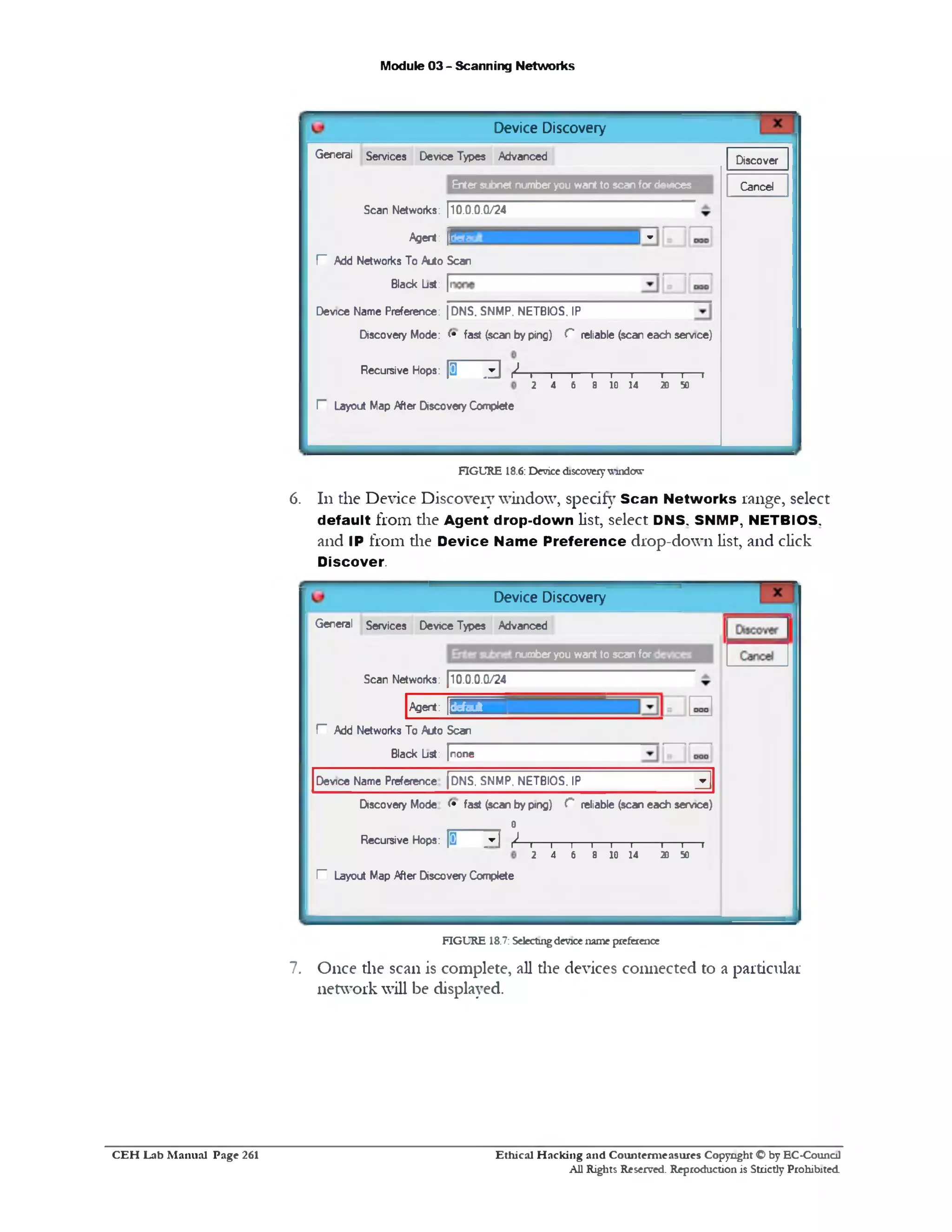 Module 03 - Scanning Networks
Device Discovery
DiscoverGeneral Services Device Types Advanced
CancelEnter subnet number you want to scan for devices
Scan Networks: 110.0.0.0/24
! -Agent: |P£g?
P Add Networks To Auto Scan
Black List: |i
Device Name Preference: |DNS. SNMP. NETBIOS. IP
Discovery Mode: ( • fast (scan by ping) C reliable (scan each service)
I I I I I I I I
2 4 6 8 10 14 20 50
Recursive Hops: / ‫י‬‫ו‬ ‫י‬ ‫־‬ ‫ר‬ ‫פ‬
F Layout Map /tfter Discovery Complete
FIGURE 18.6: Devicediscovery^‫־‬uxicra‫־‬
6. 111the Device Discovery window, specify Scan Networks range, select
default from die Agent drop-down list, select DNS, SNMP, NETBIOS,
and IP from die D evice Name Preference drop-down list, and click
Discover.
Device Discovery
number you want to scan for
General Services Device Types Advanced
Scan Networks: (10.0.0.0/24
Agent: 5 S S H B I
r Add Networks To Auto Scan
Black List: [none
3DNS. SNMP. NETBIOS. IPDevice Name Preference
Discovery Mode ( • fast (scan by ping) C reliable (scan each service)
0
Recursive Hops: [1 ]▼] / —r ---------------------------------------------------------------‫ו‬—‫ו‬—1—‫ו‬—‫ר‬
2 4 6 8 10 14 20 SO
I- Layout Map /tfter Discovery Complete
FIGURE 18.7: Selectingdevicename preference
7. Once the scan is complete, all the devices connected to a particular
network will be displayed.
Ethical H acking and Counterm easures Copyright C by EC‫־‬Counc11
All Rights Reserved. Reproduction is Strictly Prohibited
C E H Lab M anual Page 261
 