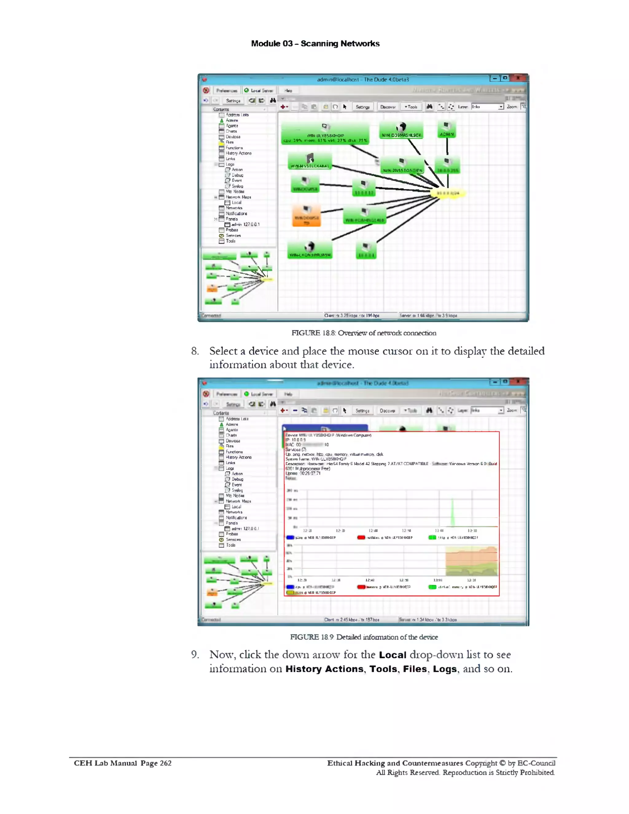 Module 03 - Scanning Networks
‫־‬f t ^tadrmn@localhost The Dude 4.0beta3
+ - _ ^ e : _ e [ o * | S W | | Dhcovef | ^Tooia t t 1 a s ‫י‬ - |l‫־‬ks ^ 209m: [10
11d Locd •fat
! _ llB SSanhfla
•.
WN-D39MR5 HL9E4 AOMN
I
‫י‬.N‫י‬*
WIN ?U't'.lO'.-tfS
‫ז‬ ‫ר‬ ‫ב‬ - ‫נ‬ ^ ‫א‬ ‫ו‬
Qy
WW*IXY858KH04P
ecu 19N fn«r: 63%vM: 27%disk 75%
rMflfeMtttLUUKAl
YHhH.K0H)ftR3fi?M
_______________Ccrtemt
f~ l *ricteo Lata
.4Adnns
□2«*<B
Chats‫ק‬
□Oevteaa
Pie*‫*׳‬-
Q Fu1dion»
04*07Aeten»
-‫״‬‫*י‬‫׳‬1H *00‫-י‬□
127A*en
L f Uofcoa
ptVem
asy*B
□tob>10«m
dn ‫־ז‬^‫״‬‫״‬‫ס‬*Map*
Q Local
‫ק‬ Metwortc*
Q NotActfont
H□ PjTriS
Q adrrin 127.0,0.1
QPxtee
5> Sennco
QTcde
r i ' r - r ^ r
Saver r | ( ( 4(>> *3 9t® c«Q m - ‫׳‬x 32 5■‫׳‬ oc« ‫׳‬ w I95bpj
FIGURE 18.8: Overviewofnetworkconnection
8. Select a device and place die mouse cursor on it to display the detailed
information about diat device.
~*1Zoom.[TO♦• ‫״‬ % jo ^ StfttKujo Dwovw
tftteOT.JLYKSO-CiPWrdcvnaxnpucr‘,
IP• 100 0 9
MACCtt ■- 10
S*'42m (7V
U>.da3 rcOiM 1C2 coj fnemcry vrtuai memoiy. cfck
SjcrT!‫.*־״.ז‬vw.-’.‫׳‬-Y35am3ip
Cesacto- -fc*».=«e ntes« FamlyGWsdd 42 9eppng 7M/MCOUPATBU - Virc0*5 Ito iai 6 & End
6001WipxnsrFix)Ipwue 0028‫־‬<J771
n-n(<»•
1rc»1c:r.•:‫י‬•*11■■
1‫ג‬ a t 1‫נ‬ »
iwttdai e UU liriMMOll-
)>* l*»
I»_i**WU«L'i»tX>:»
1*•: 13:ta
■ . W * ‫־‬.n m ‫,־‬ t «W-ll‫־‬r8!a.H0TP
12:40 12: X
| mdiv0vnn-uiYKBocnP
12:3 12:31
Iecu•
lam0«■a.'iaaeoip
CartvM
5Ad<*«3a Lota
AAdmr*
R Afl*rta
□Chat*
Q08V1008Plea^
Q Functions
□HatovV®*•*
*□Lnk
Lcoa‫־‬ □
]J?Acton
C7 Detua
?£Ewr
L7S«bg
BMbMod®*
!,tetwo*Maps
Blocal
n Nnwwk•
2No!llc<Uor«
Q Parris
127.00.1•* ™H
cN»‫׳‬P□
Q>Samcas
H Tocte
n.134ttpa/fc33kbc«C V t m 2 45kbp* ‫'׳‬tx 197bp»
FIGURE 18.9: Detailedinformationofthe device
9. N ow , click the down arrow for die Local drop-down list to see
information 011 History Actions, Tools, Files. Logs, and so 011.
Ethical H acking and Counterm easures Copyright © by EC‫־‬Counc11
All Rights Reserved. Reproduction is Strictly Prohibited
C E H Lab M anual Page 262
 