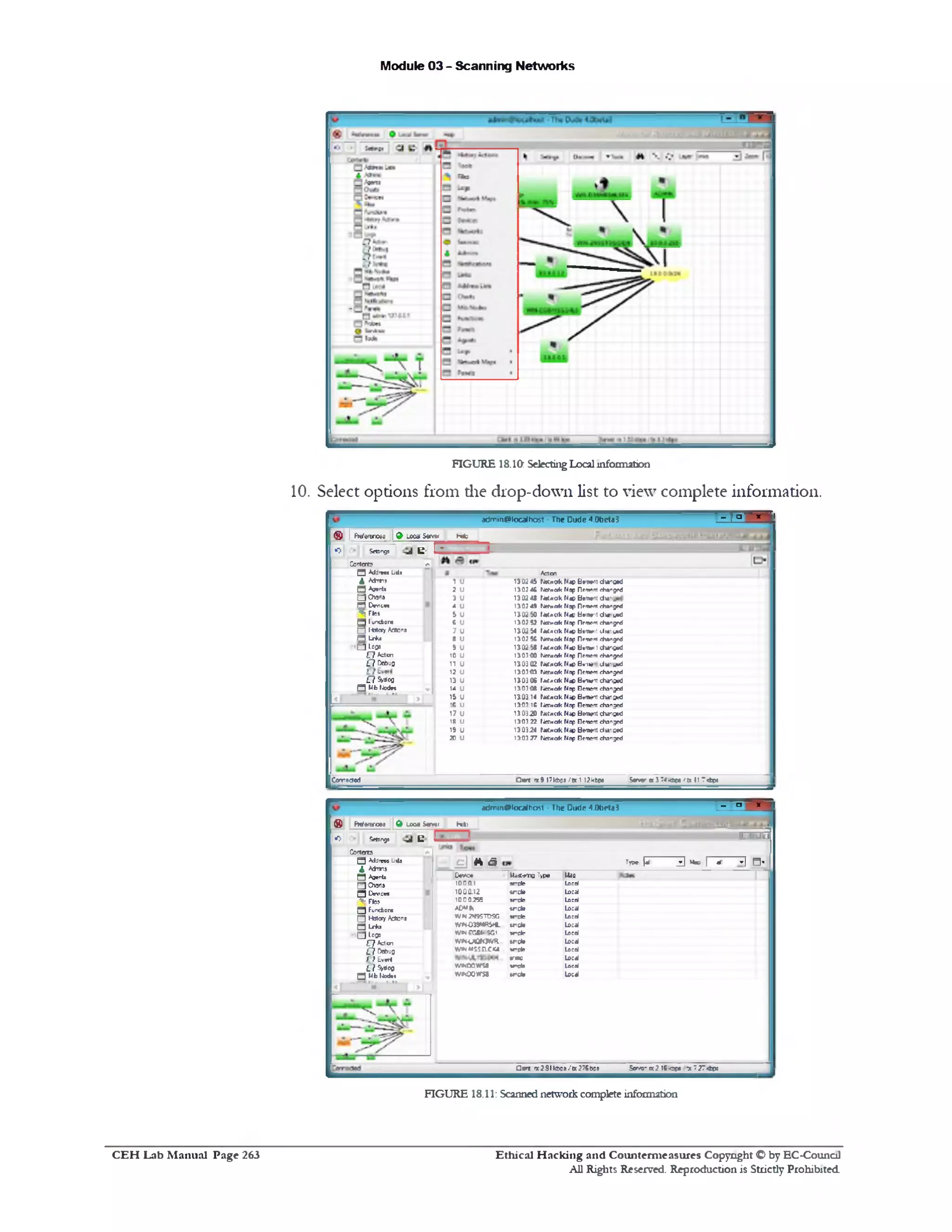Module 03 - Scanning Networks
FIGURE 18.10: SelectingLocalinformation
10. Select options from die drop-down list to view complete information.
‫־‬ _ < ‫־‬ X ‫־‬,
adm1r!@iocalha5t ‫־‬ The Dude4.0beta3
® | | Preferences 19 Local S w » Heb
•O SetBngj e• I~
Be‫׳‬nnt dn1£1‫*׳‬d
Be‫׳‬n»nt chanjed
btm rU tf»a•‫׳‬
B1‫׳־‬r*« changed
blvw'i: J w j*0
Br‫׳‬nf‫׳‬r!changed
H»w1!«.<>•‫׳‬j«0
Be-nem changed
b c w : changed
Bemem changed
Be'IW>.»«'jeO
Berotm changed
0c1‫*׳‬s‫׳‬r. changed
Beroen: changed
Bc1* ‫׳‬T. cha' Sed
B f w t changed
Bwnert changed
Berne'S changed
Bwmnl eta'jed
Beroen! changed
Aden
NetwOlk Map
Ner*e«k Map
tM «ak Map
Nerwak Map
FMflCik Mat'
Nmv»c«k Map
fMocik Map
Merwak Map
fjnC*«k Map
Nef«c<k Map
NetWClk Map
Netwcik Map
r«(.«c«k Map
r‫״‬er*cfk Map
tat«ak Map
tieCMdk Map
Netwcik Map
rjefMCik Map
Netwcik Map
Netwcik Map
I
130245
13024C
13024S
130?44
1302S0
‫ע‬?130
130254
130? K
130258
130340
130302
1303-03
13.0306
130348
13.03.14
1303 16
13.0320
130322
130324
1303 27
‫ו‬ u
7 U
3 U
* u
5 U
C U
7 U
fi U
9 u
10u
‫וו‬ u
12u
13 U
14 U
15 U
•6 U
7‫ו‬ u
16 U
19 U
20u
Co‫׳‬not?
Q Add's** Luts
4 Mm»
Q Aq*0U
□Owl•r*1LVvis••
‫ליי‬rte»
Q Iundior*
□ IW «y /towns
M Lrk»
‫>־‬ □ Logs
£7A=1‫״‬n
£7 Debug
£? Stfog
Q Mb Nedcx
CemtcM 0*rt ‫׳‬x9 17kbps/|x 1 I2 kbp• S«nv‫־‬a 3 74Ktv* 11 &‫׳׳‬ Tklcn
ad^n^iocalhost - The Dude 4,Obeta3 ‫־‬ a *
® fafaenoee O toca s«n
‫״‬ * ‫׳‬*‫־‬
ihti^rSSB SSX SA l
J‫״‬ C J U
Type, (* 3 M * f‫־‬ ‫־‬ ^i T ] □ ‫י‬
i l l l
De*c* UiZ.-r'tn ‫»ז<ז‬ lias
100 a ! n-=te Local
1000.12 incte Local
1000255 MTCte Local
A D ** Mncte Local
V/N2H9STOSG M‫־‬ rle Local
WMOUMR5HL WCte Local
V /fN « 6t< SG1 w ‫־‬* • Local
W IU J O 0 M I unci* Local
w!s«5sn.c1u M‫־‬ de Local
trmo Local
W KM W S8 M‫|״‬ * Local
wwoowss *met* Local
oI Getnrgj L‘
Comats
3 Address Lists
& Adms
Q Agents
Q O w i•
Q Devicw
'<■ Fte»
Q Functor•
Q KtateiyActons
‫ם‬ Lrkj
‫יה״‬1‫ס‬1‫־‬
C7Aclcn
C f CebuQ
r> E v.rt
LfS^oo
CJMb!*<!».
‫מז‬4‫׳ל‬2■^‫ל‬*rc‫־‬‫׳‬0t2I6.'?‫־‬SerC flrr ‫׳‬x 2 91 kbps / tx 276bps
FIGURE 18.11: Scannednetworkcompleteinformation
Ethical H acking and Counterm easures Copyright C by EC‫־‬Counc11
All Rights Reserved. Reproduction is Strictly Prohibited
C E H Lab M anual Page 263
 