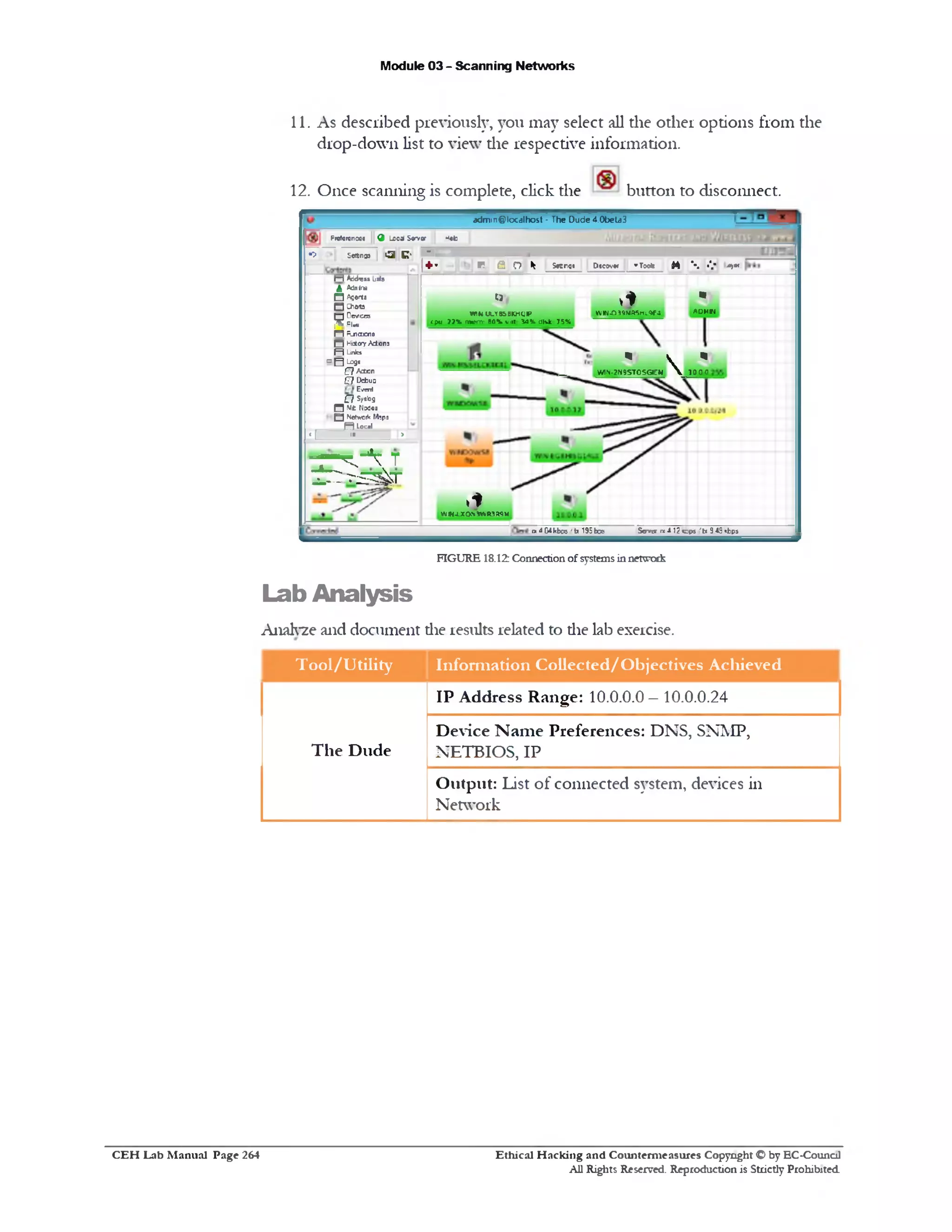 Module 03 - Scanning Networks
11. As described previously, you may select all the other options from the
drop-down list to view die respective information.
12. Once scanning is complete, click the button to disconnect.
admin©localhost - The Dude 4.0beta3
Freferences 9 Local Server *•to
• ‫ל‬ Settno) d C * ”
+ ‫״‬ r C. O k S*Crgc Onoowf ‫״‬ Tooli f t  •*.‫״‬ * i "
t> ,1 ‫י‬
WikULYSSBKHQIP WIN-D39NRSH1.91=4 ADMIN
tp u 22% IM fTt SOS. v.it 34% disk 75%
‫י‬ v. ‫י‬
_ W IN -2N95T0SGIEM  1 0 0 0
.1
WM-LXQ3VR3!WM
R Address U8I8
£ Adn<rM
□ Agert«
□ Chate
□ Owces
r*=1«
n FLnaens
Q HistoryActions
H Linlcs
= 3 Leg*
C ‫־‬f Acton
(ZJDcbuo
Event
O S/*>og
□ Mto Nodeo
Q Netv.'Oik Mips
r B - l gcjj
<| 1■ j [>
‫־‬ r ‫־‬‫־‬^ ‫־‬‫־‬ T
^ ‫רז‬‫־‬‫ה‬^‫ל‬^‫ר‬‫־‬
nZ Wkbw 'b 135 bps 5<?vrr rt i.12cp5 't* 3•15 *bps
FIGURE 18.12:Connectionof systemsinnetwork
Lab Analysis
Analyze and document die results related to die lab exercise.
Tool/Utility Information Collected/Objectives Achieved
The Dude
IP Address Range: 10.0.0.0 —10.0.0.24
Device Name Preferences: DNS, SNMP,
NETBIOS, IP
Output: List of connected system, devices in
Network
Ethical H acking and Counterm easures Copyright O by EC‫־‬Counc11
All Rights Reserved. Reproduction is Strictly Prohibited
C E H Lab M anual Page 264
 