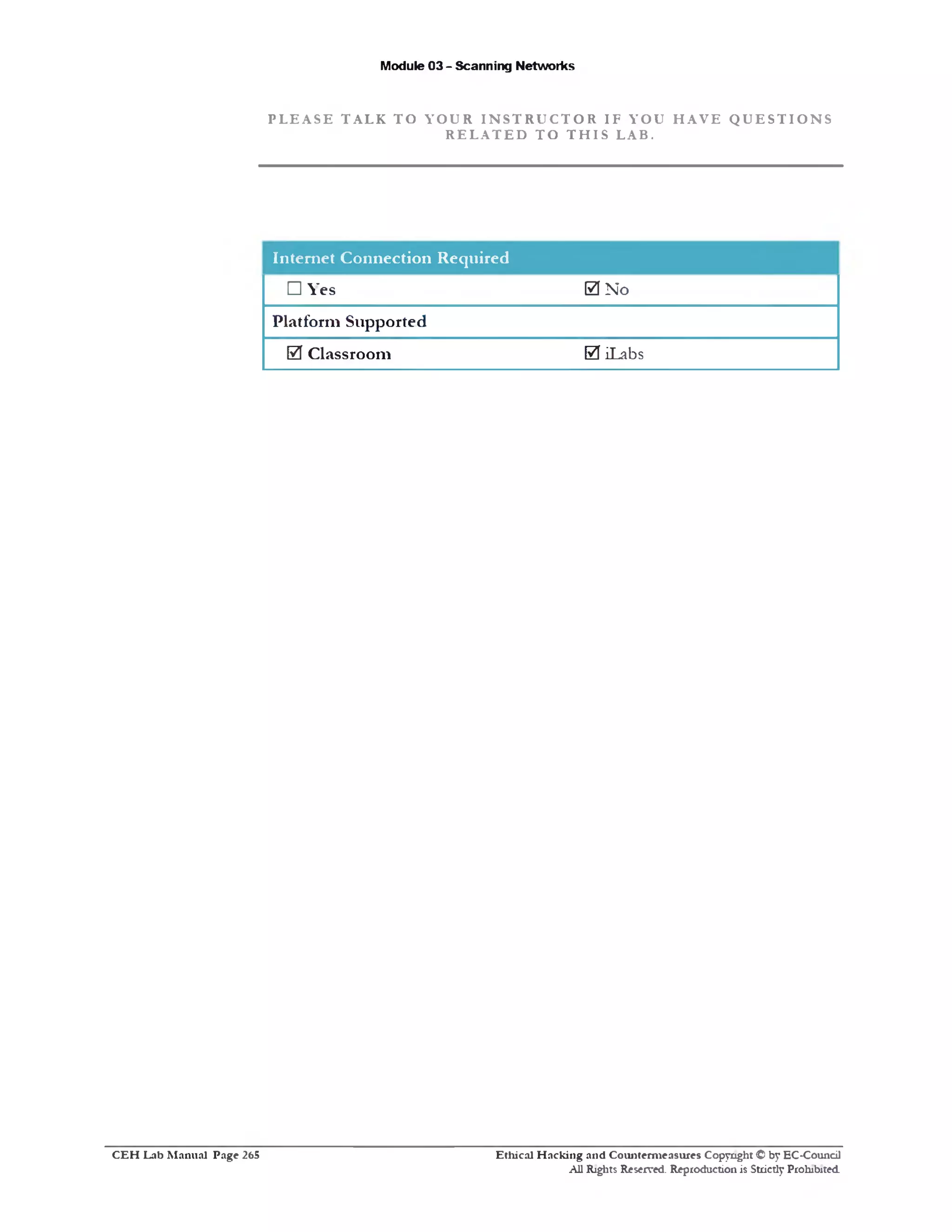 Module 03 - Scanning Networks
P L E A S E T A L K T O Y O U R I N S T R U C T O R I F Y O U H A V E Q U E S T I O N S
R E L A T E D T O T H I S L A B .
In te rn e t C o n n e ctio n R equired
□ Yes 0 N o
P la tfo rm S upported
0 C lassroom 0 iLabs
Ethical H acking and Counterm easures Copyright © by EC-Council
All Rights Reserved. Reproduction is Strictly Prohibited.
C E H Lab M anual Page 265
 