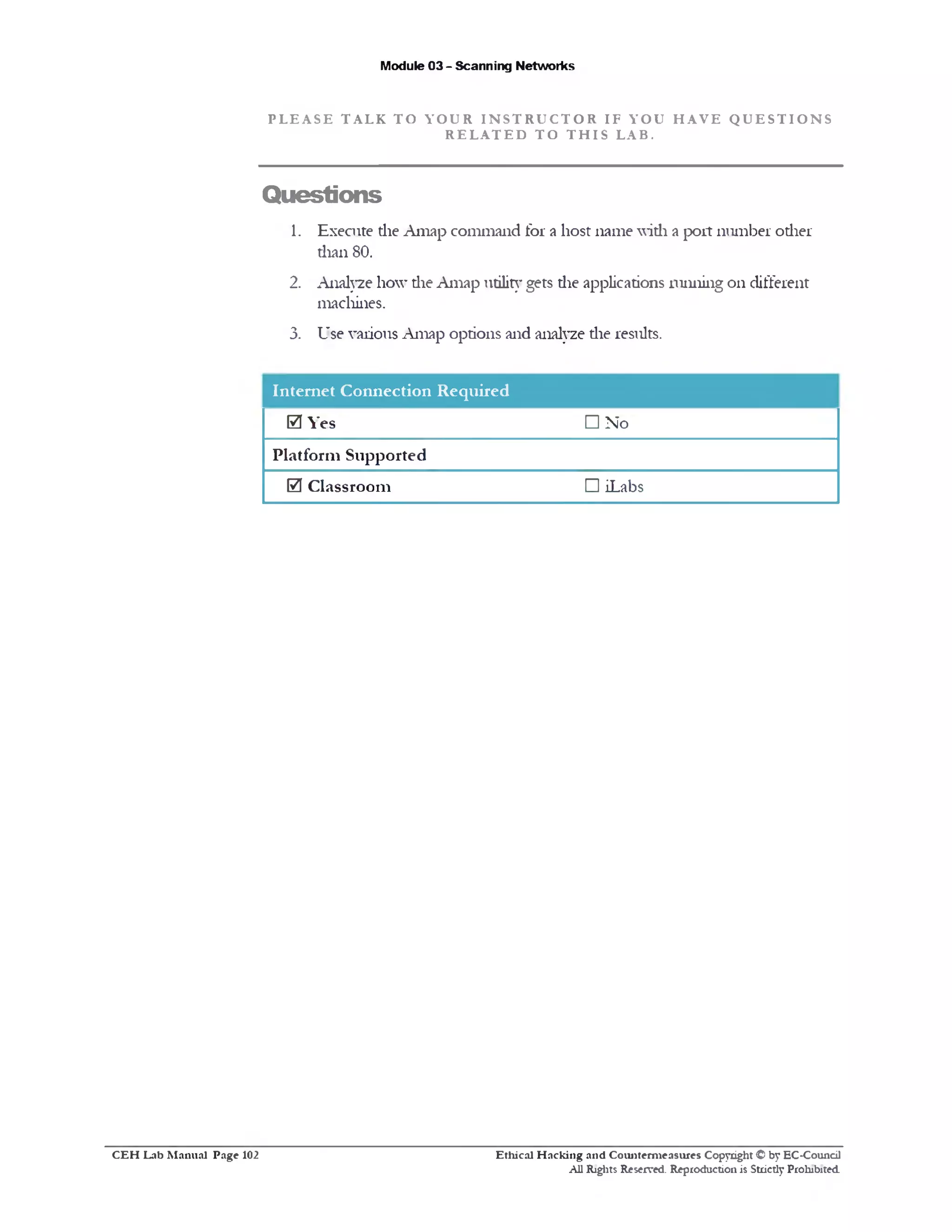 Module 03 - Scanning Networks
P L E A S E T A L K T O Y O U R I N S T R U C T O R I F Y O U H A V E Q U E S T I O N S
R E L A T E D T O T H I S L A B .
Questions
1. Execute the Amap command for a host name with a port number other
than 80.
2. Analyze how die Amap utility gets die applications running on different
machines.
3. Use various Amap options and analyze die results.
Internet Connection Required
□ Noes0 Y
Platform Supported
□ iLabs0 Classroom
Ethical H acking and Counterm easures Copyright © by EC-Council
All Rights Reserved. Reproduction is Strictly Prohibited.
C E H Lab M anual Page 102
 